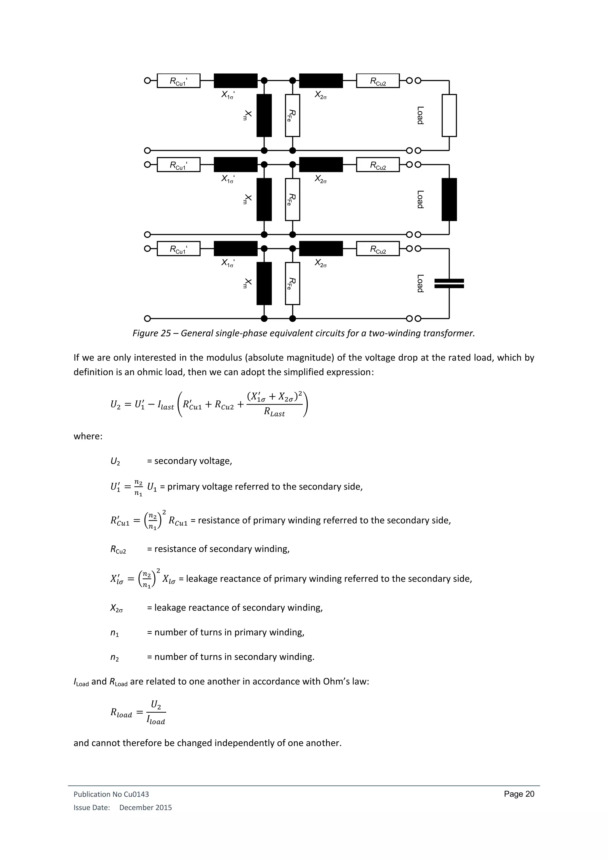 Publication No Cu0143
Issue Date: December 2015
Page 20
Figure 25 – General single-phase equivalent circuits for a two-winding transformer.
If we are only interested in the modulus (absolute magnitude) of the voltage drop at the rated load, which by
definition is an ohmic load, then we can adopt the simplified expression:
𝑈2 = 𝑈1
′
− 𝐼𝑙𝑎𝑠𝑡 (𝑅 𝐶𝑢1
′
+ 𝑅 𝐶𝑢2 +
(𝑋1𝜎
′
+ 𝑋2𝜎)2
𝑅 𝐿𝑎𝑠𝑡
)
where:
U2 = secondary voltage,
𝑈1
′
=
𝑛2
𝑛1
𝑈1 = primary voltage referred to the secondary side,
𝑅 𝐶𝑢1
′
= (
𝑛2
𝑛1
)
2
𝑅 𝐶𝑢1 = resistance of primary winding referred to the secondary side,
RCu2 = resistance of secondary winding,
𝑋𝑙𝜎
′
= (
𝑛2
𝑛1
)
2
𝑋𝑙𝜎 = leakage reactance of primary winding referred to the secondary side,
X2 = leakage reactance of secondary winding,
n1 = number of turns in primary winding,
n2 = number of turns in secondary winding.
ILoad and RLoad are related to one another in accordance with Ohm’s law:
𝑅𝑙𝑜𝑎𝑑 =
𝑈2
𝐼𝑙𝑜𝑎𝑑
and cannot therefore be changed independently of one another.
Load
X1‘ X2
RFe
Xm
RCu1‘ RCu2
Load
X1‘ X2
RFe
Xm
RCu1‘ RCu2
Load
X1‘ X2
RFe
Xm
RCu1‘ RCu2
 