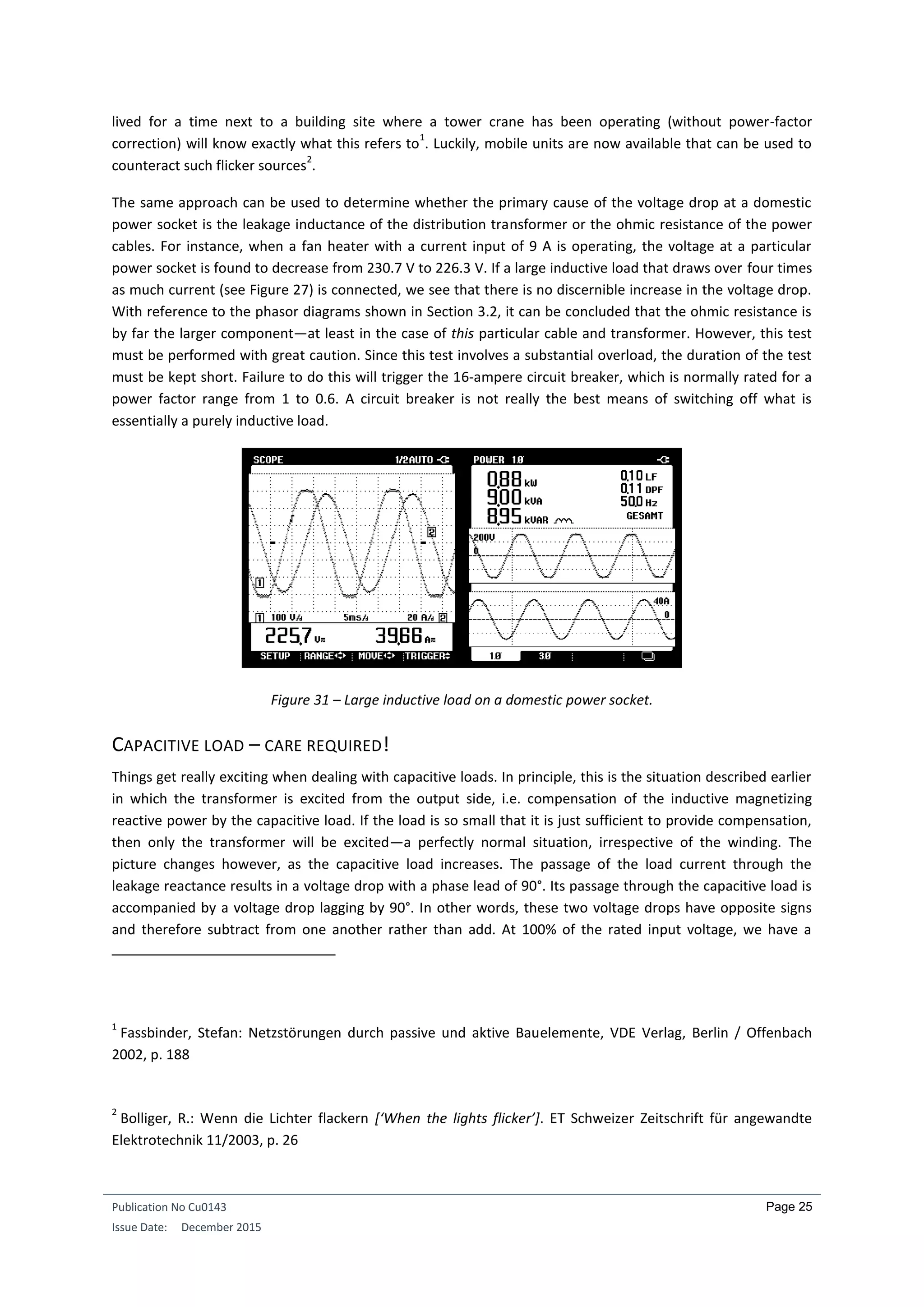 Publication No Cu0143
Issue Date: December 2015
Page 25
lived for a time next to a building site where a tower crane has been operating (without power-factor
correction) will know exactly what this refers to
1
. Luckily, mobile units are now available that can be used to
counteract such flicker sources
2
.
The same approach can be used to determine whether the primary cause of the voltage drop at a domestic
power socket is the leakage inductance of the distribution transformer or the ohmic resistance of the power
cables. For instance, when a fan heater with a current input of 9 A is operating, the voltage at a particular
power socket is found to decrease from 230.7 V to 226.3 V. If a large inductive load that draws over four times
as much current (see Figure 27) is connected, we see that there is no discernible increase in the voltage drop.
With reference to the phasor diagrams shown in Section 3.2, it can be concluded that the ohmic resistance is
by far the larger component—at least in the case of this particular cable and transformer. However, this test
must be performed with great caution. Since this test involves a substantial overload, the duration of the test
must be kept short. Failure to do this will trigger the 16-ampere circuit breaker, which is normally rated for a
power factor range from 1 to 0.6. A circuit breaker is not really the best means of switching off what is
essentially a purely inductive load.
Figure 31 – Large inductive load on a domestic power socket.
CAPACITIVE LOAD – CARE REQUIRED!
Things get really exciting when dealing with capacitive loads. In principle, this is the situation described earlier
in which the transformer is excited from the output side, i.e. compensation of the inductive magnetizing
reactive power by the capacitive load. If the load is so small that it is just sufficient to provide compensation,
then only the transformer will be excited—a perfectly normal situation, irrespective of the winding. The
picture changes however, as the capacitive load increases. The passage of the load current through the
leakage reactance results in a voltage drop with a phase lead of 90°. Its passage through the capacitive load is
accompanied by a voltage drop lagging by 90°. In other words, these two voltage drops have opposite signs
and therefore subtract from one another rather than add. At 100% of the rated input voltage, we have a
1
Fassbinder, Stefan: Netzstörungen durch passive und aktive Bauelemente, VDE Verlag, Berlin / Offenbach
2002, p. 188
2
Bolliger, R.: Wenn die Lichter flackern [‘When the lights flicker’]. ET Schweizer Zeitschrift für angewandte
Elektrotechnik 11/2003, p. 26
 