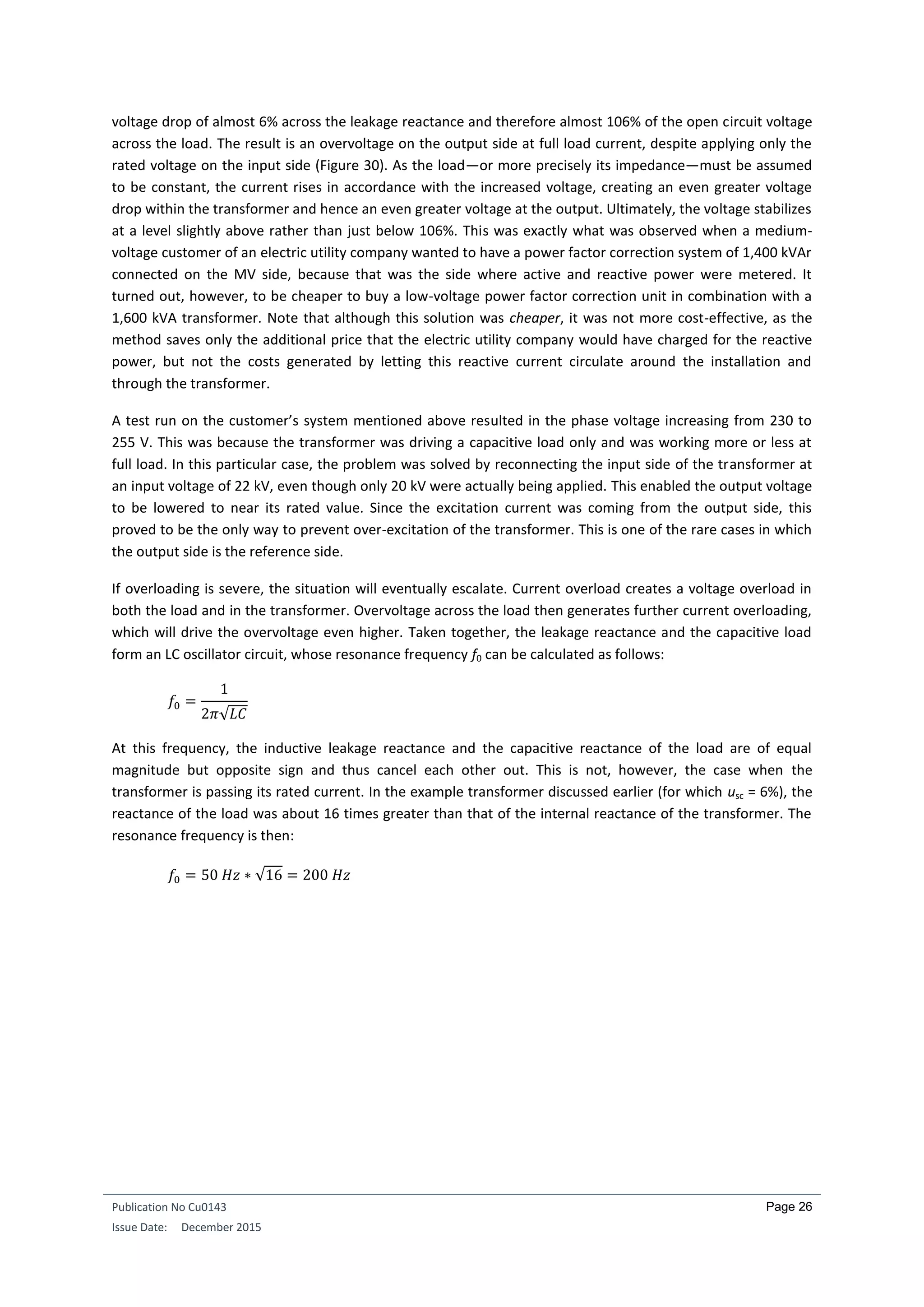 Publication No Cu0143
Issue Date: December 2015
Page 26
voltage drop of almost 6% across the leakage reactance and therefore almost 106% of the open circuit voltage
across the load. The result is an overvoltage on the output side at full load current, despite applying only the
rated voltage on the input side (Figure 30). As the load—or more precisely its impedance—must be assumed
to be constant, the current rises in accordance with the increased voltage, creating an even greater voltage
drop within the transformer and hence an even greater voltage at the output. Ultimately, the voltage stabilizes
at a level slightly above rather than just below 106%. This was exactly what was observed when a medium-
voltage customer of an electric utility company wanted to have a power factor correction system of 1,400 kVAr
connected on the MV side, because that was the side where active and reactive power were metered. It
turned out, however, to be cheaper to buy a low-voltage power factor correction unit in combination with a
1,600 kVA transformer. Note that although this solution was cheaper, it was not more cost-effective, as the
method saves only the additional price that the electric utility company would have charged for the reactive
power, but not the costs generated by letting this reactive current circulate around the installation and
through the transformer.
A test run on the customer’s system mentioned above resulted in the phase voltage increasing from 230 to
255 V. This was because the transformer was driving a capacitive load only and was working more or less at
full load. In this particular case, the problem was solved by reconnecting the input side of the transformer at
an input voltage of 22 kV, even though only 20 kV were actually being applied. This enabled the output voltage
to be lowered to near its rated value. Since the excitation current was coming from the output side, this
proved to be the only way to prevent over-excitation of the transformer. This is one of the rare cases in which
the output side is the reference side.
If overloading is severe, the situation will eventually escalate. Current overload creates a voltage overload in
both the load and in the transformer. Overvoltage across the load then generates further current overloading,
which will drive the overvoltage even higher. Taken together, the leakage reactance and the capacitive load
form an LC oscillator circuit, whose resonance frequency f0 can be calculated as follows:
𝑓0 =
1
2𝜋√𝐿𝐶
At this frequency, the inductive leakage reactance and the capacitive reactance of the load are of equal
magnitude but opposite sign and thus cancel each other out. This is not, however, the case when the
transformer is passing its rated current. In the example transformer discussed earlier (for which usc = 6%), the
reactance of the load was about 16 times greater than that of the internal reactance of the transformer. The
resonance frequency is then:
𝑓0 = 50 𝐻𝑧 ∗ √16 = 200 𝐻𝑧
 