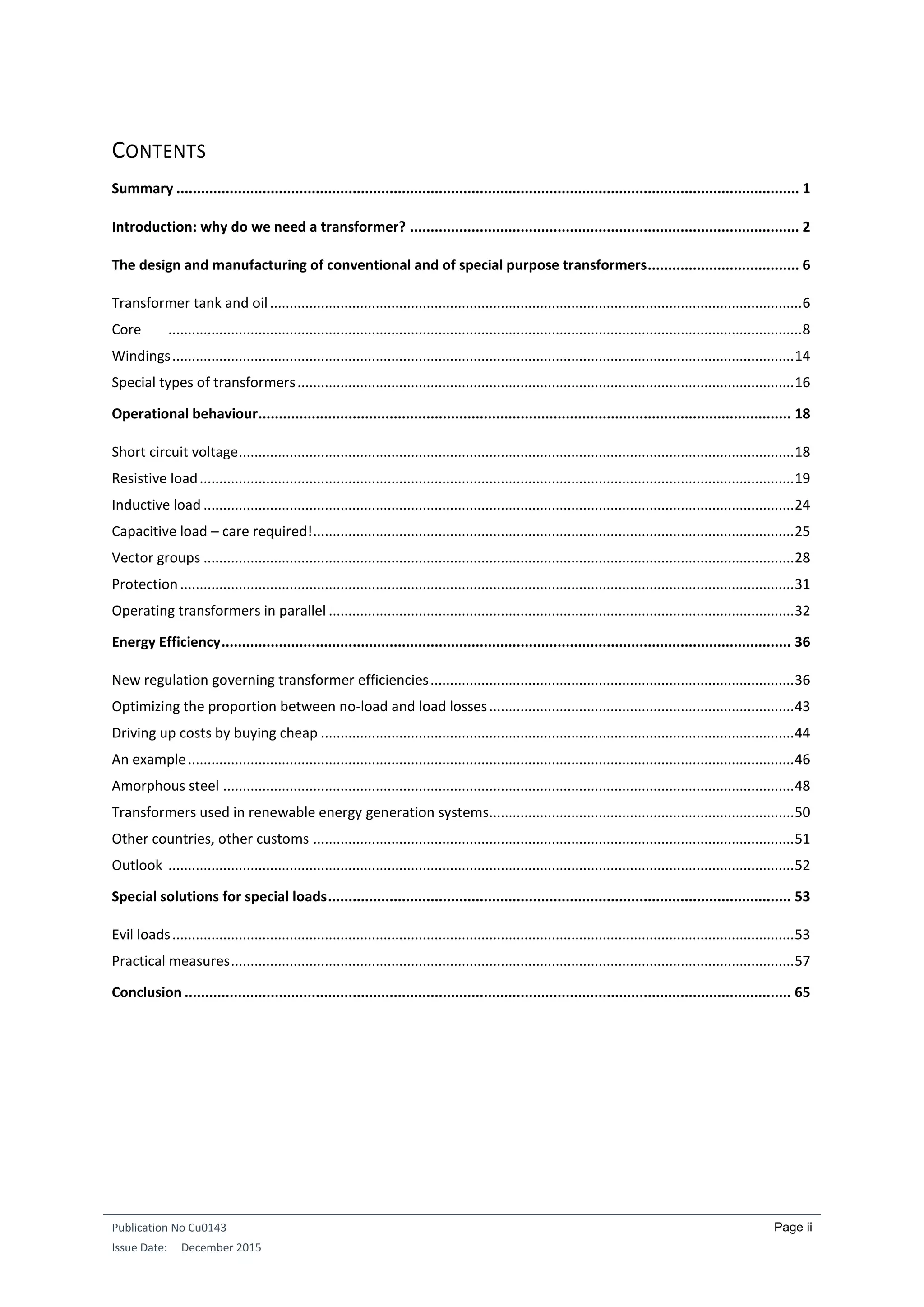 Publication No Cu0143
Issue Date: December 2015
Page ii
CONTENTS
Summary ........................................................................................................................................................ 1
Introduction: why do we need a transformer? ............................................................................................... 2
The design and manufacturing of conventional and of special purpose transformers..................................... 6
Transformer tank and oil........................................................................................................................................6
Core ..................................................................................................................................................................8
Windings...............................................................................................................................................................14
Special types of transformers...............................................................................................................................16
Operational behaviour.................................................................................................................................. 18
Short circuit voltage..............................................................................................................................................18
Resistive load........................................................................................................................................................19
Inductive load .......................................................................................................................................................24
Capacitive load – care required!...........................................................................................................................25
Vector groups .......................................................................................................................................................28
Protection.............................................................................................................................................................31
Operating transformers in parallel .......................................................................................................................32
Energy Efficiency........................................................................................................................................... 36
New regulation governing transformer efficiencies.............................................................................................36
Optimizing the proportion between no-load and load losses..............................................................................43
Driving up costs by buying cheap .........................................................................................................................44
An example...........................................................................................................................................................46
Amorphous steel ..................................................................................................................................................48
Transformers used in renewable energy generation systems..............................................................................50
Other countries, other customs ...........................................................................................................................51
Outlook ................................................................................................................................................................52
Special solutions for special loads................................................................................................................. 53
Evil loads...............................................................................................................................................................53
Practical measures................................................................................................................................................57
Conclusion .................................................................................................................................................... 65
 
