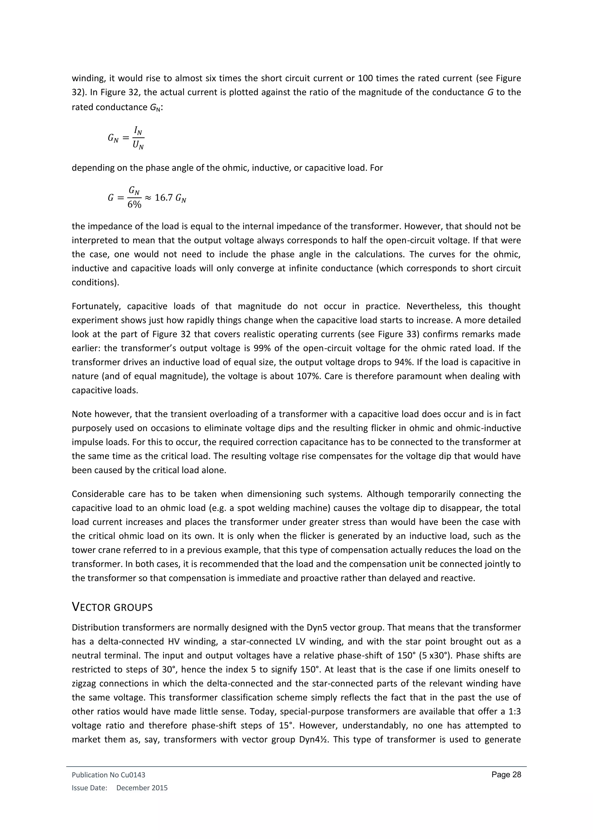 Publication No Cu0143
Issue Date: December 2015
Page 28
winding, it would rise to almost six times the short circuit current or 100 times the rated current (see Figure
32). In Figure 32, the actual current is plotted against the ratio of the magnitude of the conductance G to the
rated conductance GN:
𝐺 𝑁 =
𝐼 𝑁
𝑈 𝑁
depending on the phase angle of the ohmic, inductive, or capacitive load. For
𝐺 =
𝐺 𝑁
6%
≈ 16.7 𝐺 𝑁
the impedance of the load is equal to the internal impedance of the transformer. However, that should not be
interpreted to mean that the output voltage always corresponds to half the open-circuit voltage. If that were
the case, one would not need to include the phase angle in the calculations. The curves for the ohmic,
inductive and capacitive loads will only converge at infinite conductance (which corresponds to short circuit
conditions).
Fortunately, capacitive loads of that magnitude do not occur in practice. Nevertheless, this thought
experiment shows just how rapidly things change when the capacitive load starts to increase. A more detailed
look at the part of Figure 32 that covers realistic operating currents (see Figure 33) confirms remarks made
earlier: the transformer’s output voltage is 99% of the open-circuit voltage for the ohmic rated load. If the
transformer drives an inductive load of equal size, the output voltage drops to 94%. If the load is capacitive in
nature (and of equal magnitude), the voltage is about 107%. Care is therefore paramount when dealing with
capacitive loads.
Note however, that the transient overloading of a transformer with a capacitive load does occur and is in fact
purposely used on occasions to eliminate voltage dips and the resulting flicker in ohmic and ohmic-inductive
impulse loads. For this to occur, the required correction capacitance has to be connected to the transformer at
the same time as the critical load. The resulting voltage rise compensates for the voltage dip that would have
been caused by the critical load alone.
Considerable care has to be taken when dimensioning such systems. Although temporarily connecting the
capacitive load to an ohmic load (e.g. a spot welding machine) causes the voltage dip to disappear, the total
load current increases and places the transformer under greater stress than would have been the case with
the critical ohmic load on its own. It is only when the flicker is generated by an inductive load, such as the
tower crane referred to in a previous example, that this type of compensation actually reduces the load on the
transformer. In both cases, it is recommended that the load and the compensation unit be connected jointly to
the transformer so that compensation is immediate and proactive rather than delayed and reactive.
VECTOR GROUPS
Distribution transformers are normally designed with the Dyn5 vector group. That means that the transformer
has a delta-connected HV winding, a star-connected LV winding, and with the star point brought out as a
neutral terminal. The input and output voltages have a relative phase-shift of 150° (5 x30°). Phase shifts are
restricted to steps of 30°, hence the index 5 to signify 150°. At least that is the case if one limits oneself to
zigzag connections in which the delta-connected and the star-connected parts of the relevant winding have
the same voltage. This transformer classification scheme simply reflects the fact that in the past the use of
other ratios would have made little sense. Today, special-purpose transformers are available that offer a 1:3
voltage ratio and therefore phase-shift steps of 15°. However, understandably, no one has attempted to
market them as, say, transformers with vector group Dyn4½. This type of transformer is used to generate
 