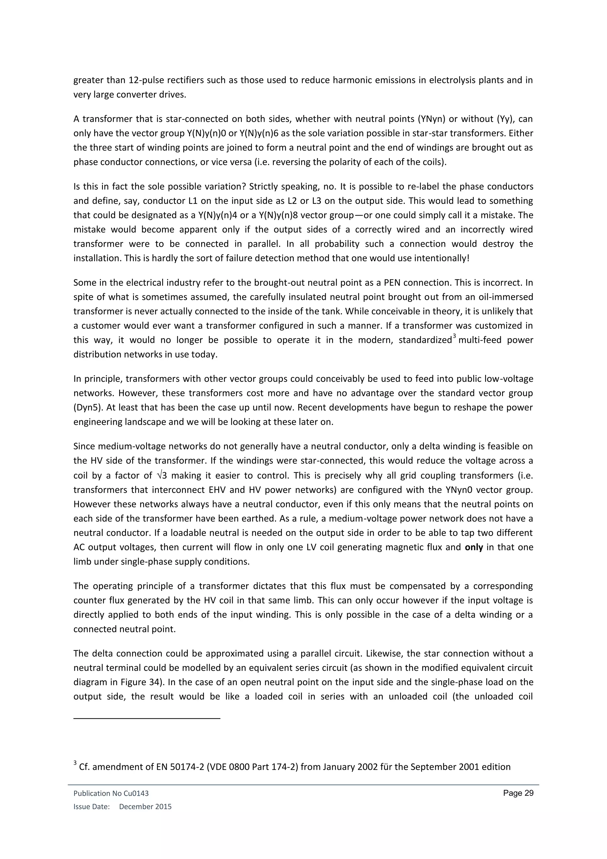 Publication No Cu0143
Issue Date: December 2015
Page 29
greater than 12-pulse rectifiers such as those used to reduce harmonic emissions in electrolysis plants and in
very large converter drives.
A transformer that is star-connected on both sides, whether with neutral points (YNyn) or without (Yy), can
only have the vector group Y(N)y(n)0 or Y(N)y(n)6 as the sole variation possible in star-star transformers. Either
the three start of winding points are joined to form a neutral point and the end of windings are brought out as
phase conductor connections, or vice versa (i.e. reversing the polarity of each of the coils).
Is this in fact the sole possible variation? Strictly speaking, no. It is possible to re-label the phase conductors
and define, say, conductor L1 on the input side as L2 or L3 on the output side. This would lead to something
that could be designated as a Y(N)y(n)4 or a Y(N)y(n)8 vector group—or one could simply call it a mistake. The
mistake would become apparent only if the output sides of a correctly wired and an incorrectly wired
transformer were to be connected in parallel. In all probability such a connection would destroy the
installation. This is hardly the sort of failure detection method that one would use intentionally!
Some in the electrical industry refer to the brought-out neutral point as a PEN connection. This is incorrect. In
spite of what is sometimes assumed, the carefully insulated neutral point brought out from an oil-immersed
transformer is never actually connected to the inside of the tank. While conceivable in theory, it is unlikely that
a customer would ever want a transformer configured in such a manner. If a transformer was customized in
this way, it would no longer be possible to operate it in the modern, standardized
3
multi-feed power
distribution networks in use today.
In principle, transformers with other vector groups could conceivably be used to feed into public low-voltage
networks. However, these transformers cost more and have no advantage over the standard vector group
(Dyn5). At least that has been the case up until now. Recent developments have begun to reshape the power
engineering landscape and we will be looking at these later on.
Since medium-voltage networks do not generally have a neutral conductor, only a delta winding is feasible on
the HV side of the transformer. If the windings were star-connected, this would reduce the voltage across a
coil by a factor of 3 making it easier to control. This is precisely why all grid coupling transformers (i.e.
transformers that interconnect EHV and HV power networks) are configured with the YNyn0 vector group.
However these networks always have a neutral conductor, even if this only means that the neutral points on
each side of the transformer have been earthed. As a rule, a medium-voltage power network does not have a
neutral conductor. If a loadable neutral is needed on the output side in order to be able to tap two different
AC output voltages, then current will flow in only one LV coil generating magnetic flux and only in that one
limb under single-phase supply conditions.
The operating principle of a transformer dictates that this flux must be compensated by a corresponding
counter flux generated by the HV coil in that same limb. This can only occur however if the input voltage is
directly applied to both ends of the input winding. This is only possible in the case of a delta winding or a
connected neutral point.
The delta connection could be approximated using a parallel circuit. Likewise, the star connection without a
neutral terminal could be modelled by an equivalent series circuit (as shown in the modified equivalent circuit
diagram in Figure 34). In the case of an open neutral point on the input side and the single-phase load on the
output side, the result would be like a loaded coil in series with an unloaded coil (the unloaded coil
3
Cf. amendment of EN 50174-2 (VDE 0800 Part 174-2) from January 2002 für the September 2001 edition
 
