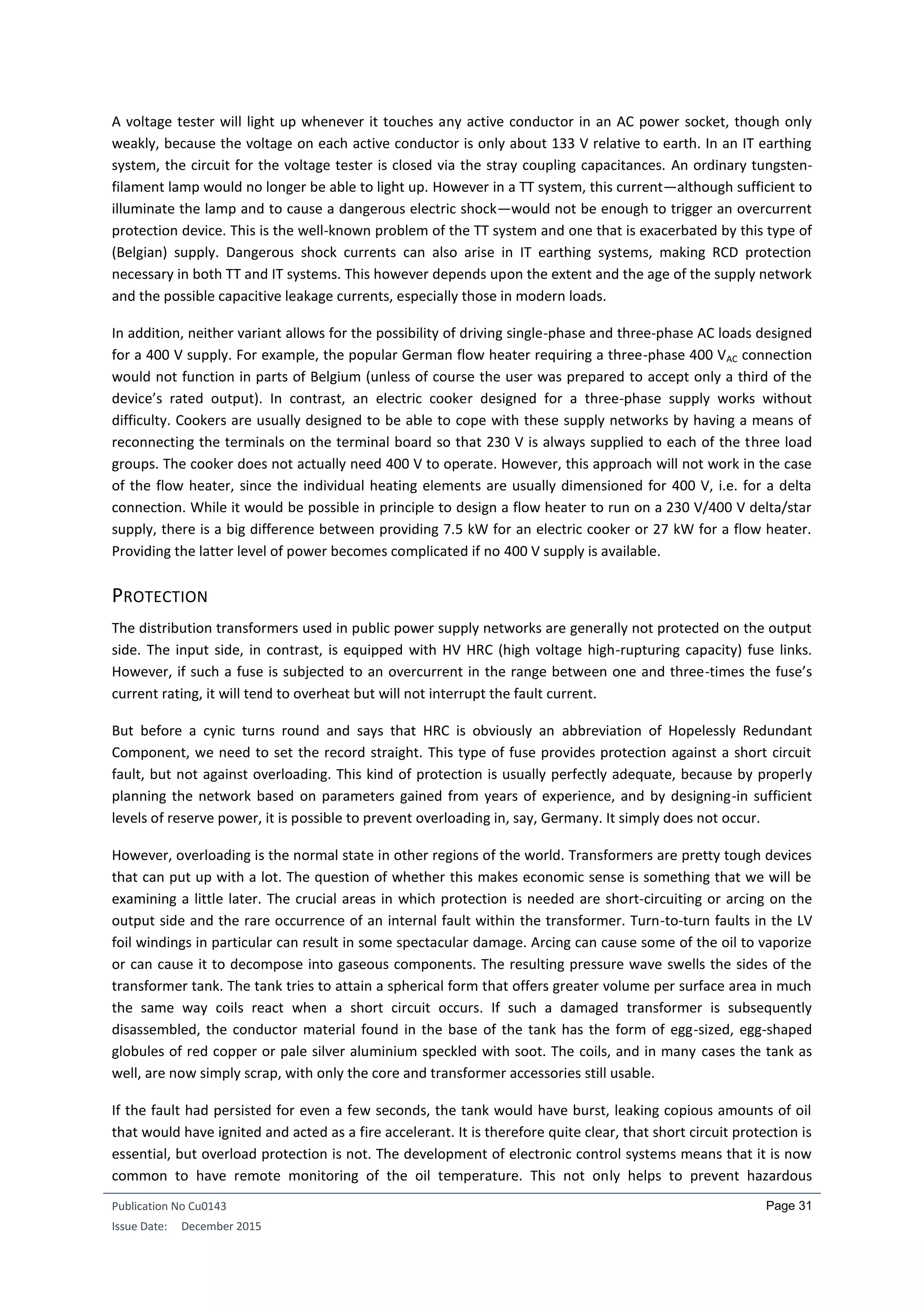 Publication No Cu0143
Issue Date: December 2015
Page 31
A voltage tester will light up whenever it touches any active conductor in an AC power socket, though only
weakly, because the voltage on each active conductor is only about 133 V relative to earth. In an IT earthing
system, the circuit for the voltage tester is closed via the stray coupling capacitances. An ordinary tungsten-
filament lamp would no longer be able to light up. However in a TT system, this current—although sufficient to
illuminate the lamp and to cause a dangerous electric shock—would not be enough to trigger an overcurrent
protection device. This is the well-known problem of the TT system and one that is exacerbated by this type of
(Belgian) supply. Dangerous shock currents can also arise in IT earthing systems, making RCD protection
necessary in both TT and IT systems. This however depends upon the extent and the age of the supply network
and the possible capacitive leakage currents, especially those in modern loads.
In addition, neither variant allows for the possibility of driving single-phase and three-phase AC loads designed
for a 400 V supply. For example, the popular German flow heater requiring a three-phase 400 VAC connection
would not function in parts of Belgium (unless of course the user was prepared to accept only a third of the
device’s rated output). In contrast, an electric cooker designed for a three-phase supply works without
difficulty. Cookers are usually designed to be able to cope with these supply networks by having a means of
reconnecting the terminals on the terminal board so that 230 V is always supplied to each of the three load
groups. The cooker does not actually need 400 V to operate. However, this approach will not work in the case
of the flow heater, since the individual heating elements are usually dimensioned for 400 V, i.e. for a delta
connection. While it would be possible in principle to design a flow heater to run on a 230 V/400 V delta/star
supply, there is a big difference between providing 7.5 kW for an electric cooker or 27 kW for a flow heater.
Providing the latter level of power becomes complicated if no 400 V supply is available.
PROTECTION
The distribution transformers used in public power supply networks are generally not protected on the output
side. The input side, in contrast, is equipped with HV HRC (high voltage high-rupturing capacity) fuse links.
However, if such a fuse is subjected to an overcurrent in the range between one and three-times the fuse’s
current rating, it will tend to overheat but will not interrupt the fault current.
But before a cynic turns round and says that HRC is obviously an abbreviation of Hopelessly Redundant
Component, we need to set the record straight. This type of fuse provides protection against a short circuit
fault, but not against overloading. This kind of protection is usually perfectly adequate, because by properly
planning the network based on parameters gained from years of experience, and by designing-in sufficient
levels of reserve power, it is possible to prevent overloading in, say, Germany. It simply does not occur.
However, overloading is the normal state in other regions of the world. Transformers are pretty tough devices
that can put up with a lot. The question of whether this makes economic sense is something that we will be
examining a little later. The crucial areas in which protection is needed are short-circuiting or arcing on the
output side and the rare occurrence of an internal fault within the transformer. Turn-to-turn faults in the LV
foil windings in particular can result in some spectacular damage. Arcing can cause some of the oil to vaporize
or can cause it to decompose into gaseous components. The resulting pressure wave swells the sides of the
transformer tank. The tank tries to attain a spherical form that offers greater volume per surface area in much
the same way coils react when a short circuit occurs. If such a damaged transformer is subsequently
disassembled, the conductor material found in the base of the tank has the form of egg-sized, egg-shaped
globules of red copper or pale silver aluminium speckled with soot. The coils, and in many cases the tank as
well, are now simply scrap, with only the core and transformer accessories still usable.
If the fault had persisted for even a few seconds, the tank would have burst, leaking copious amounts of oil
that would have ignited and acted as a fire accelerant. It is therefore quite clear, that short circuit protection is
essential, but overload protection is not. The development of electronic control systems means that it is now
common to have remote monitoring of the oil temperature. This not only helps to prevent hazardous
 
