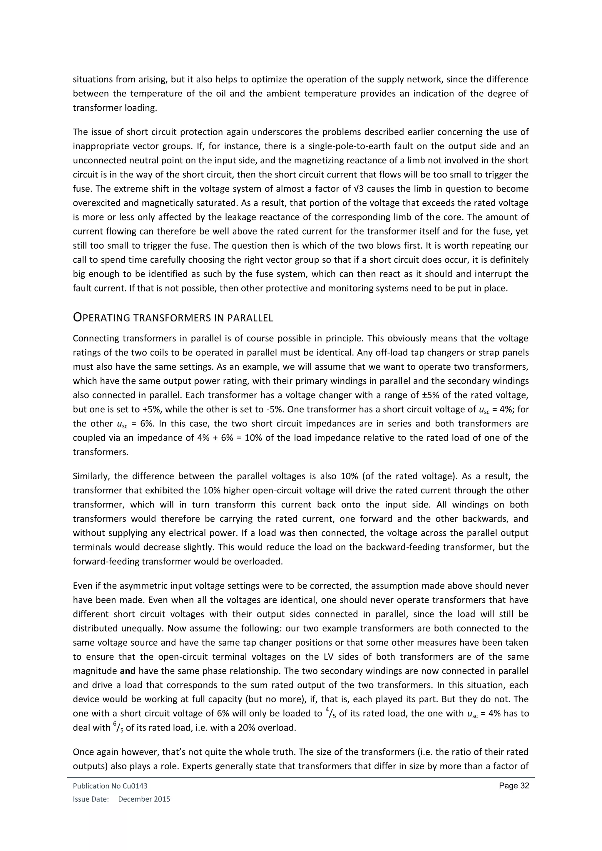 Publication No Cu0143
Issue Date: December 2015
Page 32
situations from arising, but it also helps to optimize the operation of the supply network, since the difference
between the temperature of the oil and the ambient temperature provides an indication of the degree of
transformer loading.
The issue of short circuit protection again underscores the problems described earlier concerning the use of
inappropriate vector groups. If, for instance, there is a single-pole-to-earth fault on the output side and an
unconnected neutral point on the input side, and the magnetizing reactance of a limb not involved in the short
circuit is in the way of the short circuit, then the short circuit current that flows will be too small to trigger the
fuse. The extreme shift in the voltage system of almost a factor of √3 causes the limb in question to become
overexcited and magnetically saturated. As a result, that portion of the voltage that exceeds the rated voltage
is more or less only affected by the leakage reactance of the corresponding limb of the core. The amount of
current flowing can therefore be well above the rated current for the transformer itself and for the fuse, yet
still too small to trigger the fuse. The question then is which of the two blows first. It is worth repeating our
call to spend time carefully choosing the right vector group so that if a short circuit does occur, it is definitely
big enough to be identified as such by the fuse system, which can then react as it should and interrupt the
fault current. If that is not possible, then other protective and monitoring systems need to be put in place.
OPERATING TRANSFORMERS IN PARALLEL
Connecting transformers in parallel is of course possible in principle. This obviously means that the voltage
ratings of the two coils to be operated in parallel must be identical. Any off-load tap changers or strap panels
must also have the same settings. As an example, we will assume that we want to operate two transformers,
which have the same output power rating, with their primary windings in parallel and the secondary windings
also connected in parallel. Each transformer has a voltage changer with a range of ±5% of the rated voltage,
but one is set to +5%, while the other is set to -5%. One transformer has a short circuit voltage of usc = 4%; for
the other usc = 6%. In this case, the two short circuit impedances are in series and both transformers are
coupled via an impedance of 4% + 6% = 10% of the load impedance relative to the rated load of one of the
transformers.
Similarly, the difference between the parallel voltages is also 10% (of the rated voltage). As a result, the
transformer that exhibited the 10% higher open-circuit voltage will drive the rated current through the other
transformer, which will in turn transform this current back onto the input side. All windings on both
transformers would therefore be carrying the rated current, one forward and the other backwards, and
without supplying any electrical power. If a load was then connected, the voltage across the parallel output
terminals would decrease slightly. This would reduce the load on the backward-feeding transformer, but the
forward-feeding transformer would be overloaded.
Even if the asymmetric input voltage settings were to be corrected, the assumption made above should never
have been made. Even when all the voltages are identical, one should never operate transformers that have
different short circuit voltages with their output sides connected in parallel, since the load will still be
distributed unequally. Now assume the following: our two example transformers are both connected to the
same voltage source and have the same tap changer positions or that some other measures have been taken
to ensure that the open-circuit terminal voltages on the LV sides of both transformers are of the same
magnitude and have the same phase relationship. The two secondary windings are now connected in parallel
and drive a load that corresponds to the sum rated output of the two transformers. In this situation, each
device would be working at full capacity (but no more), if, that is, each played its part. But they do not. The
one with a short circuit voltage of 6% will only be loaded to
4
/5 of its rated load, the one with usc = 4% has to
deal with
6
/5 of its rated load, i.e. with a 20% overload.
Once again however, that’s not quite the whole truth. The size of the transformers (i.e. the ratio of their rated
outputs) also plays a role. Experts generally state that transformers that differ in size by more than a factor of
 