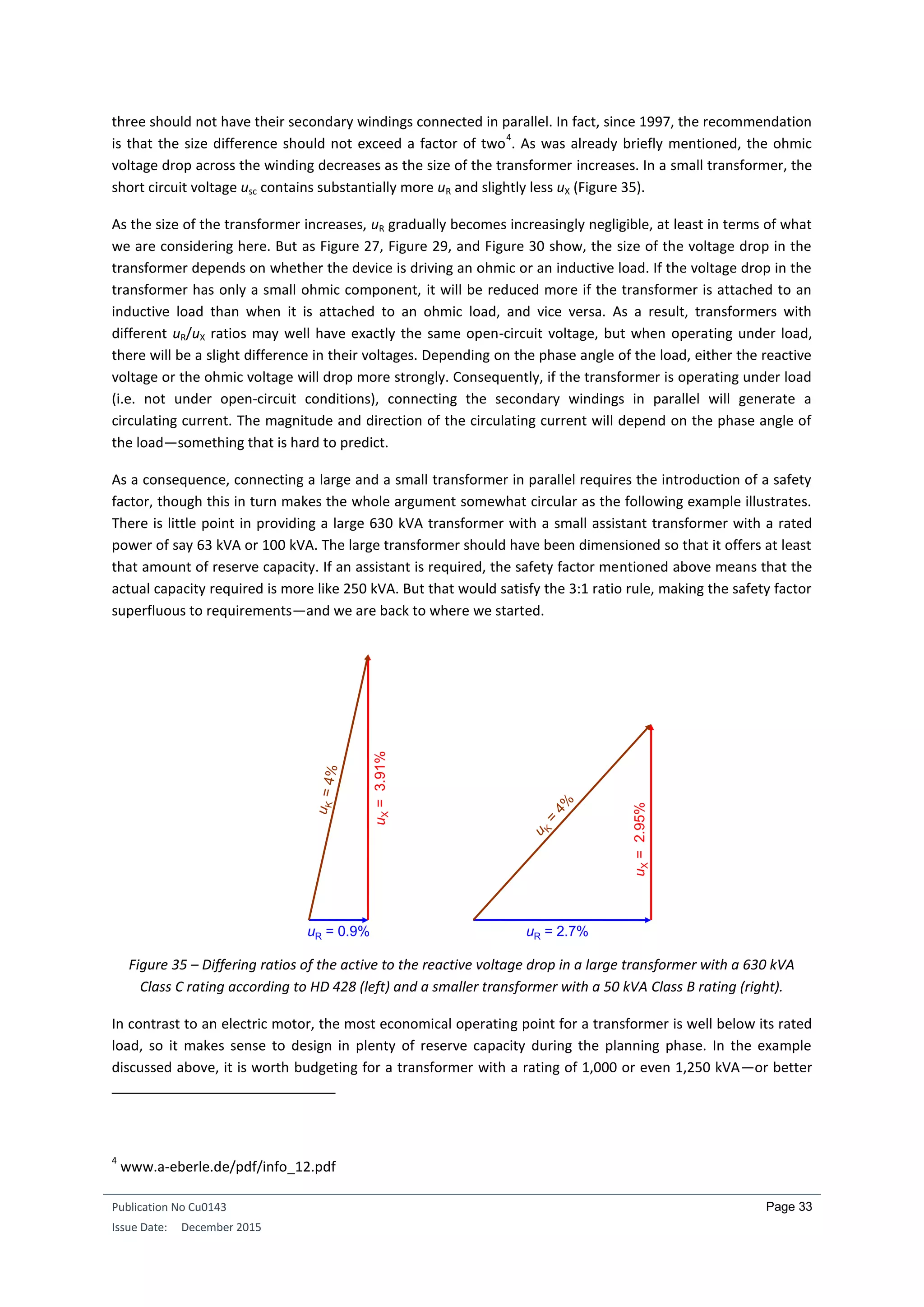 Publication No Cu0143
Issue Date: December 2015
Page 33
three should not have their secondary windings connected in parallel. In fact, since 1997, the recommendation
is that the size difference should not exceed a factor of two
4
. As was already briefly mentioned, the ohmic
voltage drop across the winding decreases as the size of the transformer increases. In a small transformer, the
short circuit voltage usc contains substantially more uR and slightly less uX (Figure 35).
As the size of the transformer increases, uR gradually becomes increasingly negligible, at least in terms of what
we are considering here. But as Figure 27, Figure 29, and Figure 30 show, the size of the voltage drop in the
transformer depends on whether the device is driving an ohmic or an inductive load. If the voltage drop in the
transformer has only a small ohmic component, it will be reduced more if the transformer is attached to an
inductive load than when it is attached to an ohmic load, and vice versa. As a result, transformers with
different uR/uX ratios may well have exactly the same open-circuit voltage, but when operating under load,
there will be a slight difference in their voltages. Depending on the phase angle of the load, either the reactive
voltage or the ohmic voltage will drop more strongly. Consequently, if the transformer is operating under load
(i.e. not under open-circuit conditions), connecting the secondary windings in parallel will generate a
circulating current. The magnitude and direction of the circulating current will depend on the phase angle of
the load—something that is hard to predict.
As a consequence, connecting a large and a small transformer in parallel requires the introduction of a safety
factor, though this in turn makes the whole argument somewhat circular as the following example illustrates.
There is little point in providing a large 630 kVA transformer with a small assistant transformer with a rated
power of say 63 kVA or 100 kVA. The large transformer should have been dimensioned so that it offers at least
that amount of reserve capacity. If an assistant is required, the safety factor mentioned above means that the
actual capacity required is more like 250 kVA. But that would satisfy the 3:1 ratio rule, making the safety factor
superfluous to requirements—and we are back to where we started.
Figure 35 – Differing ratios of the active to the reactive voltage drop in a large transformer with a 630 kVA
Class C rating according to HD 428 (left) and a smaller transformer with a 50 kVA Class B rating (right).
In contrast to an electric motor, the most economical operating point for a transformer is well below its rated
load, so it makes sense to design in plenty of reserve capacity during the planning phase. In the example
discussed above, it is worth budgeting for a transformer with a rating of 1,000 or even 1,250 kVA—or better
4
www.a-eberle.de/pdf/info_12.pdf
uX=3.91%
uR = 0.9%
uX=2.95%
uR = 2.7%
 