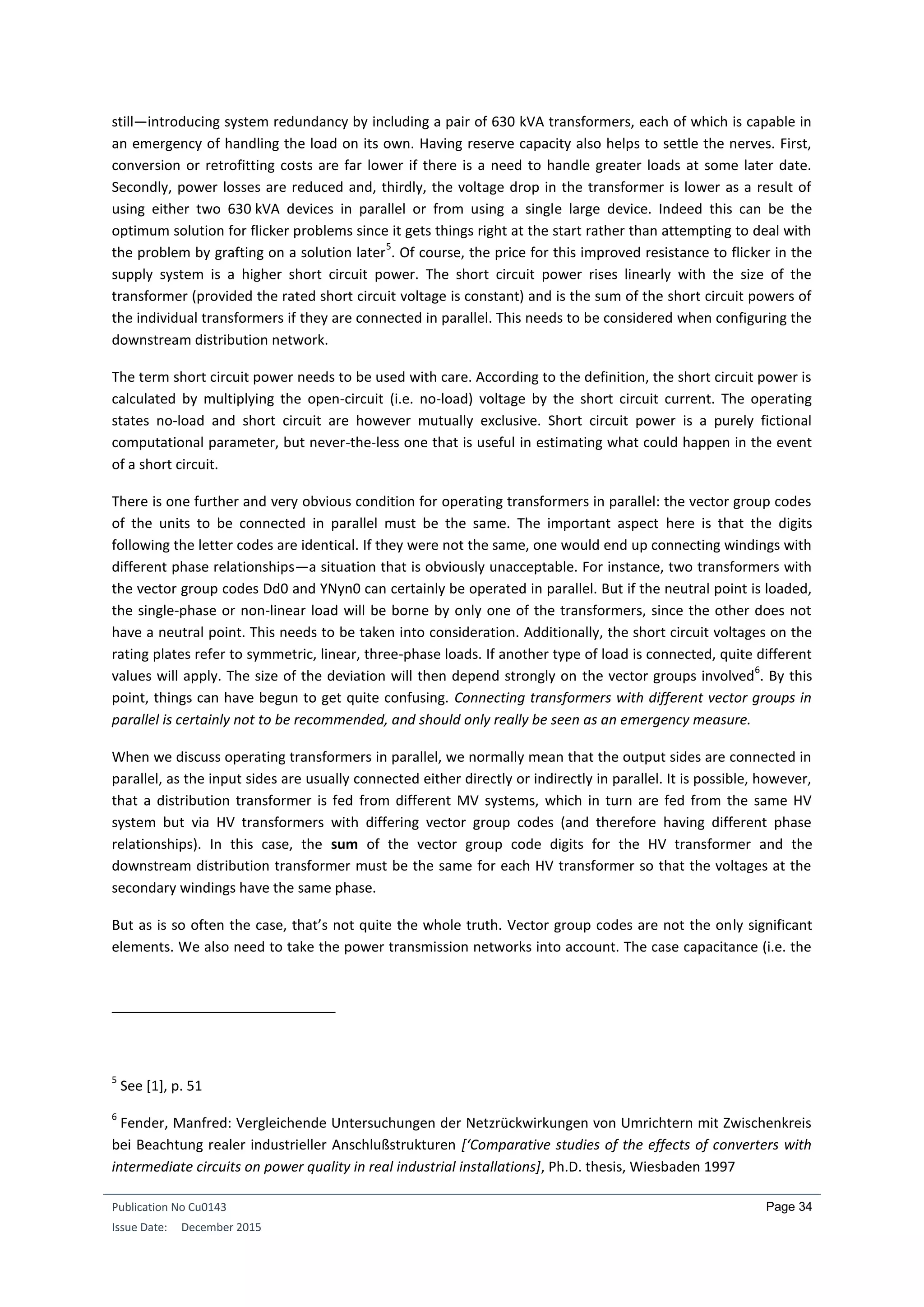 Publication No Cu0143
Issue Date: December 2015
Page 34
still—introducing system redundancy by including a pair of 630 kVA transformers, each of which is capable in
an emergency of handling the load on its own. Having reserve capacity also helps to settle the nerves. First,
conversion or retrofitting costs are far lower if there is a need to handle greater loads at some later date.
Secondly, power losses are reduced and, thirdly, the voltage drop in the transformer is lower as a result of
using either two 630 kVA devices in parallel or from using a single large device. Indeed this can be the
optimum solution for flicker problems since it gets things right at the start rather than attempting to deal with
the problem by grafting on a solution later
5
. Of course, the price for this improved resistance to flicker in the
supply system is a higher short circuit power. The short circuit power rises linearly with the size of the
transformer (provided the rated short circuit voltage is constant) and is the sum of the short circuit powers of
the individual transformers if they are connected in parallel. This needs to be considered when configuring the
downstream distribution network.
The term short circuit power needs to be used with care. According to the definition, the short circuit power is
calculated by multiplying the open-circuit (i.e. no-load) voltage by the short circuit current. The operating
states no-load and short circuit are however mutually exclusive. Short circuit power is a purely fictional
computational parameter, but never-the-less one that is useful in estimating what could happen in the event
of a short circuit.
There is one further and very obvious condition for operating transformers in parallel: the vector group codes
of the units to be connected in parallel must be the same. The important aspect here is that the digits
following the letter codes are identical. If they were not the same, one would end up connecting windings with
different phase relationships—a situation that is obviously unacceptable. For instance, two transformers with
the vector group codes Dd0 and YNyn0 can certainly be operated in parallel. But if the neutral point is loaded,
the single-phase or non-linear load will be borne by only one of the transformers, since the other does not
have a neutral point. This needs to be taken into consideration. Additionally, the short circuit voltages on the
rating plates refer to symmetric, linear, three-phase loads. If another type of load is connected, quite different
values will apply. The size of the deviation will then depend strongly on the vector groups involved
6
. By this
point, things can have begun to get quite confusing. Connecting transformers with different vector groups in
parallel is certainly not to be recommended, and should only really be seen as an emergency measure.
When we discuss operating transformers in parallel, we normally mean that the output sides are connected in
parallel, as the input sides are usually connected either directly or indirectly in parallel. It is possible, however,
that a distribution transformer is fed from different MV systems, which in turn are fed from the same HV
system but via HV transformers with differing vector group codes (and therefore having different phase
relationships). In this case, the sum of the vector group code digits for the HV transformer and the
downstream distribution transformer must be the same for each HV transformer so that the voltages at the
secondary windings have the same phase.
But as is so often the case, that’s not quite the whole truth. Vector group codes are not the only significant
elements. We also need to take the power transmission networks into account. The case capacitance (i.e. the
5
See [1], p. 51
6
Fender, Manfred: Vergleichende Untersuchungen der Netzrückwirkungen von Umrichtern mit Zwischenkreis
bei Beachtung realer industrieller Anschlußstrukturen [‘Comparative studies of the effects of converters with
intermediate circuits on power quality in real industrial installations], Ph.D. thesis, Wiesbaden 1997
 