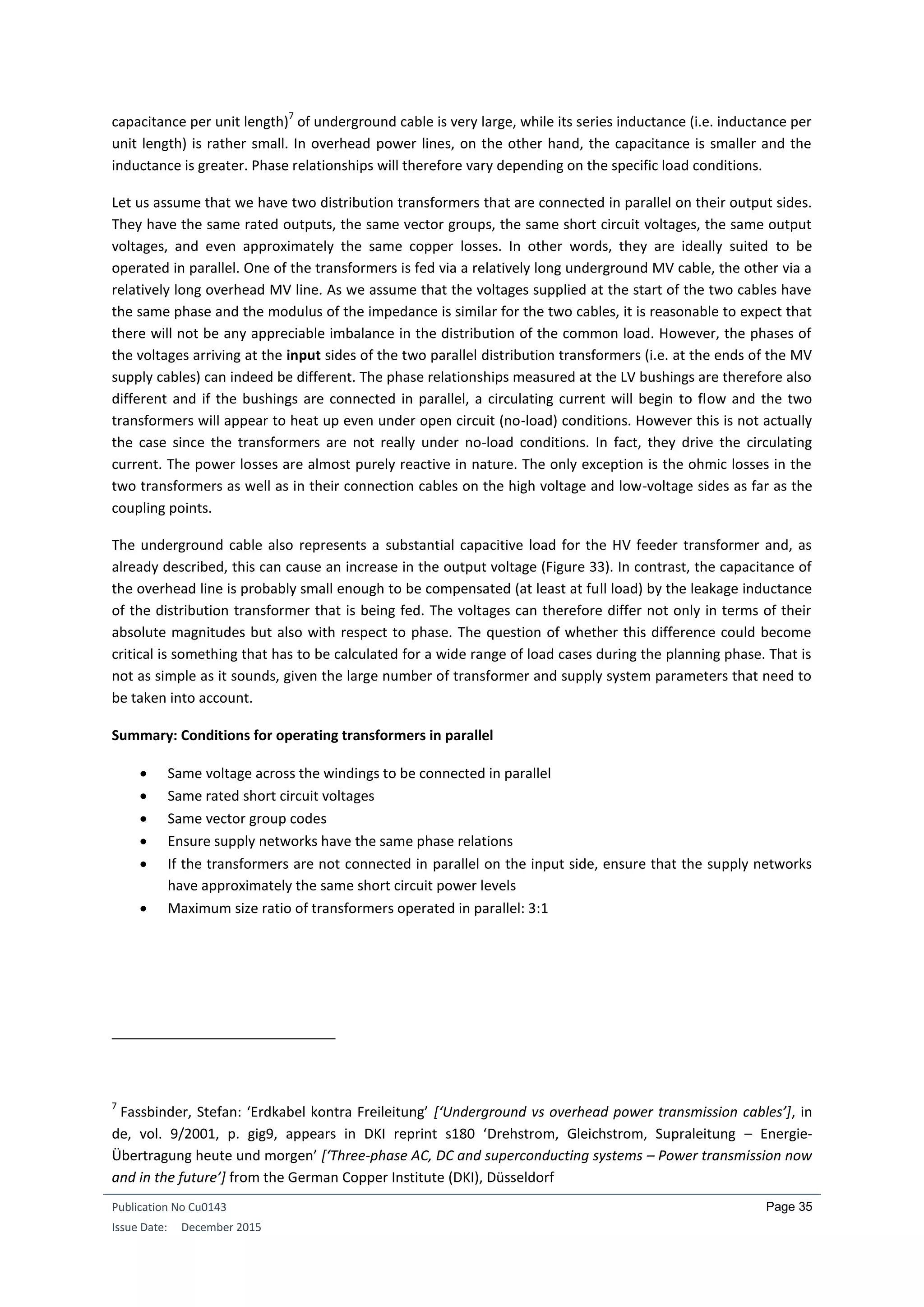 Publication No Cu0143
Issue Date: December 2015
Page 35
capacitance per unit length)
7
of underground cable is very large, while its series inductance (i.e. inductance per
unit length) is rather small. In overhead power lines, on the other hand, the capacitance is smaller and the
inductance is greater. Phase relationships will therefore vary depending on the specific load conditions.
Let us assume that we have two distribution transformers that are connected in parallel on their output sides.
They have the same rated outputs, the same vector groups, the same short circuit voltages, the same output
voltages, and even approximately the same copper losses. In other words, they are ideally suited to be
operated in parallel. One of the transformers is fed via a relatively long underground MV cable, the other via a
relatively long overhead MV line. As we assume that the voltages supplied at the start of the two cables have
the same phase and the modulus of the impedance is similar for the two cables, it is reasonable to expect that
there will not be any appreciable imbalance in the distribution of the common load. However, the phases of
the voltages arriving at the input sides of the two parallel distribution transformers (i.e. at the ends of the MV
supply cables) can indeed be different. The phase relationships measured at the LV bushings are therefore also
different and if the bushings are connected in parallel, a circulating current will begin to flow and the two
transformers will appear to heat up even under open circuit (no-load) conditions. However this is not actually
the case since the transformers are not really under no-load conditions. In fact, they drive the circulating
current. The power losses are almost purely reactive in nature. The only exception is the ohmic losses in the
two transformers as well as in their connection cables on the high voltage and low-voltage sides as far as the
coupling points.
The underground cable also represents a substantial capacitive load for the HV feeder transformer and, as
already described, this can cause an increase in the output voltage (Figure 33). In contrast, the capacitance of
the overhead line is probably small enough to be compensated (at least at full load) by the leakage inductance
of the distribution transformer that is being fed. The voltages can therefore differ not only in terms of their
absolute magnitudes but also with respect to phase. The question of whether this difference could become
critical is something that has to be calculated for a wide range of load cases during the planning phase. That is
not as simple as it sounds, given the large number of transformer and supply system parameters that need to
be taken into account.
Summary: Conditions for operating transformers in parallel
 Same voltage across the windings to be connected in parallel
 Same rated short circuit voltages
 Same vector group codes
 Ensure supply networks have the same phase relations
 If the transformers are not connected in parallel on the input side, ensure that the supply networks
have approximately the same short circuit power levels
 Maximum size ratio of transformers operated in parallel: 3:1
7
Fassbinder, Stefan: ‘Erdkabel kontra Freileitung’ [‘Underground vs overhead power transmission cables’], in
de, vol. 9/2001, p. gig9, appears in DKI reprint s180 ‘Drehstrom, Gleichstrom, Supraleitung – Energie-
Übertragung heute und morgen’ [‘Three-phase AC, DC and superconducting systems – Power transmission now
and in the future’] from the German Copper Institute (DKI), Düsseldorf
 