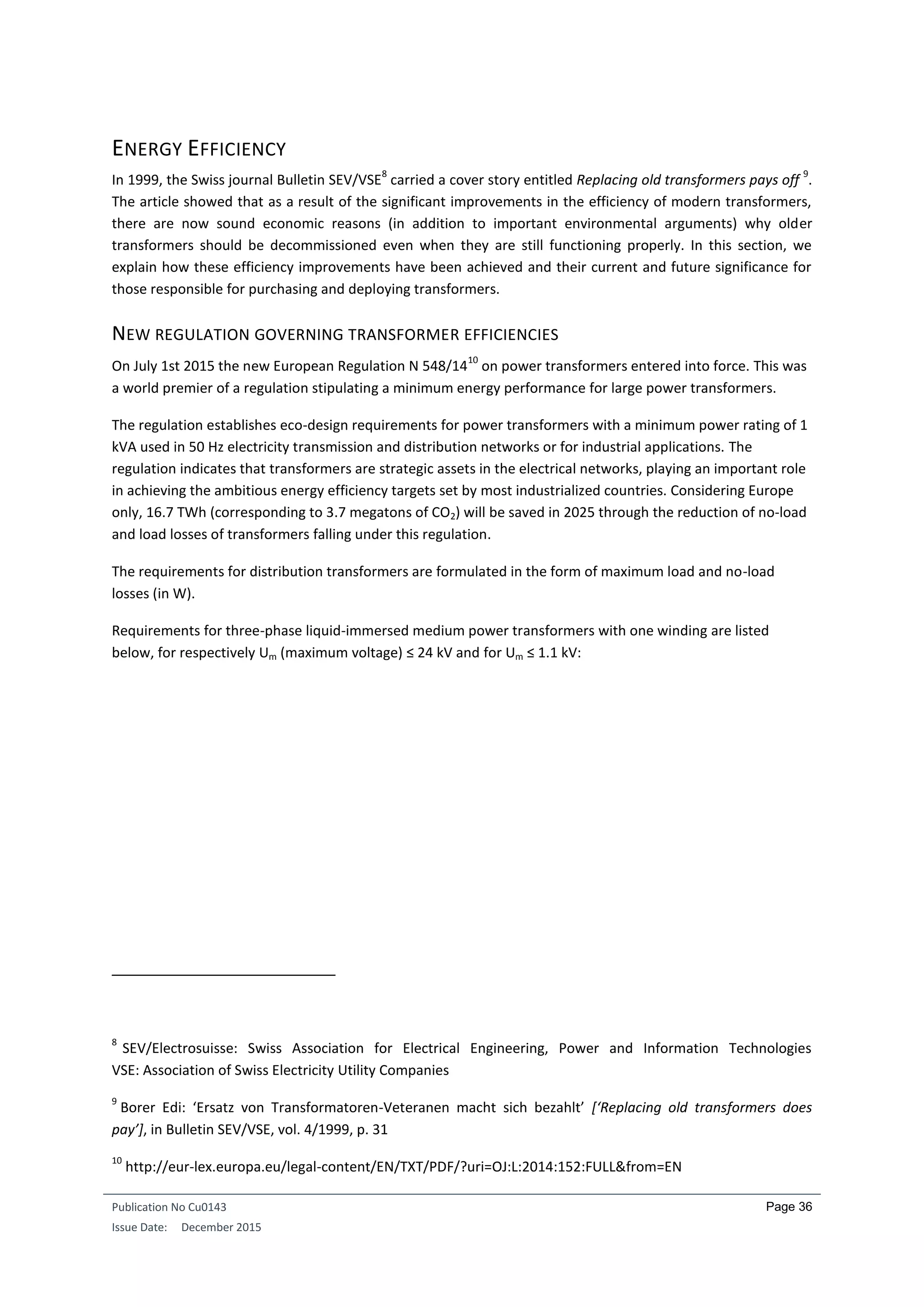 Publication No Cu0143
Issue Date: December 2015
Page 36
ENERGY EFFICIENCY
In 1999, the Swiss journal Bulletin SEV/VSE
8
carried a cover story entitled Replacing old transformers pays off
9
.
The article showed that as a result of the significant improvements in the efficiency of modern transformers,
there are now sound economic reasons (in addition to important environmental arguments) why older
transformers should be decommissioned even when they are still functioning properly. In this section, we
explain how these efficiency improvements have been achieved and their current and future significance for
those responsible for purchasing and deploying transformers.
NEW REGULATION GOVERNING TRANSFORMER EFFICIENCIES
On July 1st 2015 the new European Regulation N 548/14
10
on power transformers entered into force. This was
a world premier of a regulation stipulating a minimum energy performance for large power transformers.
The regulation establishes eco-design requirements for power transformers with a minimum power rating of 1
kVA used in 50 Hz electricity transmission and distribution networks or for industrial applications. The
regulation indicates that transformers are strategic assets in the electrical networks, playing an important role
in achieving the ambitious energy efficiency targets set by most industrialized countries. Considering Europe
only, 16.7 TWh (corresponding to 3.7 megatons of CO2) will be saved in 2025 through the reduction of no-load
and load losses of transformers falling under this regulation.
The requirements for distribution transformers are formulated in the form of maximum load and no-load
losses (in W).
Requirements for three-phase liquid-immersed medium power transformers with one winding are listed
below, for respectively Um (maximum voltage) ≤ 24 kV and for Um ≤ 1.1 kV:
8
SEV/Electrosuisse: Swiss Association for Electrical Engineering, Power and Information Technologies
VSE: Association of Swiss Electricity Utility Companies
9
Borer Edi: ‘Ersatz von Transformatoren-Veteranen macht sich bezahlt’ [‘Replacing old transformers does
pay’], in Bulletin SEV/VSE, vol. 4/1999, p. 31
10
http://eur-lex.europa.eu/legal-content/EN/TXT/PDF/?uri=OJ:L:2014:152:FULL&from=EN
 