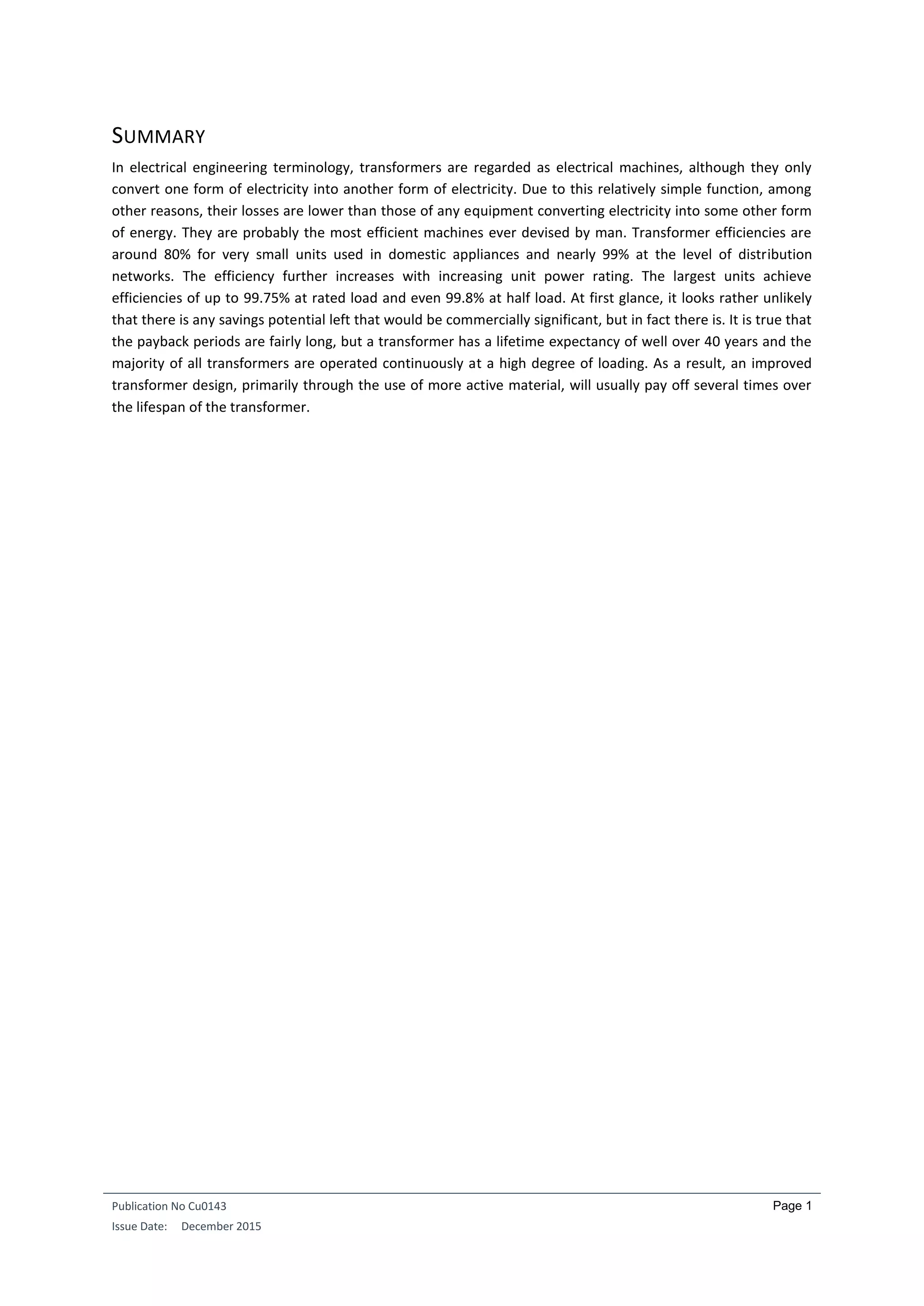 Publication No Cu0143
Issue Date: December 2015
Page 1
SUMMARY
In electrical engineering terminology, transformers are regarded as electrical machines, although they only
convert one form of electricity into another form of electricity. Due to this relatively simple function, among
other reasons, their losses are lower than those of any equipment converting electricity into some other form
of energy. They are probably the most efficient machines ever devised by man. Transformer efficiencies are
around 80% for very small units used in domestic appliances and nearly 99% at the level of distribution
networks. The efficiency further increases with increasing unit power rating. The largest units achieve
efficiencies of up to 99.75% at rated load and even 99.8% at half load. At first glance, it looks rather unlikely
that there is any savings potential left that would be commercially significant, but in fact there is. It is true that
the payback periods are fairly long, but a transformer has a lifetime expectancy of well over 40 years and the
majority of all transformers are operated continuously at a high degree of loading. As a result, an improved
transformer design, primarily through the use of more active material, will usually pay off several times over
the lifespan of the transformer.
 