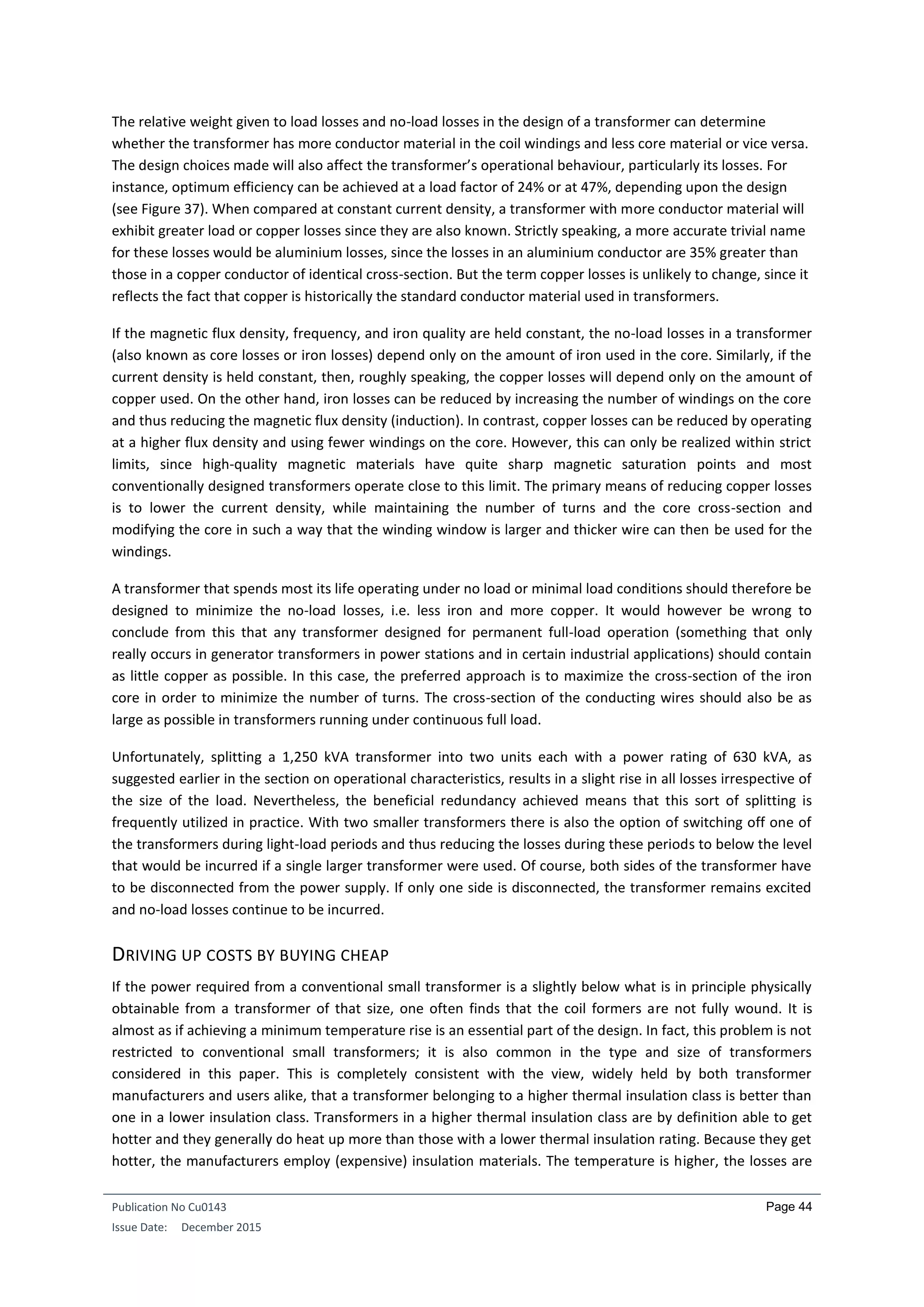 Publication No Cu0143
Issue Date: December 2015
Page 44
The relative weight given to load losses and no-load losses in the design of a transformer can determine
whether the transformer has more conductor material in the coil windings and less core material or vice versa.
The design choices made will also affect the transformer’s operational behaviour, particularly its losses. For
instance, optimum efficiency can be achieved at a load factor of 24% or at 47%, depending upon the design
(see Figure 37). When compared at constant current density, a transformer with more conductor material will
exhibit greater load or copper losses since they are also known. Strictly speaking, a more accurate trivial name
for these losses would be aluminium losses, since the losses in an aluminium conductor are 35% greater than
those in a copper conductor of identical cross-section. But the term copper losses is unlikely to change, since it
reflects the fact that copper is historically the standard conductor material used in transformers.
If the magnetic flux density, frequency, and iron quality are held constant, the no-load losses in a transformer
(also known as core losses or iron losses) depend only on the amount of iron used in the core. Similarly, if the
current density is held constant, then, roughly speaking, the copper losses will depend only on the amount of
copper used. On the other hand, iron losses can be reduced by increasing the number of windings on the core
and thus reducing the magnetic flux density (induction). In contrast, copper losses can be reduced by operating
at a higher flux density and using fewer windings on the core. However, this can only be realized within strict
limits, since high-quality magnetic materials have quite sharp magnetic saturation points and most
conventionally designed transformers operate close to this limit. The primary means of reducing copper losses
is to lower the current density, while maintaining the number of turns and the core cross-section and
modifying the core in such a way that the winding window is larger and thicker wire can then be used for the
windings.
A transformer that spends most its life operating under no load or minimal load conditions should therefore be
designed to minimize the no-load losses, i.e. less iron and more copper. It would however be wrong to
conclude from this that any transformer designed for permanent full-load operation (something that only
really occurs in generator transformers in power stations and in certain industrial applications) should contain
as little copper as possible. In this case, the preferred approach is to maximize the cross-section of the iron
core in order to minimize the number of turns. The cross-section of the conducting wires should also be as
large as possible in transformers running under continuous full load.
Unfortunately, splitting a 1,250 kVA transformer into two units each with a power rating of 630 kVA, as
suggested earlier in the section on operational characteristics, results in a slight rise in all losses irrespective of
the size of the load. Nevertheless, the beneficial redundancy achieved means that this sort of splitting is
frequently utilized in practice. With two smaller transformers there is also the option of switching off one of
the transformers during light-load periods and thus reducing the losses during these periods to below the level
that would be incurred if a single larger transformer were used. Of course, both sides of the transformer have
to be disconnected from the power supply. If only one side is disconnected, the transformer remains excited
and no-load losses continue to be incurred.
DRIVING UP COSTS BY BUYING CHEAP
If the power required from a conventional small transformer is a slightly below what is in principle physically
obtainable from a transformer of that size, one often finds that the coil formers are not fully wound. It is
almost as if achieving a minimum temperature rise is an essential part of the design. In fact, this problem is not
restricted to conventional small transformers; it is also common in the type and size of transformers
considered in this paper. This is completely consistent with the view, widely held by both transformer
manufacturers and users alike, that a transformer belonging to a higher thermal insulation class is better than
one in a lower insulation class. Transformers in a higher thermal insulation class are by definition able to get
hotter and they generally do heat up more than those with a lower thermal insulation rating. Because they get
hotter, the manufacturers employ (expensive) insulation materials. The temperature is higher, the losses are
 