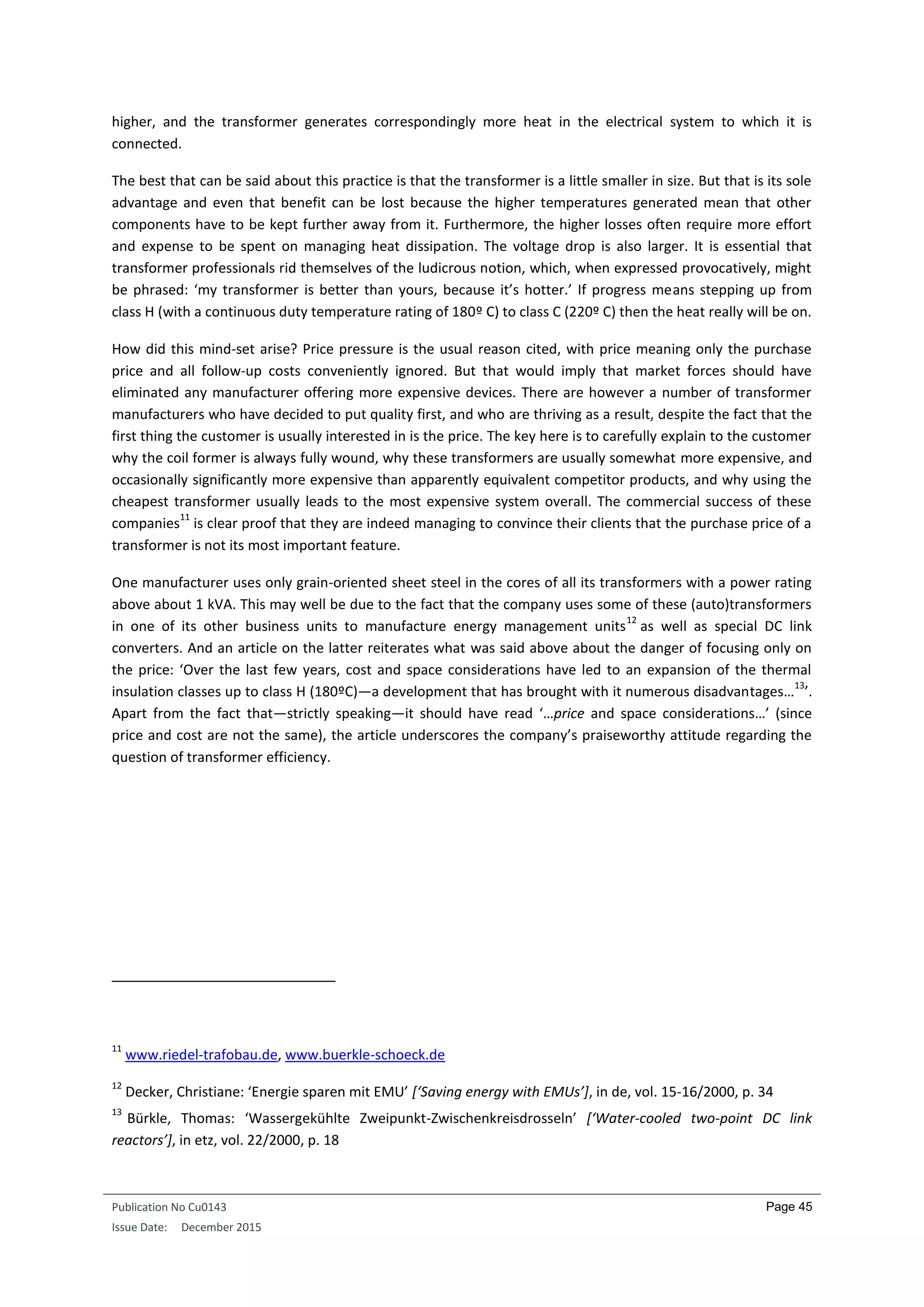 Publication No Cu0143
Issue Date: December 2015
Page 45
higher, and the transformer generates correspondingly more heat in the electrical system to which it is
connected.
The best that can be said about this practice is that the transformer is a little smaller in size. But that is its sole
advantage and even that benefit can be lost because the higher temperatures generated mean that other
components have to be kept further away from it. Furthermore, the higher losses often require more effort
and expense to be spent on managing heat dissipation. The voltage drop is also larger. It is essential that
transformer professionals rid themselves of the ludicrous notion, which, when expressed provocatively, might
be phrased: ‘my transformer is better than yours, because it’s hotter.’ If progress means stepping up from
class H (with a continuous duty temperature rating of 180º C) to class C (220º C) then the heat really will be on.
How did this mind-set arise? Price pressure is the usual reason cited, with price meaning only the purchase
price and all follow-up costs conveniently ignored. But that would imply that market forces should have
eliminated any manufacturer offering more expensive devices. There are however a number of transformer
manufacturers who have decided to put quality first, and who are thriving as a result, despite the fact that the
first thing the customer is usually interested in is the price. The key here is to carefully explain to the customer
why the coil former is always fully wound, why these transformers are usually somewhat more expensive, and
occasionally significantly more expensive than apparently equivalent competitor products, and why using the
cheapest transformer usually leads to the most expensive system overall. The commercial success of these
companies
11
is clear proof that they are indeed managing to convince their clients that the purchase price of a
transformer is not its most important feature.
One manufacturer uses only grain-oriented sheet steel in the cores of all its transformers with a power rating
above about 1 kVA. This may well be due to the fact that the company uses some of these (auto)transformers
in one of its other business units to manufacture energy management units
12
as well as special DC link
converters. And an article on the latter reiterates what was said above about the danger of focusing only on
the price: ‘Over the last few years, cost and space considerations have led to an expansion of the thermal
insulation classes up to class H (180ºC)—a development that has brought with it numerous disadvantages…
13
’.
Apart from the fact that—strictly speaking—it should have read ‘…price and space considerations…’ (since
price and cost are not the same), the article underscores the company’s praiseworthy attitude regarding the
question of transformer efficiency.
11
www.riedel-trafobau.de, www.buerkle-schoeck.de
12
Decker, Christiane: ‘Energie sparen mit EMU’ [‘Saving energy with EMUs’], in de, vol. 15-16/2000, p. 34
13
Bürkle, Thomas: ‘Wassergekühlte Zweipunkt-Zwischenkreisdrosseln’ [‘Water-cooled two-point DC link
reactors’], in etz, vol. 22/2000, p. 18
 