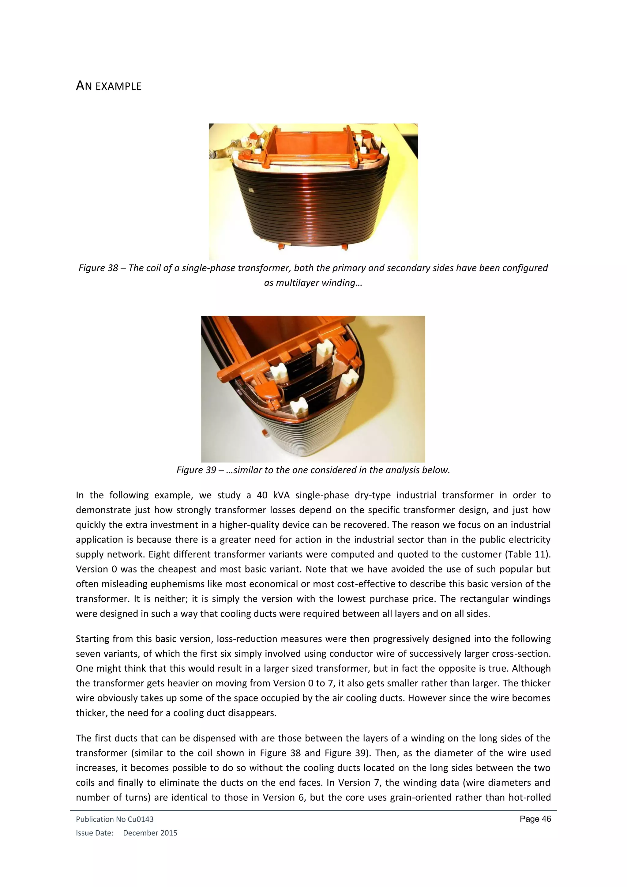 Publication No Cu0143
Issue Date: December 2015
Page 46
AN EXAMPLE
Figure 38 – The coil of a single-phase transformer, both the primary and secondary sides have been configured
as multilayer winding…
Figure 39 – …similar to the one considered in the analysis below.
In the following example, we study a 40 kVA single-phase dry-type industrial transformer in order to
demonstrate just how strongly transformer losses depend on the specific transformer design, and just how
quickly the extra investment in a higher-quality device can be recovered. The reason we focus on an industrial
application is because there is a greater need for action in the industrial sector than in the public electricity
supply network. Eight different transformer variants were computed and quoted to the customer (Table 11).
Version 0 was the cheapest and most basic variant. Note that we have avoided the use of such popular but
often misleading euphemisms like most economical or most cost-effective to describe this basic version of the
transformer. It is neither; it is simply the version with the lowest purchase price. The rectangular windings
were designed in such a way that cooling ducts were required between all layers and on all sides.
Starting from this basic version, loss-reduction measures were then progressively designed into the following
seven variants, of which the first six simply involved using conductor wire of successively larger cross-section.
One might think that this would result in a larger sized transformer, but in fact the opposite is true. Although
the transformer gets heavier on moving from Version 0 to 7, it also gets smaller rather than larger. The thicker
wire obviously takes up some of the space occupied by the air cooling ducts. However since the wire becomes
thicker, the need for a cooling duct disappears.
The first ducts that can be dispensed with are those between the layers of a winding on the long sides of the
transformer (similar to the coil shown in Figure 38 and Figure 39). Then, as the diameter of the wire used
increases, it becomes possible to do so without the cooling ducts located on the long sides between the two
coils and finally to eliminate the ducts on the end faces. In Version 7, the winding data (wire diameters and
number of turns) are identical to those in Version 6, but the core uses grain-oriented rather than hot-rolled
 