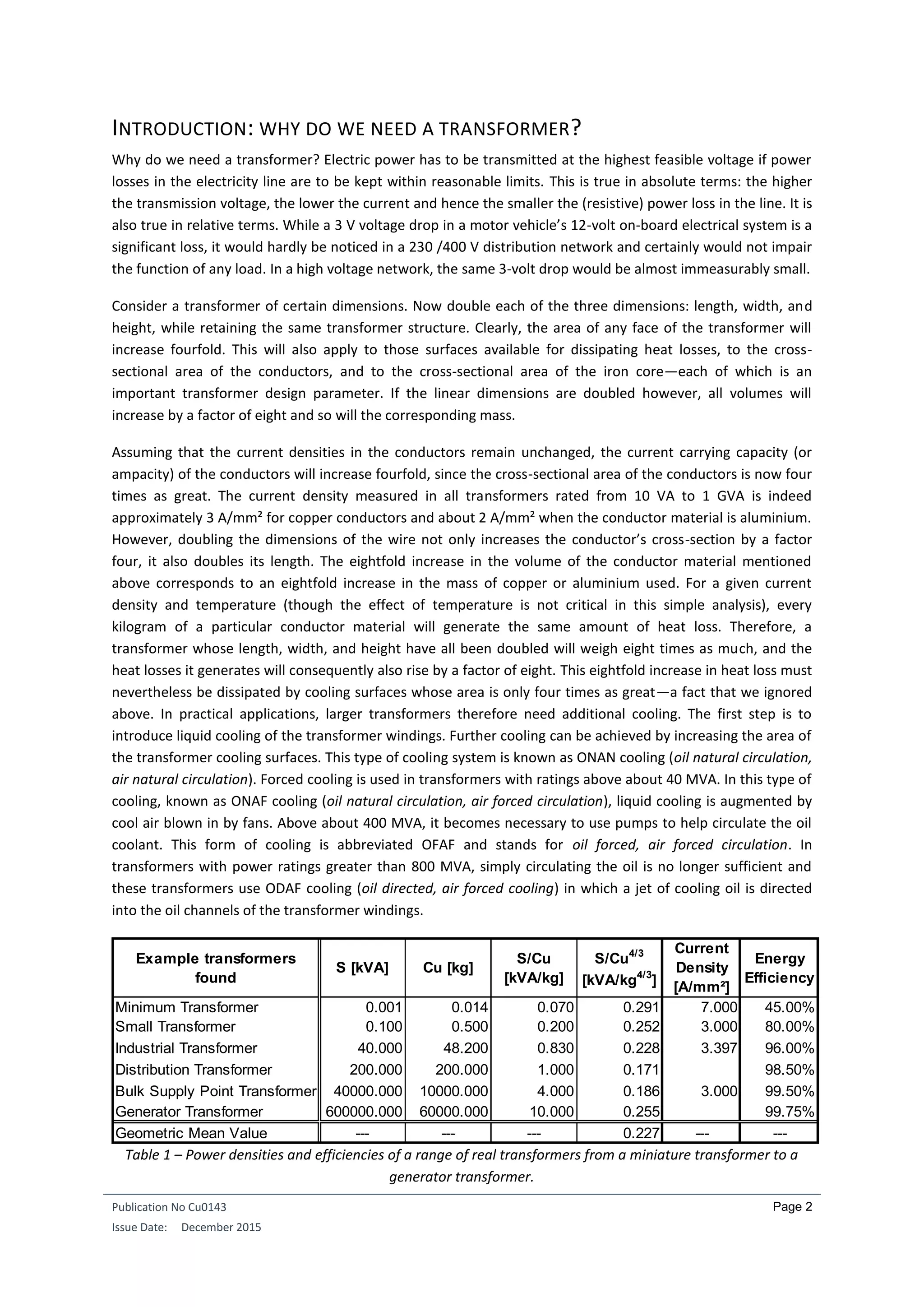 Publication No Cu0143
Issue Date: December 2015
Page 2
INTRODUCTION: WHY DO WE NEED A TRANSFORMER?
Why do we need a transformer? Electric power has to be transmitted at the highest feasible voltage if power
losses in the electricity line are to be kept within reasonable limits. This is true in absolute terms: the higher
the transmission voltage, the lower the current and hence the smaller the (resistive) power loss in the line. It is
also true in relative terms. While a 3 V voltage drop in a motor vehicle’s 12-volt on-board electrical system is a
significant loss, it would hardly be noticed in a 230 /400 V distribution network and certainly would not impair
the function of any load. In a high voltage network, the same 3-volt drop would be almost immeasurably small.
Consider a transformer of certain dimensions. Now double each of the three dimensions: length, width, and
height, while retaining the same transformer structure. Clearly, the area of any face of the transformer will
increase fourfold. This will also apply to those surfaces available for dissipating heat losses, to the cross-
sectional area of the conductors, and to the cross-sectional area of the iron core—each of which is an
important transformer design parameter. If the linear dimensions are doubled however, all volumes will
increase by a factor of eight and so will the corresponding mass.
Assuming that the current densities in the conductors remain unchanged, the current carrying capacity (or
ampacity) of the conductors will increase fourfold, since the cross-sectional area of the conductors is now four
times as great. The current density measured in all transformers rated from 10 VA to 1 GVA is indeed
approximately 3 A/mm² for copper conductors and about 2 A/mm² when the conductor material is aluminium.
However, doubling the dimensions of the wire not only increases the conductor’s cross-section by a factor
four, it also doubles its length. The eightfold increase in the volume of the conductor material mentioned
above corresponds to an eightfold increase in the mass of copper or aluminium used. For a given current
density and temperature (though the effect of temperature is not critical in this simple analysis), every
kilogram of a particular conductor material will generate the same amount of heat loss. Therefore, a
transformer whose length, width, and height have all been doubled will weigh eight times as much, and the
heat losses it generates will consequently also rise by a factor of eight. This eightfold increase in heat loss must
nevertheless be dissipated by cooling surfaces whose area is only four times as great—a fact that we ignored
above. In practical applications, larger transformers therefore need additional cooling. The first step is to
introduce liquid cooling of the transformer windings. Further cooling can be achieved by increasing the area of
the transformer cooling surfaces. This type of cooling system is known as ONAN cooling (oil natural circulation,
air natural circulation). Forced cooling is used in transformers with ratings above about 40 MVA. In this type of
cooling, known as ONAF cooling (oil natural circulation, air forced circulation), liquid cooling is augmented by
cool air blown in by fans. Above about 400 MVA, it becomes necessary to use pumps to help circulate the oil
coolant. This form of cooling is abbreviated OFAF and stands for oil forced, air forced circulation. In
transformers with power ratings greater than 800 MVA, simply circulating the oil is no longer sufficient and
these transformers use ODAF cooling (oil directed, air forced cooling) in which a jet of cooling oil is directed
into the oil channels of the transformer windings.
Table 1 – Power densities and efficiencies of a range of real transformers from a miniature transformer to a
generator transformer.
Example transformers
found
S [kVA] Cu [kg]
S/Cu
[kVA/kg]
S/Cu4/3
[kVA/kg4/3
]
Current
Density
[A/mm²]
Energy
Efficiency
Minimum Transformer 0.001 0.014 0.070 0.291 7.000 45.00%
Small Transformer 0.100 0.500 0.200 0.252 3.000 80.00%
Industrial Transformer 40.000 48.200 0.830 0.228 3.397 96.00%
Distribution Transformer 200.000 200.000 1.000 0.171 98.50%
Bulk Supply Point Transformer 40000.000 10000.000 4.000 0.186 3.000 99.50%
Generator Transformer 600000.000 60000.000 10.000 0.255 99.75%
Geometric Mean Value --- --- --- 0.227 --- ---
 