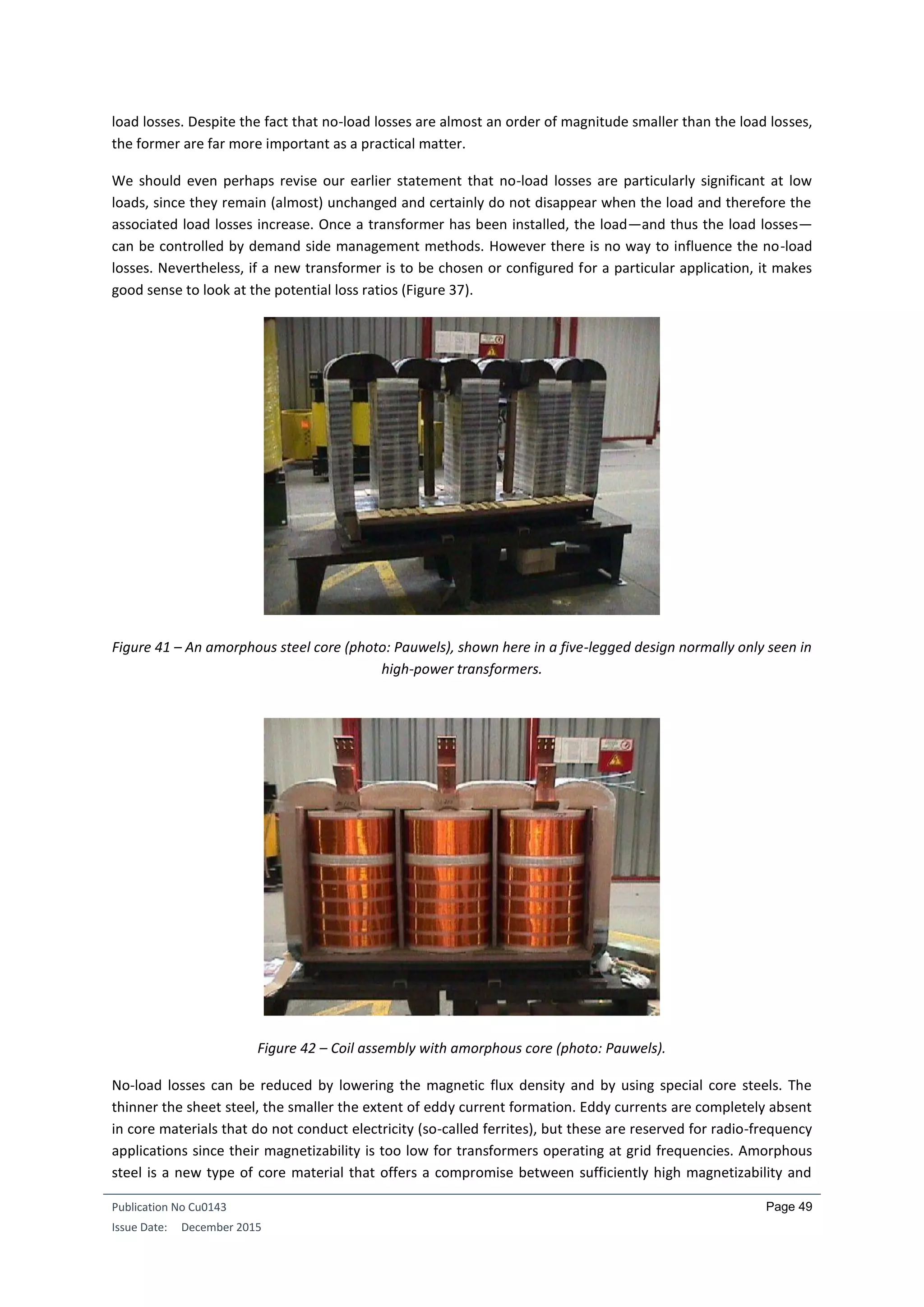 Publication No Cu0143
Issue Date: December 2015
Page 49
load losses. Despite the fact that no-load losses are almost an order of magnitude smaller than the load losses,
the former are far more important as a practical matter.
We should even perhaps revise our earlier statement that no-load losses are particularly significant at low
loads, since they remain (almost) unchanged and certainly do not disappear when the load and therefore the
associated load losses increase. Once a transformer has been installed, the load—and thus the load losses—
can be controlled by demand side management methods. However there is no way to influence the no-load
losses. Nevertheless, if a new transformer is to be chosen or configured for a particular application, it makes
good sense to look at the potential loss ratios (Figure 37).
Figure 41 – An amorphous steel core (photo: Pauwels), shown here in a five-legged design normally only seen in
high-power transformers.
Figure 42 – Coil assembly with amorphous core (photo: Pauwels).
No-load losses can be reduced by lowering the magnetic flux density and by using special core steels. The
thinner the sheet steel, the smaller the extent of eddy current formation. Eddy currents are completely absent
in core materials that do not conduct electricity (so-called ferrites), but these are reserved for radio-frequency
applications since their magnetizability is too low for transformers operating at grid frequencies. Amorphous
steel is a new type of core material that offers a compromise between sufficiently high magnetizability and
 