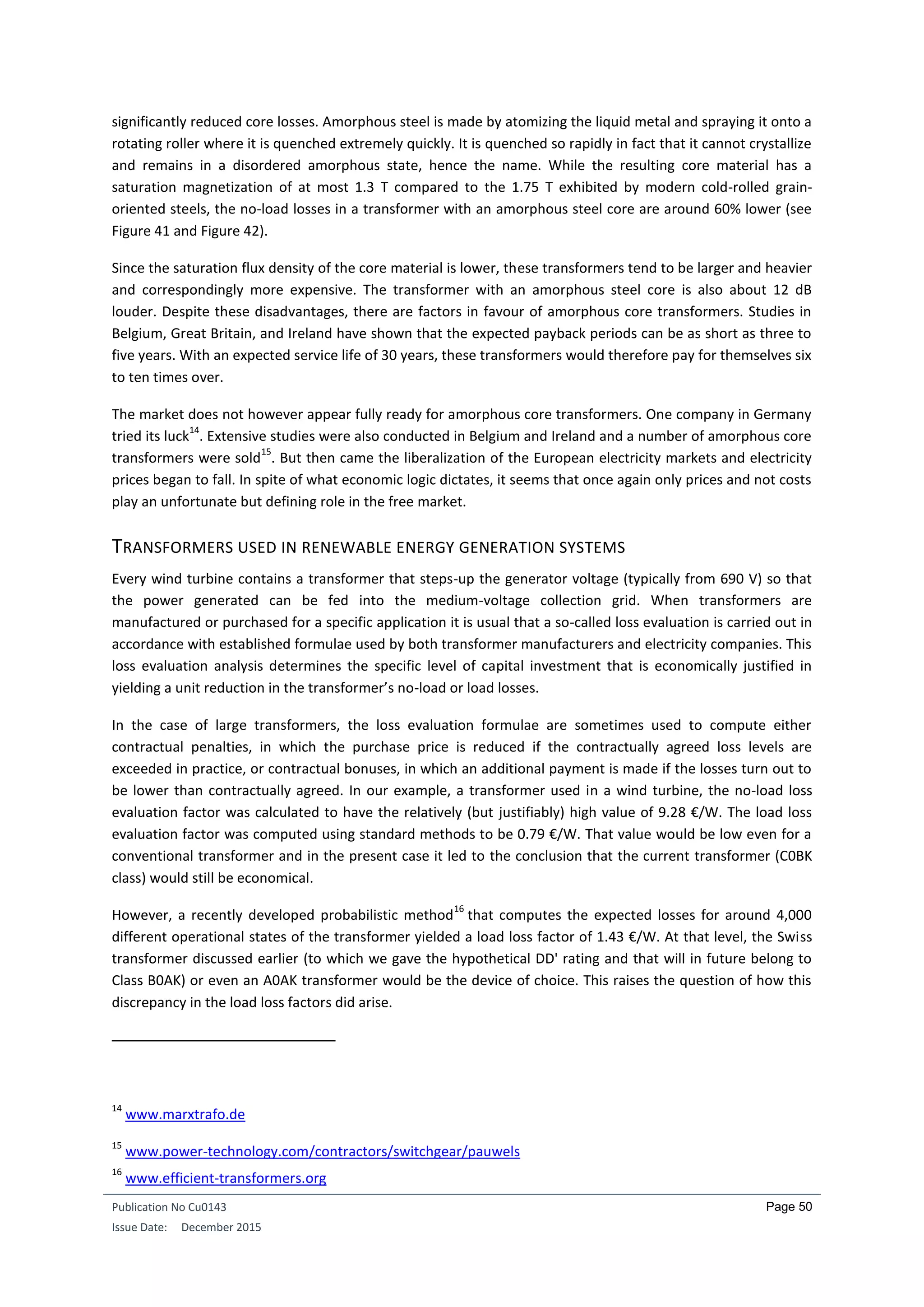 Publication No Cu0143
Issue Date: December 2015
Page 50
significantly reduced core losses. Amorphous steel is made by atomizing the liquid metal and spraying it onto a
rotating roller where it is quenched extremely quickly. It is quenched so rapidly in fact that it cannot crystallize
and remains in a disordered amorphous state, hence the name. While the resulting core material has a
saturation magnetization of at most 1.3 T compared to the 1.75 T exhibited by modern cold-rolled grain-
oriented steels, the no-load losses in a transformer with an amorphous steel core are around 60% lower (see
Figure 41 and Figure 42).
Since the saturation flux density of the core material is lower, these transformers tend to be larger and heavier
and correspondingly more expensive. The transformer with an amorphous steel core is also about 12 dB
louder. Despite these disadvantages, there are factors in favour of amorphous core transformers. Studies in
Belgium, Great Britain, and Ireland have shown that the expected payback periods can be as short as three to
five years. With an expected service life of 30 years, these transformers would therefore pay for themselves six
to ten times over.
The market does not however appear fully ready for amorphous core transformers. One company in Germany
tried its luck
14
. Extensive studies were also conducted in Belgium and Ireland and a number of amorphous core
transformers were sold
15
. But then came the liberalization of the European electricity markets and electricity
prices began to fall. In spite of what economic logic dictates, it seems that once again only prices and not costs
play an unfortunate but defining role in the free market.
TRANSFORMERS USED IN RENEWABLE ENERGY GENERATION SYSTEMS
Every wind turbine contains a transformer that steps-up the generator voltage (typically from 690 V) so that
the power generated can be fed into the medium-voltage collection grid. When transformers are
manufactured or purchased for a specific application it is usual that a so-called loss evaluation is carried out in
accordance with established formulae used by both transformer manufacturers and electricity companies. This
loss evaluation analysis determines the specific level of capital investment that is economically justified in
yielding a unit reduction in the transformer’s no-load or load losses.
In the case of large transformers, the loss evaluation formulae are sometimes used to compute either
contractual penalties, in which the purchase price is reduced if the contractually agreed loss levels are
exceeded in practice, or contractual bonuses, in which an additional payment is made if the losses turn out to
be lower than contractually agreed. In our example, a transformer used in a wind turbine, the no-load loss
evaluation factor was calculated to have the relatively (but justifiably) high value of 9.28 €/W. The load loss
evaluation factor was computed using standard methods to be 0.79 €/W. That value would be low even for a
conventional transformer and in the present case it led to the conclusion that the current transformer (C0BK
class) would still be economical.
However, a recently developed probabilistic method
16
that computes the expected losses for around 4,000
different operational states of the transformer yielded a load loss factor of 1.43 €/W. At that level, the Swiss
transformer discussed earlier (to which we gave the hypothetical DD' rating and that will in future belong to
Class B0AK) or even an A0AK transformer would be the device of choice. This raises the question of how this
discrepancy in the load loss factors did arise.
14
www.marxtrafo.de
15
www.power-technology.com/contractors/switchgear/pauwels
16
www.efficient-transformers.org
 