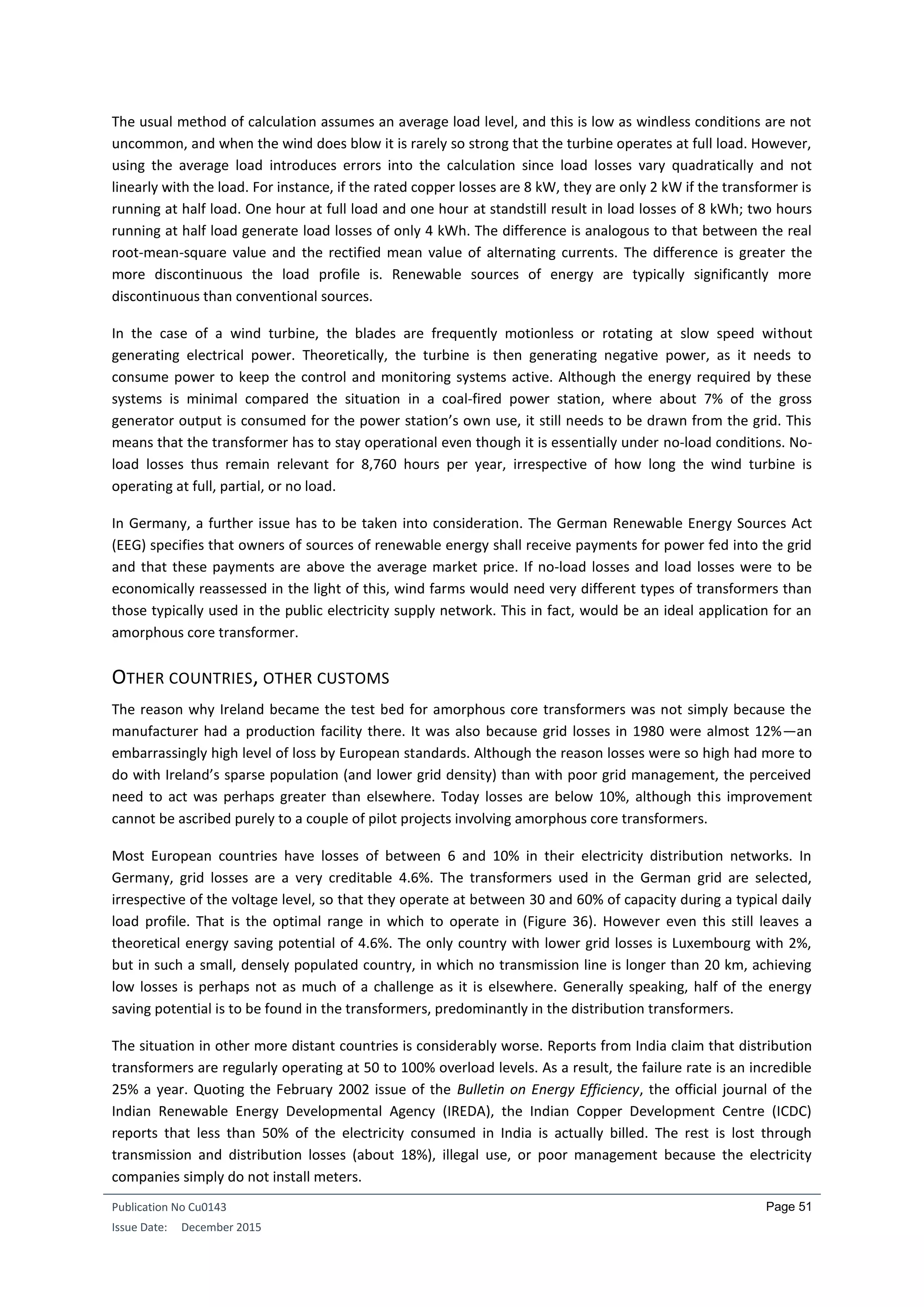 Publication No Cu0143
Issue Date: December 2015
Page 51
The usual method of calculation assumes an average load level, and this is low as windless conditions are not
uncommon, and when the wind does blow it is rarely so strong that the turbine operates at full load. However,
using the average load introduces errors into the calculation since load losses vary quadratically and not
linearly with the load. For instance, if the rated copper losses are 8 kW, they are only 2 kW if the transformer is
running at half load. One hour at full load and one hour at standstill result in load losses of 8 kWh; two hours
running at half load generate load losses of only 4 kWh. The difference is analogous to that between the real
root-mean-square value and the rectified mean value of alternating currents. The difference is greater the
more discontinuous the load profile is. Renewable sources of energy are typically significantly more
discontinuous than conventional sources.
In the case of a wind turbine, the blades are frequently motionless or rotating at slow speed without
generating electrical power. Theoretically, the turbine is then generating negative power, as it needs to
consume power to keep the control and monitoring systems active. Although the energy required by these
systems is minimal compared the situation in a coal-fired power station, where about 7% of the gross
generator output is consumed for the power station’s own use, it still needs to be drawn from the grid. This
means that the transformer has to stay operational even though it is essentially under no-load conditions. No-
load losses thus remain relevant for 8,760 hours per year, irrespective of how long the wind turbine is
operating at full, partial, or no load.
In Germany, a further issue has to be taken into consideration. The German Renewable Energy Sources Act
(EEG) specifies that owners of sources of renewable energy shall receive payments for power fed into the grid
and that these payments are above the average market price. If no-load losses and load losses were to be
economically reassessed in the light of this, wind farms would need very different types of transformers than
those typically used in the public electricity supply network. This in fact, would be an ideal application for an
amorphous core transformer.
OTHER COUNTRIES, OTHER CUSTOMS
The reason why Ireland became the test bed for amorphous core transformers was not simply because the
manufacturer had a production facility there. It was also because grid losses in 1980 were almost 12%—an
embarrassingly high level of loss by European standards. Although the reason losses were so high had more to
do with Ireland’s sparse population (and lower grid density) than with poor grid management, the perceived
need to act was perhaps greater than elsewhere. Today losses are below 10%, although this improvement
cannot be ascribed purely to a couple of pilot projects involving amorphous core transformers.
Most European countries have losses of between 6 and 10% in their electricity distribution networks. In
Germany, grid losses are a very creditable 4.6%. The transformers used in the German grid are selected,
irrespective of the voltage level, so that they operate at between 30 and 60% of capacity during a typical daily
load profile. That is the optimal range in which to operate in (Figure 36). However even this still leaves a
theoretical energy saving potential of 4.6%. The only country with lower grid losses is Luxembourg with 2%,
but in such a small, densely populated country, in which no transmission line is longer than 20 km, achieving
low losses is perhaps not as much of a challenge as it is elsewhere. Generally speaking, half of the energy
saving potential is to be found in the transformers, predominantly in the distribution transformers.
The situation in other more distant countries is considerably worse. Reports from India claim that distribution
transformers are regularly operating at 50 to 100% overload levels. As a result, the failure rate is an incredible
25% a year. Quoting the February 2002 issue of the Bulletin on Energy Efficiency, the official journal of the
Indian Renewable Energy Developmental Agency (IREDA), the Indian Copper Development Centre (ICDC)
reports that less than 50% of the electricity consumed in India is actually billed. The rest is lost through
transmission and distribution losses (about 18%), illegal use, or poor management because the electricity
companies simply do not install meters.
 