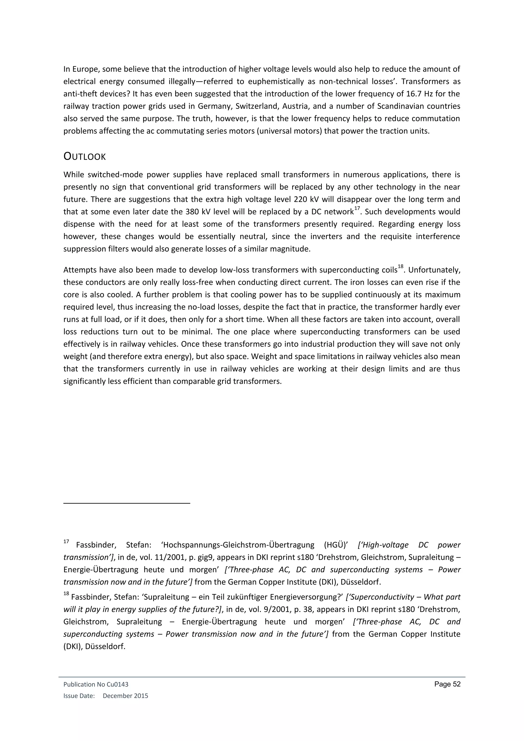 Publication No Cu0143
Issue Date: December 2015
Page 52
In Europe, some believe that the introduction of higher voltage levels would also help to reduce the amount of
electrical energy consumed illegally—referred to euphemistically as non-technical losses’. Transformers as
anti-theft devices? It has even been suggested that the introduction of the lower frequency of 16.7 Hz for the
railway traction power grids used in Germany, Switzerland, Austria, and a number of Scandinavian countries
also served the same purpose. The truth, however, is that the lower frequency helps to reduce commutation
problems affecting the ac commutating series motors (universal motors) that power the traction units.
OUTLOOK
While switched-mode power supplies have replaced small transformers in numerous applications, there is
presently no sign that conventional grid transformers will be replaced by any other technology in the near
future. There are suggestions that the extra high voltage level 220 kV will disappear over the long term and
that at some even later date the 380 kV level will be replaced by a DC network
17
. Such developments would
dispense with the need for at least some of the transformers presently required. Regarding energy loss
however, these changes would be essentially neutral, since the inverters and the requisite interference
suppression filters would also generate losses of a similar magnitude.
Attempts have also been made to develop low-loss transformers with superconducting coils
18
. Unfortunately,
these conductors are only really loss-free when conducting direct current. The iron losses can even rise if the
core is also cooled. A further problem is that cooling power has to be supplied continuously at its maximum
required level, thus increasing the no-load losses, despite the fact that in practice, the transformer hardly ever
runs at full load, or if it does, then only for a short time. When all these factors are taken into account, overall
loss reductions turn out to be minimal. The one place where superconducting transformers can be used
effectively is in railway vehicles. Once these transformers go into industrial production they will save not only
weight (and therefore extra energy), but also space. Weight and space limitations in railway vehicles also mean
that the transformers currently in use in railway vehicles are working at their design limits and are thus
significantly less efficient than comparable grid transformers.
17
Fassbinder, Stefan: ‘Hochspannungs-Gleichstrom-Übertragung (HGÜ)’ [‘High-voltage DC power
transmission’], in de, vol. 11/2001, p. gig9, appears in DKI reprint s180 ‘Drehstrom, Gleichstrom, Supraleitung –
Energie-Übertragung heute und morgen’ [‘Three-phase AC, DC and superconducting systems – Power
transmission now and in the future’] from the German Copper Institute (DKI), Düsseldorf.
18
Fassbinder, Stefan: ‘Supraleitung – ein Teil zukünftiger Energieversorgung?’ [‘Superconductivity – What part
will it play in energy supplies of the future?], in de, vol. 9/2001, p. 38, appears in DKI reprint s180 ‘Drehstrom,
Gleichstrom, Supraleitung – Energie-Übertragung heute und morgen’ [‘Three-phase AC, DC and
superconducting systems – Power transmission now and in the future’] from the German Copper Institute
(DKI), Düsseldorf.
 