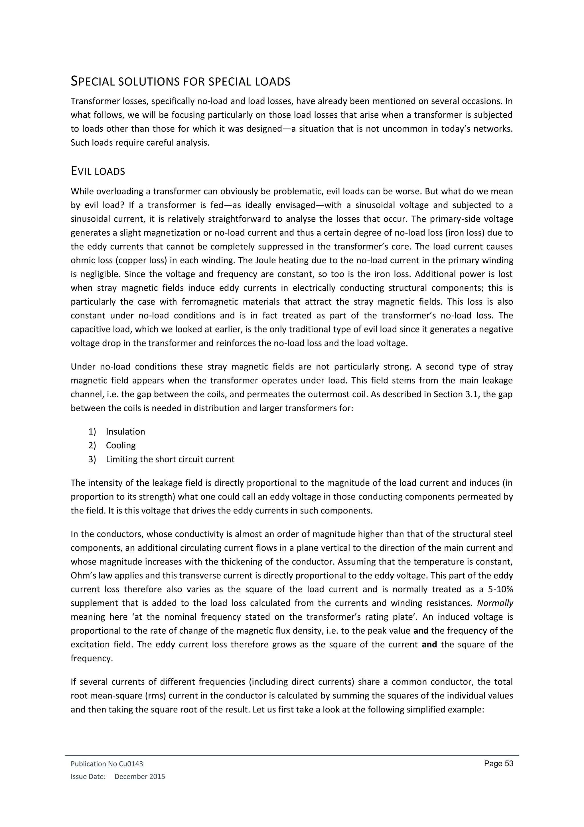 Publication No Cu0143
Issue Date: December 2015
Page 53
SPECIAL SOLUTIONS FOR SPECIAL LOADS
Transformer losses, specifically no-load and load losses, have already been mentioned on several occasions. In
what follows, we will be focusing particularly on those load losses that arise when a transformer is subjected
to loads other than those for which it was designed—a situation that is not uncommon in today’s networks.
Such loads require careful analysis.
EVIL LOADS
While overloading a transformer can obviously be problematic, evil loads can be worse. But what do we mean
by evil load? If a transformer is fed—as ideally envisaged—with a sinusoidal voltage and subjected to a
sinusoidal current, it is relatively straightforward to analyse the losses that occur. The primary-side voltage
generates a slight magnetization or no-load current and thus a certain degree of no-load loss (iron loss) due to
the eddy currents that cannot be completely suppressed in the transformer’s core. The load current causes
ohmic loss (copper loss) in each winding. The Joule heating due to the no-load current in the primary winding
is negligible. Since the voltage and frequency are constant, so too is the iron loss. Additional power is lost
when stray magnetic fields induce eddy currents in electrically conducting structural components; this is
particularly the case with ferromagnetic materials that attract the stray magnetic fields. This loss is also
constant under no-load conditions and is in fact treated as part of the transformer’s no-load loss. The
capacitive load, which we looked at earlier, is the only traditional type of evil load since it generates a negative
voltage drop in the transformer and reinforces the no-load loss and the load voltage.
Under no-load conditions these stray magnetic fields are not particularly strong. A second type of stray
magnetic field appears when the transformer operates under load. This field stems from the main leakage
channel, i.e. the gap between the coils, and permeates the outermost coil. As described in Section 3.1, the gap
between the coils is needed in distribution and larger transformers for:
1) Insulation
2) Cooling
3) Limiting the short circuit current
The intensity of the leakage field is directly proportional to the magnitude of the load current and induces (in
proportion to its strength) what one could call an eddy voltage in those conducting components permeated by
the field. It is this voltage that drives the eddy currents in such components.
In the conductors, whose conductivity is almost an order of magnitude higher than that of the structural steel
components, an additional circulating current flows in a plane vertical to the direction of the main current and
whose magnitude increases with the thickening of the conductor. Assuming that the temperature is constant,
Ohm’s law applies and this transverse current is directly proportional to the eddy voltage. This part of the eddy
current loss therefore also varies as the square of the load current and is normally treated as a 5-10%
supplement that is added to the load loss calculated from the currents and winding resistances. Normally
meaning here ‘at the nominal frequency stated on the transformer’s rating plate’. An induced voltage is
proportional to the rate of change of the magnetic flux density, i.e. to the peak value and the frequency of the
excitation field. The eddy current loss therefore grows as the square of the current and the square of the
frequency.
If several currents of different frequencies (including direct currents) share a common conductor, the total
root mean-square (rms) current in the conductor is calculated by summing the squares of the individual values
and then taking the square root of the result. Let us first take a look at the following simplified example:
 