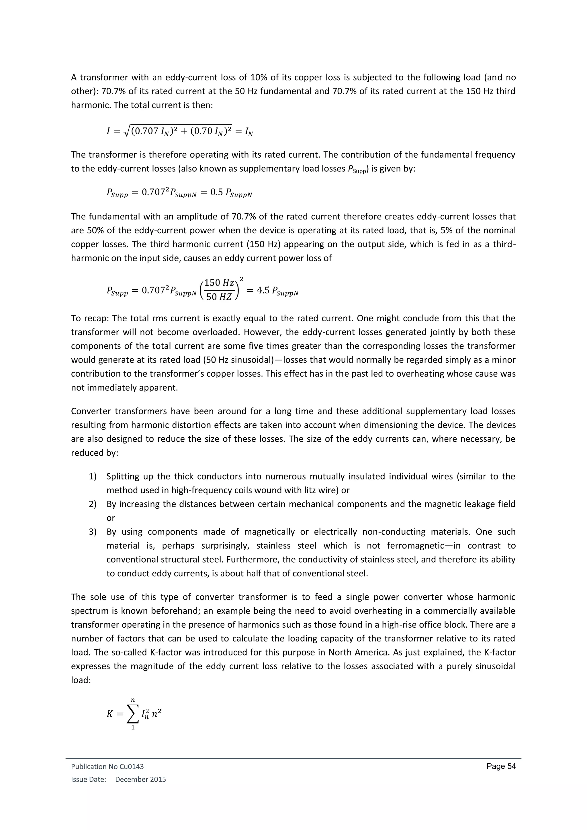 Publication No Cu0143
Issue Date: December 2015
Page 54
A transformer with an eddy-current loss of 10% of its copper loss is subjected to the following load (and no
other): 70.7% of its rated current at the 50 Hz fundamental and 70.7% of its rated current at the 150 Hz third
harmonic. The total current is then:
𝐼 = √(0.707 𝐼 𝑁)2 + (0.70 𝐼 𝑁)2 = 𝐼 𝑁
The transformer is therefore operating with its rated current. The contribution of the fundamental frequency
to the eddy-current losses (also known as supplementary load losses PSupp) is given by:
𝑃𝑆𝑢𝑝𝑝 = 0.7072
𝑃𝑆𝑢𝑝𝑝𝑁 = 0.5 𝑃𝑆𝑢𝑝𝑝𝑁
The fundamental with an amplitude of 70.7% of the rated current therefore creates eddy-current losses that
are 50% of the eddy-current power when the device is operating at its rated load, that is, 5% of the nominal
copper losses. The third harmonic current (150 Hz) appearing on the output side, which is fed in as a third-
harmonic on the input side, causes an eddy current power loss of
𝑃𝑆𝑢𝑝𝑝 = 0.7072
𝑃𝑆𝑢𝑝𝑝𝑁 (
150 𝐻𝑧
50 𝐻𝑍
)
2
= 4.5 𝑃𝑆𝑢𝑝𝑝𝑁
To recap: The total rms current is exactly equal to the rated current. One might conclude from this that the
transformer will not become overloaded. However, the eddy-current losses generated jointly by both these
components of the total current are some five times greater than the corresponding losses the transformer
would generate at its rated load (50 Hz sinusoidal)—losses that would normally be regarded simply as a minor
contribution to the transformer’s copper losses. This effect has in the past led to overheating whose cause was
not immediately apparent.
Converter transformers have been around for a long time and these additional supplementary load losses
resulting from harmonic distortion effects are taken into account when dimensioning the device. The devices
are also designed to reduce the size of these losses. The size of the eddy currents can, where necessary, be
reduced by:
1) Splitting up the thick conductors into numerous mutually insulated individual wires (similar to the
method used in high-frequency coils wound with litz wire) or
2) By increasing the distances between certain mechanical components and the magnetic leakage field
or
3) By using components made of magnetically or electrically non-conducting materials. One such
material is, perhaps surprisingly, stainless steel which is not ferromagnetic—in contrast to
conventional structural steel. Furthermore, the conductivity of stainless steel, and therefore its ability
to conduct eddy currents, is about half that of conventional steel.
The sole use of this type of converter transformer is to feed a single power converter whose harmonic
spectrum is known beforehand; an example being the need to avoid overheating in a commercially available
transformer operating in the presence of harmonics such as those found in a high-rise office block. There are a
number of factors that can be used to calculate the loading capacity of the transformer relative to its rated
load. The so-called K-factor was introduced for this purpose in North America. As just explained, the K-factor
expresses the magnitude of the eddy current loss relative to the losses associated with a purely sinusoidal
load:
𝐾 = ∑ 𝐼 𝑛
2
𝑛2
𝑛
1
 