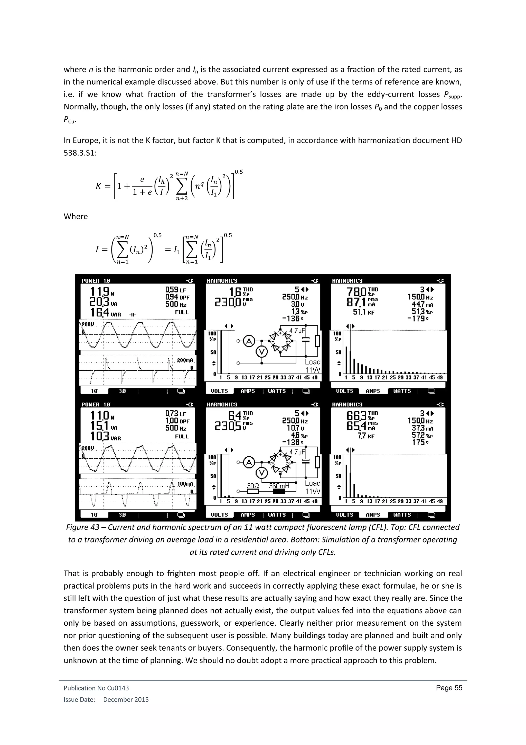 Publication No Cu0143
Issue Date: December 2015
Page 55
where n is the harmonic order and In is the associated current expressed as a fraction of the rated current, as
in the numerical example discussed above. But this number is only of use if the terms of reference are known,
i.e. if we know what fraction of the transformer’s losses are made up by the eddy-current losses PSupp.
Normally, though, the only losses (if any) stated on the rating plate are the iron losses P0 and the copper losses
PCu.
In Europe, it is not the K factor, but factor K that is computed, in accordance with harmonization document HD
538.3.S1:
𝐾 = [1 +
𝑒
1 + 𝑒
(
𝐼ℎ
𝐼
)
2
∑ (𝑛 𝑞
(
𝐼 𝑛
𝐼1
)
2
)
𝑛=𝑁
𝑛+2
]
0.5
Where
𝐼 = (∑(𝐼 𝑛)2
𝑛=𝑁
𝑛=1
)
0.5
= 𝐼1 [∑ (
𝐼 𝑛
𝐼1
)
2𝑛=𝑁
𝑛=1
]
0.5
Figure 43 – Current and harmonic spectrum of an 11 watt compact fluorescent lamp (CFL). Top: CFL connected
to a transformer driving an average load in a residential area. Bottom: Simulation of a transformer operating
at its rated current and driving only CFLs.
That is probably enough to frighten most people off. If an electrical engineer or technician working on real
practical problems puts in the hard work and succeeds in correctly applying these exact formulae, he or she is
still left with the question of just what these results are actually saying and how exact they really are. Since the
transformer system being planned does not actually exist, the output values fed into the equations above can
only be based on assumptions, guesswork, or experience. Clearly neither prior measurement on the system
nor prior questioning of the subsequent user is possible. Many buildings today are planned and built and only
then does the owner seek tenants or buyers. Consequently, the harmonic profile of the power supply system is
unknown at the time of planning. We should no doubt adopt a more practical approach to this problem.
 