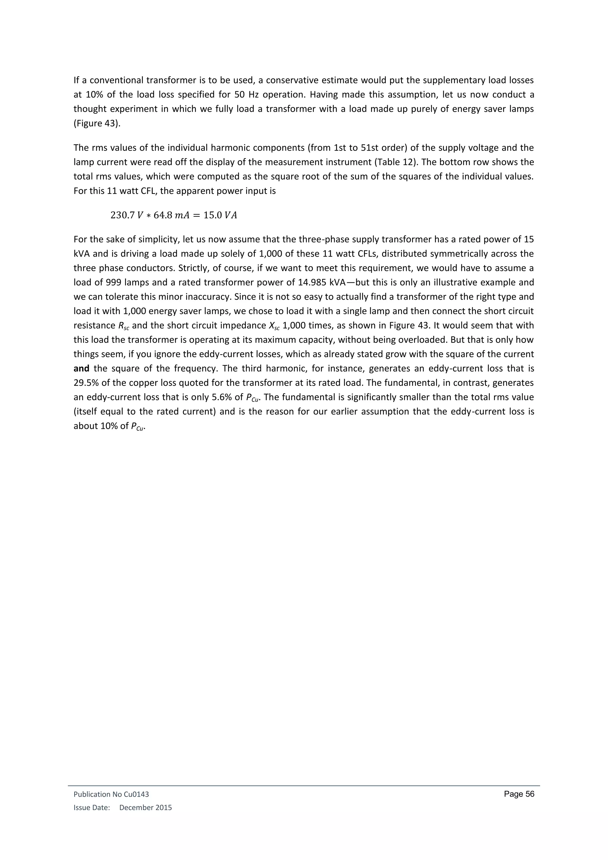 Publication No Cu0143
Issue Date: December 2015
Page 56
If a conventional transformer is to be used, a conservative estimate would put the supplementary load losses
at 10% of the load loss specified for 50 Hz operation. Having made this assumption, let us now conduct a
thought experiment in which we fully load a transformer with a load made up purely of energy saver lamps
(Figure 43).
The rms values of the individual harmonic components (from 1st to 51st order) of the supply voltage and the
lamp current were read off the display of the measurement instrument (Table 12). The bottom row shows the
total rms values, which were computed as the square root of the sum of the squares of the individual values.
For this 11 watt CFL, the apparent power input is
230.7 𝑉 ∗ 64.8 𝑚𝐴 = 15.0 𝑉𝐴
For the sake of simplicity, let us now assume that the three-phase supply transformer has a rated power of 15
kVA and is driving a load made up solely of 1,000 of these 11 watt CFLs, distributed symmetrically across the
three phase conductors. Strictly, of course, if we want to meet this requirement, we would have to assume a
load of 999 lamps and a rated transformer power of 14.985 kVA—but this is only an illustrative example and
we can tolerate this minor inaccuracy. Since it is not so easy to actually find a transformer of the right type and
load it with 1,000 energy saver lamps, we chose to load it with a single lamp and then connect the short circuit
resistance Rsc and the short circuit impedance Xsc 1,000 times, as shown in Figure 43. It would seem that with
this load the transformer is operating at its maximum capacity, without being overloaded. But that is only how
things seem, if you ignore the eddy-current losses, which as already stated grow with the square of the current
and the square of the frequency. The third harmonic, for instance, generates an eddy-current loss that is
29.5% of the copper loss quoted for the transformer at its rated load. The fundamental, in contrast, generates
an eddy-current loss that is only 5.6% of PCu. The fundamental is significantly smaller than the total rms value
(itself equal to the rated current) and is the reason for our earlier assumption that the eddy-current loss is
about 10% of PCu.
 