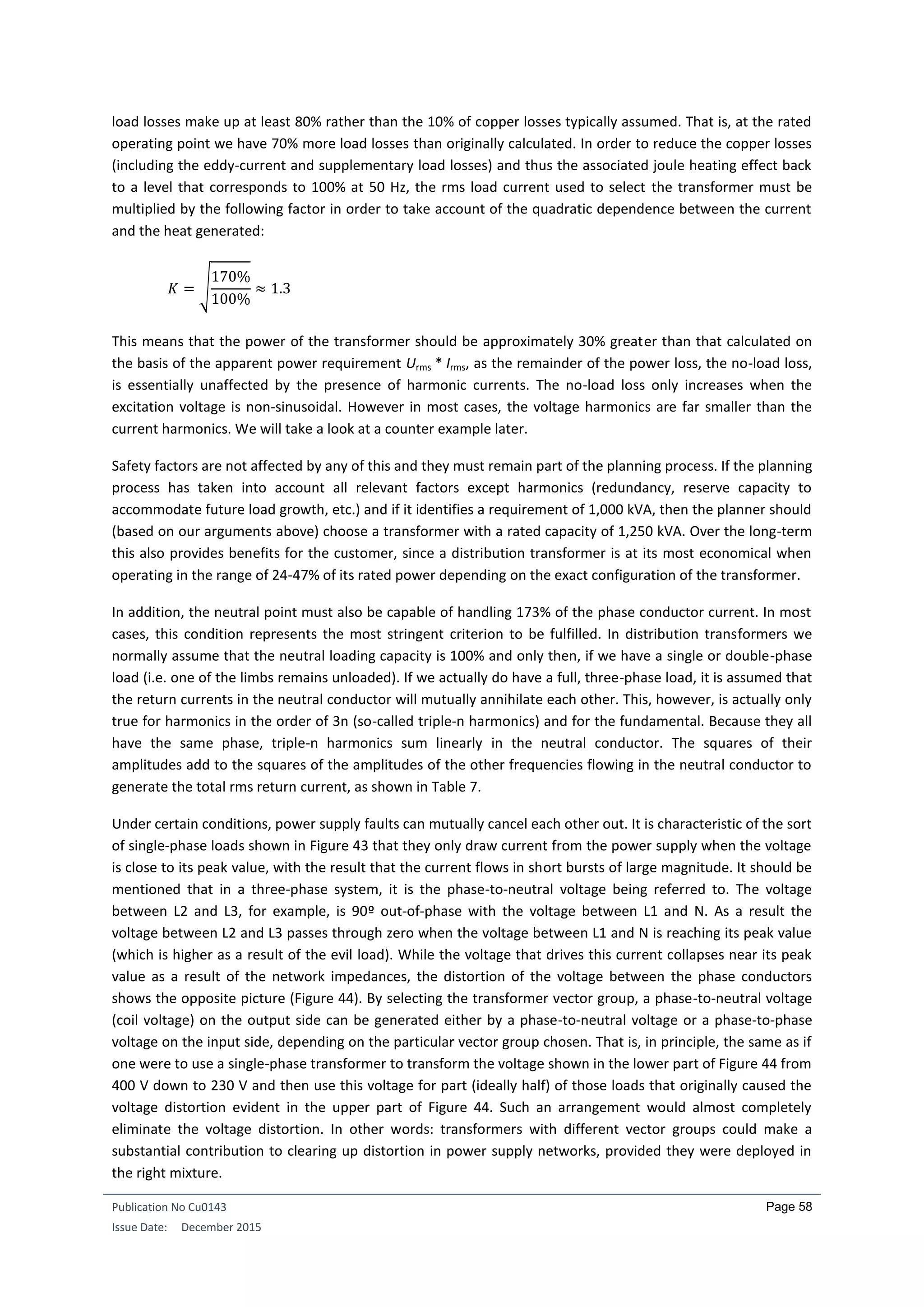 Publication No Cu0143
Issue Date: December 2015
Page 58
load losses make up at least 80% rather than the 10% of copper losses typically assumed. That is, at the rated
operating point we have 70% more load losses than originally calculated. In order to reduce the copper losses
(including the eddy-current and supplementary load losses) and thus the associated joule heating effect back
to a level that corresponds to 100% at 50 Hz, the rms load current used to select the transformer must be
multiplied by the following factor in order to take account of the quadratic dependence between the current
and the heat generated:
𝐾 = √
170%
100%
≈ 1.3
This means that the power of the transformer should be approximately 30% greater than that calculated on
the basis of the apparent power requirement Urms * Irms, as the remainder of the power loss, the no-load loss,
is essentially unaffected by the presence of harmonic currents. The no-load loss only increases when the
excitation voltage is non-sinusoidal. However in most cases, the voltage harmonics are far smaller than the
current harmonics. We will take a look at a counter example later.
Safety factors are not affected by any of this and they must remain part of the planning process. If the planning
process has taken into account all relevant factors except harmonics (redundancy, reserve capacity to
accommodate future load growth, etc.) and if it identifies a requirement of 1,000 kVA, then the planner should
(based on our arguments above) choose a transformer with a rated capacity of 1,250 kVA. Over the long-term
this also provides benefits for the customer, since a distribution transformer is at its most economical when
operating in the range of 24-47% of its rated power depending on the exact configuration of the transformer.
In addition, the neutral point must also be capable of handling 173% of the phase conductor current. In most
cases, this condition represents the most stringent criterion to be fulfilled. In distribution transformers we
normally assume that the neutral loading capacity is 100% and only then, if we have a single or double-phase
load (i.e. one of the limbs remains unloaded). If we actually do have a full, three-phase load, it is assumed that
the return currents in the neutral conductor will mutually annihilate each other. This, however, is actually only
true for harmonics in the order of 3n (so-called triple-n harmonics) and for the fundamental. Because they all
have the same phase, triple-n harmonics sum linearly in the neutral conductor. The squares of their
amplitudes add to the squares of the amplitudes of the other frequencies flowing in the neutral conductor to
generate the total rms return current, as shown in Table 7.
Under certain conditions, power supply faults can mutually cancel each other out. It is characteristic of the sort
of single-phase loads shown in Figure 43 that they only draw current from the power supply when the voltage
is close to its peak value, with the result that the current flows in short bursts of large magnitude. It should be
mentioned that in a three-phase system, it is the phase-to-neutral voltage being referred to. The voltage
between L2 and L3, for example, is 90º out-of-phase with the voltage between L1 and N. As a result the
voltage between L2 and L3 passes through zero when the voltage between L1 and N is reaching its peak value
(which is higher as a result of the evil load). While the voltage that drives this current collapses near its peak
value as a result of the network impedances, the distortion of the voltage between the phase conductors
shows the opposite picture (Figure 44). By selecting the transformer vector group, a phase-to-neutral voltage
(coil voltage) on the output side can be generated either by a phase-to-neutral voltage or a phase-to-phase
voltage on the input side, depending on the particular vector group chosen. That is, in principle, the same as if
one were to use a single-phase transformer to transform the voltage shown in the lower part of Figure 44 from
400 V down to 230 V and then use this voltage for part (ideally half) of those loads that originally caused the
voltage distortion evident in the upper part of Figure 44. Such an arrangement would almost completely
eliminate the voltage distortion. In other words: transformers with different vector groups could make a
substantial contribution to clearing up distortion in power supply networks, provided they were deployed in
the right mixture.
 