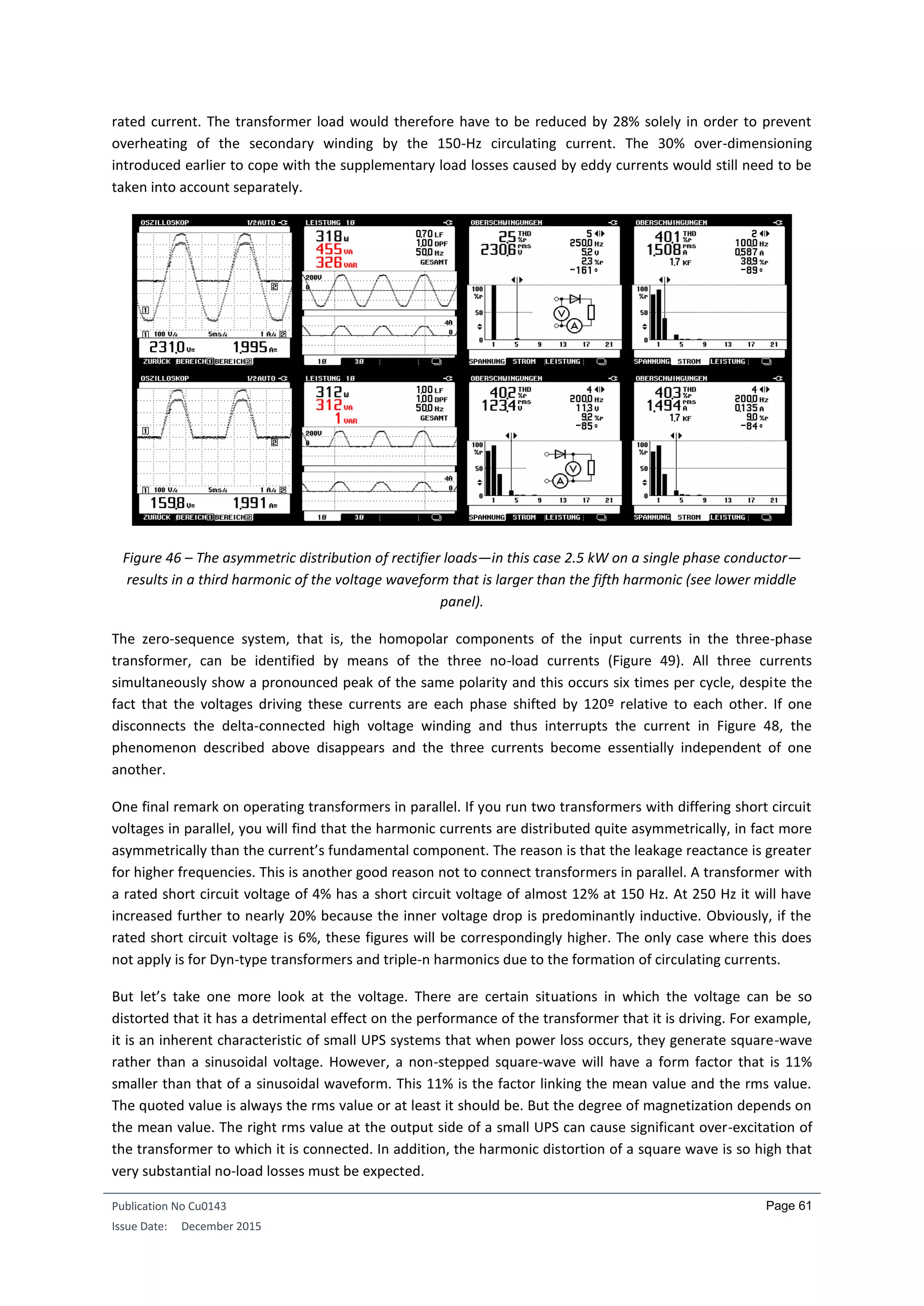 Publication No Cu0143
Issue Date: December 2015
Page 61
rated current. The transformer load would therefore have to be reduced by 28% solely in order to prevent
overheating of the secondary winding by the 150-Hz circulating current. The 30% over-dimensioning
introduced earlier to cope with the supplementary load losses caused by eddy currents would still need to be
taken into account separately.
Figure 46 – The asymmetric distribution of rectifier loads—in this case 2.5 kW on a single phase conductor—
results in a third harmonic of the voltage waveform that is larger than the fifth harmonic (see lower middle
panel).
The zero-sequence system, that is, the homopolar components of the input currents in the three-phase
transformer, can be identified by means of the three no-load currents (Figure 49). All three currents
simultaneously show a pronounced peak of the same polarity and this occurs six times per cycle, despite the
fact that the voltages driving these currents are each phase shifted by 120º relative to each other. If one
disconnects the delta-connected high voltage winding and thus interrupts the current in Figure 48, the
phenomenon described above disappears and the three currents become essentially independent of one
another.
One final remark on operating transformers in parallel. If you run two transformers with differing short circuit
voltages in parallel, you will find that the harmonic currents are distributed quite asymmetrically, in fact more
asymmetrically than the current’s fundamental component. The reason is that the leakage reactance is greater
for higher frequencies. This is another good reason not to connect transformers in parallel. A transformer with
a rated short circuit voltage of 4% has a short circuit voltage of almost 12% at 150 Hz. At 250 Hz it will have
increased further to nearly 20% because the inner voltage drop is predominantly inductive. Obviously, if the
rated short circuit voltage is 6%, these figures will be correspondingly higher. The only case where this does
not apply is for Dyn-type transformers and triple-n harmonics due to the formation of circulating currents.
But let’s take one more look at the voltage. There are certain situations in which the voltage can be so
distorted that it has a detrimental effect on the performance of the transformer that it is driving. For example,
it is an inherent characteristic of small UPS systems that when power loss occurs, they generate square-wave
rather than a sinusoidal voltage. However, a non-stepped square-wave will have a form factor that is 11%
smaller than that of a sinusoidal waveform. This 11% is the factor linking the mean value and the rms value.
The quoted value is always the rms value or at least it should be. But the degree of magnetization depends on
the mean value. The right rms value at the output side of a small UPS can cause significant over-excitation of
the transformer to which it is connected. In addition, the harmonic distortion of a square wave is so high that
very substantial no-load losses must be expected.
 