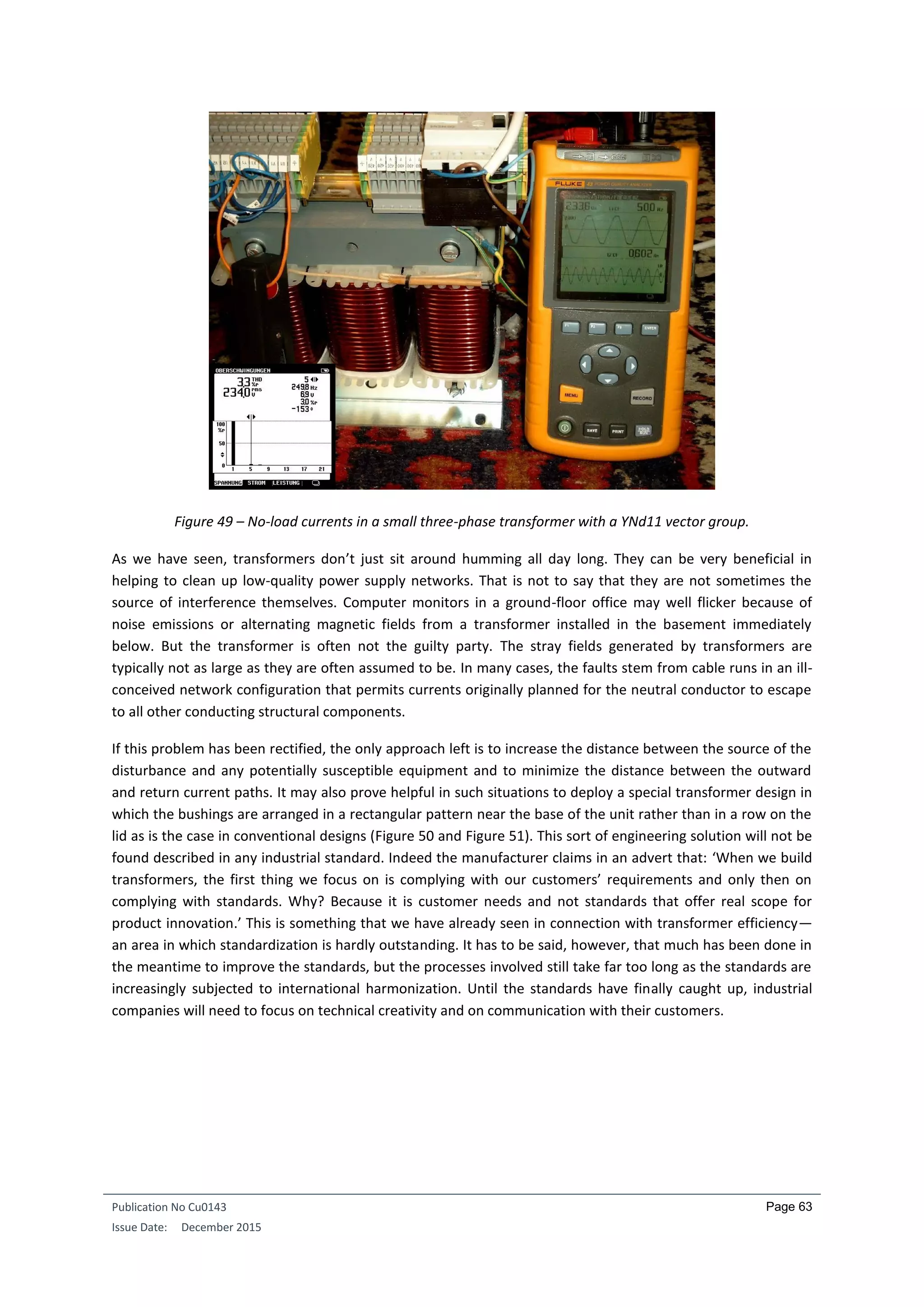Publication No Cu0143
Issue Date: December 2015
Page 63
Figure 49 – No-load currents in a small three-phase transformer with a YNd11 vector group.
As we have seen, transformers don’t just sit around humming all day long. They can be very beneficial in
helping to clean up low-quality power supply networks. That is not to say that they are not sometimes the
source of interference themselves. Computer monitors in a ground-floor office may well flicker because of
noise emissions or alternating magnetic fields from a transformer installed in the basement immediately
below. But the transformer is often not the guilty party. The stray fields generated by transformers are
typically not as large as they are often assumed to be. In many cases, the faults stem from cable runs in an ill-
conceived network configuration that permits currents originally planned for the neutral conductor to escape
to all other conducting structural components.
If this problem has been rectified, the only approach left is to increase the distance between the source of the
disturbance and any potentially susceptible equipment and to minimize the distance between the outward
and return current paths. It may also prove helpful in such situations to deploy a special transformer design in
which the bushings are arranged in a rectangular pattern near the base of the unit rather than in a row on the
lid as is the case in conventional designs (Figure 50 and Figure 51). This sort of engineering solution will not be
found described in any industrial standard. Indeed the manufacturer claims in an advert that: ‘When we build
transformers, the first thing we focus on is complying with our customers’ requirements and only then on
complying with standards. Why? Because it is customer needs and not standards that offer real scope for
product innovation.’ This is something that we have already seen in connection with transformer efficiency—
an area in which standardization is hardly outstanding. It has to be said, however, that much has been done in
the meantime to improve the standards, but the processes involved still take far too long as the standards are
increasingly subjected to international harmonization. Until the standards have finally caught up, industrial
companies will need to focus on technical creativity and on communication with their customers.
 