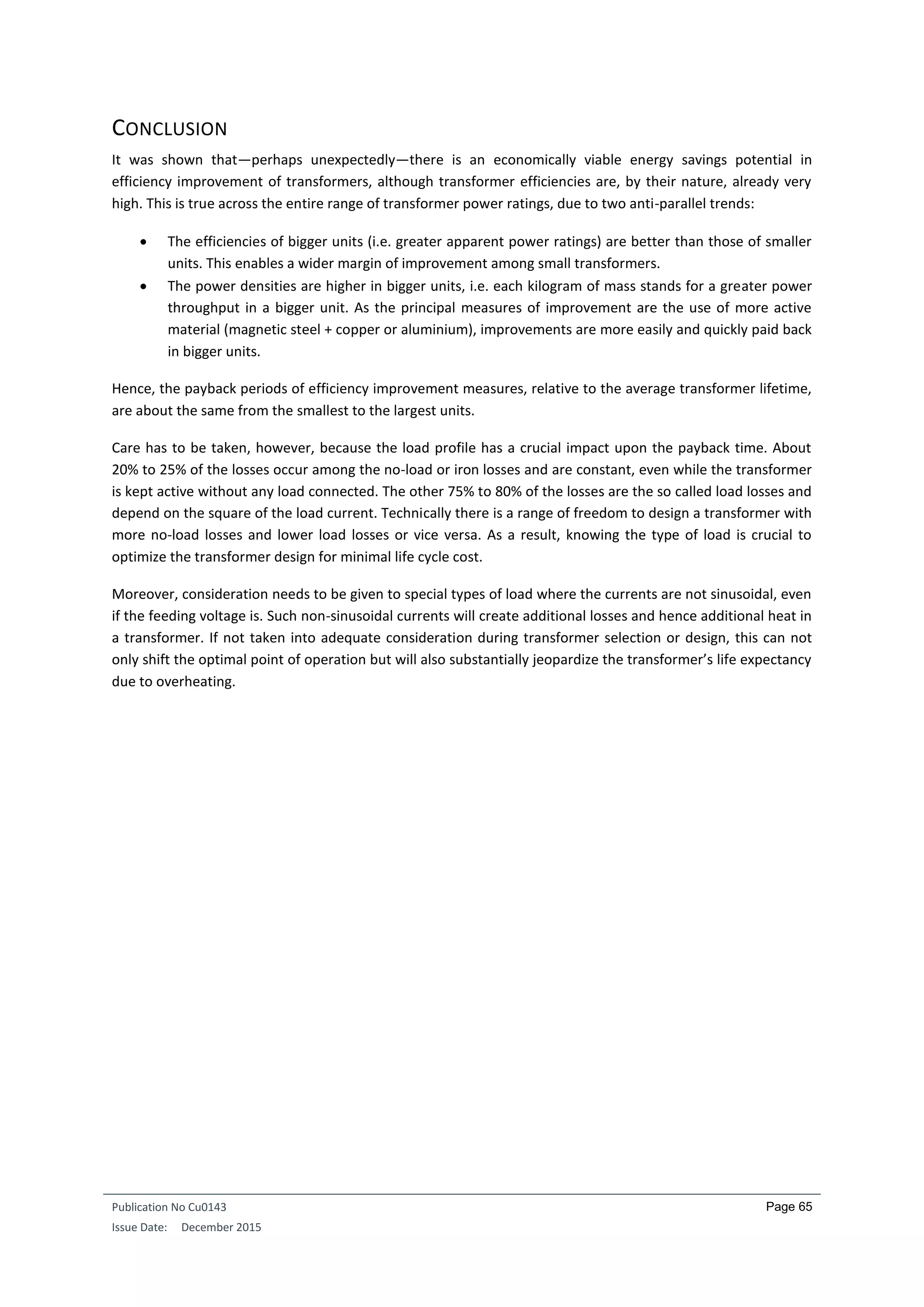 Publication No Cu0143
Issue Date: December 2015
Page 65
CONCLUSION
It was shown that—perhaps unexpectedly—there is an economically viable energy savings potential in
efficiency improvement of transformers, although transformer efficiencies are, by their nature, already very
high. This is true across the entire range of transformer power ratings, due to two anti-parallel trends:
 The efficiencies of bigger units (i.e. greater apparent power ratings) are better than those of smaller
units. This enables a wider margin of improvement among small transformers.
 The power densities are higher in bigger units, i.e. each kilogram of mass stands for a greater power
throughput in a bigger unit. As the principal measures of improvement are the use of more active
material (magnetic steel + copper or aluminium), improvements are more easily and quickly paid back
in bigger units.
Hence, the payback periods of efficiency improvement measures, relative to the average transformer lifetime,
are about the same from the smallest to the largest units.
Care has to be taken, however, because the load profile has a crucial impact upon the payback time. About
20% to 25% of the losses occur among the no-load or iron losses and are constant, even while the transformer
is kept active without any load connected. The other 75% to 80% of the losses are the so called load losses and
depend on the square of the load current. Technically there is a range of freedom to design a transformer with
more no-load losses and lower load losses or vice versa. As a result, knowing the type of load is crucial to
optimize the transformer design for minimal life cycle cost.
Moreover, consideration needs to be given to special types of load where the currents are not sinusoidal, even
if the feeding voltage is. Such non-sinusoidal currents will create additional losses and hence additional heat in
a transformer. If not taken into adequate consideration during transformer selection or design, this can not
only shift the optimal point of operation but will also substantially jeopardize the transformer’s life expectancy
due to overheating.
 