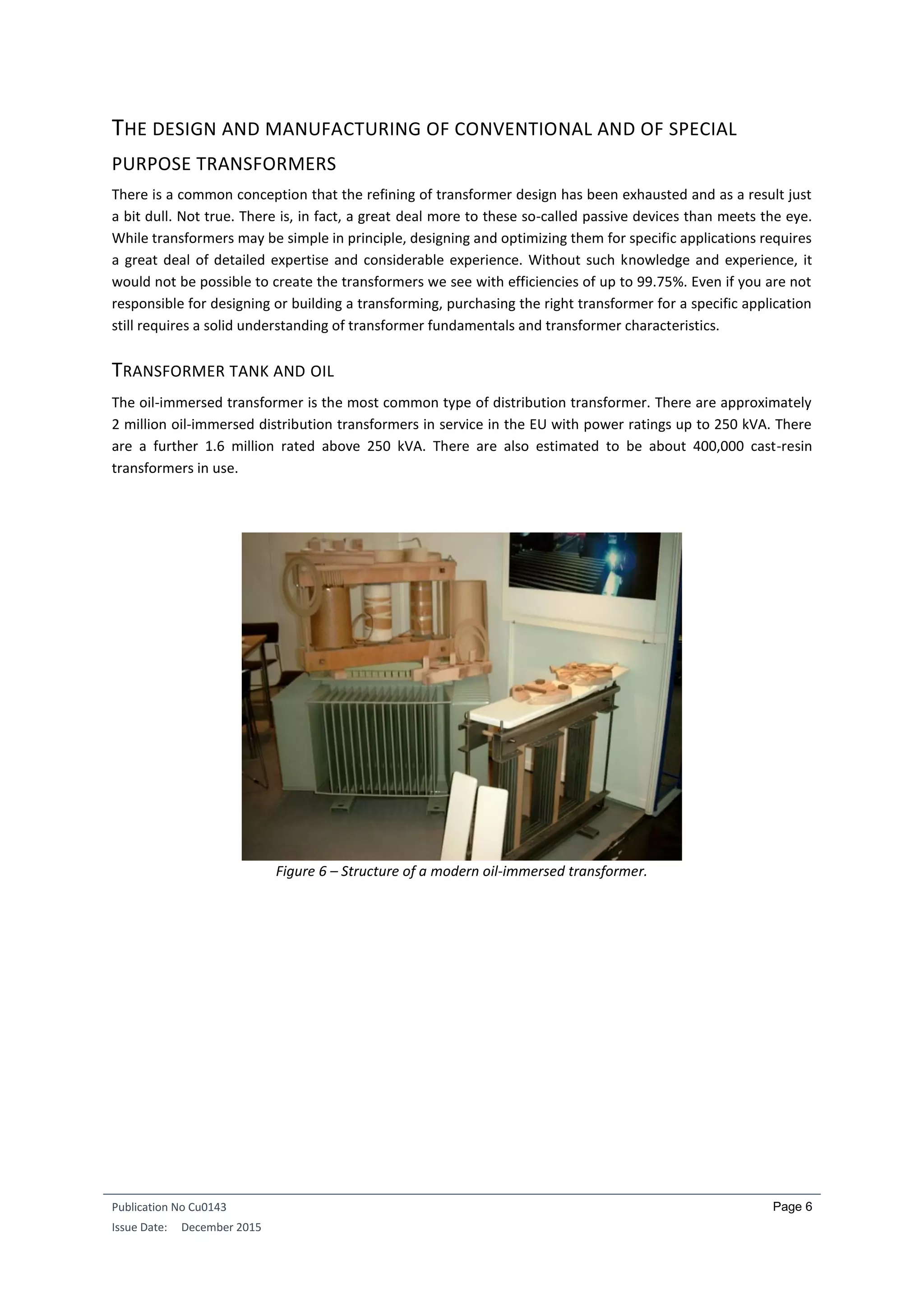 Publication No Cu0143
Issue Date: December 2015
Page 6
THE DESIGN AND MANUFACTURING OF CONVENTIONAL AND OF SPECIAL
PURPOSE TRANSFORMERS
There is a common conception that the refining of transformer design has been exhausted and as a result just
a bit dull. Not true. There is, in fact, a great deal more to these so-called passive devices than meets the eye.
While transformers may be simple in principle, designing and optimizing them for specific applications requires
a great deal of detailed expertise and considerable experience. Without such knowledge and experience, it
would not be possible to create the transformers we see with efficiencies of up to 99.75%. Even if you are not
responsible for designing or building a transforming, purchasing the right transformer for a specific application
still requires a solid understanding of transformer fundamentals and transformer characteristics.
TRANSFORMER TANK AND OIL
The oil-immersed transformer is the most common type of distribution transformer. There are approximately
2 million oil-immersed distribution transformers in service in the EU with power ratings up to 250 kVA. There
are a further 1.6 million rated above 250 kVA. There are also estimated to be about 400,000 cast-resin
transformers in use.
Figure 6 – Structure of a modern oil-immersed transformer.
 