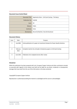 Publication No Cu0146
Issue Date: June 2015
Page i
Document Issue Control Sheet
Document Title: Application Note – Life Cycle Costing – The Basics
Publication No: Cu0146
Issue: 03
Release: Public
Author(s): Forte
Reviewer(s): Bruno De Wachter, Hans De Keulenaer
Document History
Issue Date Purpose
1 July 2004 Initial publication of a paper on Investment Analysis for Power Quality Solutions
2 February
2012
Complete rewrite into a broader introductory paper on Life Cycle Costing
3 June 2015 Publication of an adapted version after review
Disclaimer
While this publication has been prepared with care, European Copper Institute and other contributors provide
no warranty with regards to the content and shall not be liable for any direct, incidental or consequential
damages that may result from the use of the information or the data contained.
Copyright© European Copper Institute.
Reproduction is authorised providing the material is unabridged and the source is acknowledged.
 