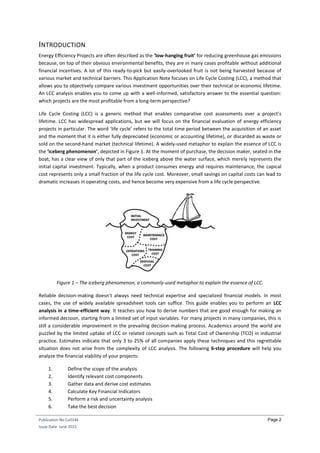 Publication No Cu0146
Issue Date: June 2015
Page 2
INTRODUCTION
Energy Efficiency Projects are often described as the ‘low-hanging fruit’ for reducing greenhouse gas emissions
because, on top of their obvious environmental benefits, they are in many cases profitable without additional
financial incentives. A lot of this ready-to-pick but easily-overlooked fruit is not being harvested because of
various market and technical barriers. This Application Note focuses on Life Cycle Costing (LCC), a method that
allows you to objectively compare various investment opportunities over their technical or economic lifetime.
An LCC analysis enables you to come up with a well-informed, satisfactory answer to the essential question:
which projects are the most profitable from a long-term perspective?
Life Cycle Costing (LCC) is a generic method that enables comparative cost assessments over a project’s
lifetime. LCC has widespread applications, but we will focus on the financial evaluation of energy efficiency
projects in particular. The word ‘life cycle’ refers to the total time period between the acquisition of an asset
and the moment that it is either fully depreciated (economic or accounting lifetime), or discarded as waste or
sold on the second-hand market (technical lifetime). A widely-used metaphor to explain the essence of LCC is
the ‘iceberg phenomenon’, depicted in Figure 1. At the moment of purchase, the decision maker, seated in the
boat, has a clear view of only that part of the iceberg above the water surface, which merely represents the
initial capital investment. Typically, when a product consumes energy and requires maintenance, the capical
cost represents only a small fraction of the life cycle cost. Moreover, small savings on capital costs can lead to
dramatic increases in operating costs, and hence become very expensive from a life cycle perspective.
Figure 1 – The iceberg phenomenon, a commonly-used metaphor to explain the essence of LCC.
Reliable decision-making doesn’t always need technical expertise and specialized financial models. In most
cases, the use of widely available spreadsheet tools can suffice. This guide enables you to perform an LCC
analysis in a time-efficient way. It teaches you how to derive numbers that are good enough for making an
informed decision, starting from a limited set of input variables. For many projects in many companies, this is
still a considerable improvement in the prevailing decision-making process. Academics around the world are
puzzled by the limited uptake of LCC or related concepts such as Total Cost of Ownership (TCO) in industrial
practice. Estimates indicate that only 3 to 25% of all companies apply these techniques and this regrettable
situation does not arise from the complexity of LCC analysis. The following 6-step procedure will help you
analyze the financial viability of your projects:
1. Define the scope of the analysis
2. Identify relevant cost components
3. Gather data and derive cost estimates
4. Calculate Key Financial Indicators
5. Perform a risk and uncertainty analysis
6. Take the best decision
 