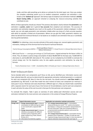 Publication No Cu0146
Issue Date: June 2015
Page 9
mode, and then add everything up to derive an estimate for the total repair cost. Since you analyze
the complete underlying system up to its smallest component, analytical cost estimation is also
known as the ‘bottom-up’ approach. One famous type of analytical cost estimation method is Activity
Based Costing (ABC), an approach directed at analyzing the resource-consuming activities that
contribute to cost.
Which of these approaches should you choose? The previous descriptions clearly indicate that parametric cost
estimation is quicker, easier but in general less accurate than analytical cost estimation. The accuracy of
parametric cost estimation depends very much on the quality of the parametric relation employed. In other
words: you can only apply parametric cost estimation reliably when you know of a fairly accurate equation
with which to calculate a limited set of parameters. Where can you get this? Well, parametric relations can
either be derived from technical literature or be based on an analytical cost estimation that you or somebody
else has performed before.
START TO CALCULATE COSTS
You’ve decided which cost components you’ll focus on (0), you’ve identified your information sources and
have collected data (0), and you’ve determined the appropriate estimation method (parametric or analytical)
for each cost component (0). Now it’s time for the real work. You should construct a cash flow model in a
spreadsheet (e.g. MS Excel). A cash flow model lists each instance of every cost component (or revenue) in
every year it occurs. Revenues and costs should have a different sign (+/-). Now you should make a worksheet
with a separate column for each year of your time horizon (cf. 0) and dedicate a row for each cost component.
In each cell enter the value of the cost incurred in that year for that particular cost component.
To conclude this chapter, Table 3 gives an overview of some widely-used information sources and cost
estimation methods for the most common cost components in the context of Energy Efficiency Projects.
Cost type Typical information sources Applicable cost estimation methods and practices
Energy costs  Energy measurements type 1: measure
consumption (in kWh) during one week
or one month with a separate kWh-
meter
 Energy measurements type 2: measure
reference consumption for different
standard cycles of operation with a
power analyzer (e.g. Fluke, Chauvin
Arnoux, etc.)
 Information furnished by suppliers
 With energy measurements type 1 = consumption
measured during one month * 12 = yearly consumption
(but beware: is measured consumption representative for
the rest of the year? Take care of seasonal effects or
unrepresentative production patterns and correct the
formula if necessary.)
 With energy measurements type 2 = consumption during
standard cycle of operation * number of cycles per year
 In general energy measurement type 2 is more accurate but
requires extensive measurements (for each type of
𝑌𝑒𝑎𝑟𝑙𝑦 𝐸𝑛𝑒𝑟𝑔𝑦 𝐶𝑜𝑛𝑠𝑢𝑚𝑝𝑡𝑖𝑜𝑛 [𝑘𝑊ℎ] =
(𝐹𝑢𝑙𝑙 𝐿𝑜𝑎𝑑 𝑀𝑜𝑡𝑜𝑟 𝑃𝑜𝑤𝑒𝑟 )
(𝑀𝑜𝑡𝑜𝑟 𝐸𝑓𝑓𝑖𝑐𝑖𝑒𝑛𝑐𝑦)
× (𝐿𝑜𝑎𝑑 𝐹𝑎𝑐𝑡𝑜𝑟) × (𝐴𝑛𝑛𝑢𝑎𝑙 𝑂𝑝𝑒𝑟𝑎𝑡𝑖𝑜𝑛 𝐻𝑜𝑢𝑟𝑠)
𝑌𝑒𝑎𝑟𝑙𝑦 𝐷𝑜𝑤𝑛𝑡𝑖𝑚𝑒 𝐶𝑜𝑠𝑡𝑠 = (100 − 𝐴𝑣𝑎𝑖𝑙𝑎𝑏𝑖𝑙𝑖𝑡𝑦 [%]) × (𝑃𝑒𝑛𝑎𝑙𝑡𝑦 𝑝𝑒𝑟 ℎ𝑜𝑢𝑟) × (𝐴𝑛𝑛𝑢𝑎𝑙 𝑂𝑝𝑒𝑟𝑎𝑡𝑖𝑜𝑛 𝐻𝑜𝑢𝑟𝑠)
EXAMPLE: For obtaining a more accurate estimate of the yearly energy cost, Leonard applies parametric cost
estimation, making use of this formula that he has found in technical literature:
With 𝐿𝑜𝑎𝑑 𝐹𝑎𝑐𝑡𝑜𝑟 = 𝑎𝑣𝑒𝑟𝑎𝑔𝑒 𝑝𝑒𝑟𝑐𝑒𝑛𝑡𝑎𝑔𝑒 𝑜𝑓 𝑓𝑢𝑙𝑙 𝑙𝑜𝑎𝑑 𝑝𝑜𝑤𝑒𝑟. A good estimate for this factor is 65%, he
thinks. Thus, he obtains a yearly energy consumption of about 98,000 kWh for the base case, 75,000 kWh for
alternative A, and 61,000 kWh alternative B. This number can be multiplied by 0.12 €/kWh to estimate the
annual energy cost. For the downtime costs, he also applies parametric cost estimation, by using this
formula:
 