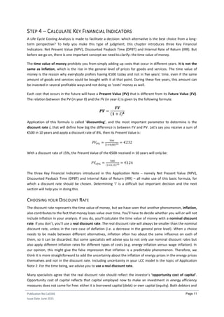 Publication No Cu0146
Issue Date: June 2015
Page 11
STEP 4 – CALCULATE KEY FINANCIAL INDICATORS
A Life Cycle Costing Analysis is made to facilitate a decision: which alternative is the best choice from a long-
term perspective? To help you make this type of judgment, this chapter introduces three Key Financial
Indicators: Net Present Value (NPV), Discounted Payback Time (DPBT) and Internal Rate of Return (IRR). But
before we go on, there is one important concept we need to clarify: the time value of money.
The time value of money prohibits you from simply adding up costs that occur in different years. It is not the
same as inflation, which is the rise in the general level of prices for goods and services. The time value of
money is the reason why everybody prefers having €500 today and not in five years’ time, even if the same
amount of goods and services could be bought with it at that point. During these five years, this amount can
be invested in several profitable ways and not doing so ‘costs’ money as well.
Each cost that occurs in the future will have a Present Value (PV) that is different from its Future Value (FV).
The relation between the PV (in year 0) and the FV (in year k) is given by the following formula:
𝑷𝑽 =
𝑭𝑽
(𝟏 + 𝒊) 𝒌
Application of this formula is called ‘discounting’, and the most important parameter to determine is the
discount rate i, that will define how big the difference is between FV and PV. Let’s say you receive a sum of
€500 in 10 years and apply a discount rate of 8%, then its Present Value is:
𝑃𝑉8% =
500
(1+0,08)10 = €232
With a discount rate of 15%, the Present Value of the €500 received in 10 years will only be:
𝑃𝑉15% =
500
(1+0,15)10 = €124
The three Key Financial Indicators introduced in this Application Note – namely Net Present Value (NPV),
Discounted Payback Time (DPBT) and Internal Rate of Return (IRR) – all make use of this basic formula, for
which a discount rate should be chosen. Determining ‘i’ is a difficult but important decision and the next
section will help you in doing this.
CHOOSING YOUR DISCOUNT RATE
The discount rate represents the time value of money, but we have seen that another phenomenon, inflation,
also contributes to the fact that money loses value over time. You’ll have to decide whether you will or will not
include inflation in your analysis. If you do, you’ll calculate the time value of money with a nominal discount
rate. If you don’t, you’ll use a real discount rate. The real discount rate will always be smaller than the nominal
discount rate, unless in the rare case of deflation (i.e. a decrease in the general price level). When a choice
needs to be made between different alternatives, inflation often has about the same influence on each of
them, so it can be discarded. But some specialists will advise you to not only use nominal discount rates but
also apply different inflation rates for different types of costs (e.g. energy inflation versus wage inflation). In
our opinion, this might give the false impression that inflation is a predictable phenomenon. Therefore, we
think it is more straightforward to add the uncertainty about the inflation of energy prices in the energy prices
themselves and not in the discount rate. Including uncertainty in your LCC model is the topic of Application
Note 2. For the time being, we advise you to use a real discount rate.
Many specialists agree that the real discount rate should reflect the investor’s ‘opportunity cost of capital’.
Opportunity cost of capital reflects that capital employed now to make an investment in energy efficiency
measures does not come for free: either it is borrowed capital (debt) or own capital (equity). Both debtors and
 