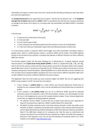 Publication No Cu0146
Issue Date: June 2015
Page 12
shareholders will expect a certain return from their money and will only keep providing you with funds when
you meet their expectations.
An accepted benchmark for the opportunity cost of capital – and thus for the discount rate – is the Weighted
Average Cost of Capital (abbreviated as WACC). WACC is calculated as the rate that your company should pay
on average to the owners of its capital. For a company with only shareholders and debtors WACC is calculated
as follows:
𝑾𝑨𝑪𝑪 =
𝑫
𝑬 + 𝑫
𝑹 𝒅(𝟏 − 𝒕) +
𝑬
𝑬 + 𝑫
𝑹 𝒆
In this formula,
 E represents the market value of the equity
 D is the total debt
 Rd is the interest paid on debt
 t is your company’s tax rate (expressing the fact that interests on loans are tax deductible)
 Re is the return that your shareholders expect (the most difficult parameter to determine)
In a risky business context, a company’s WACC will be bigger since both shareholders and debtors expect a
greater return, while in a stable business context, a company’s WACC will be smaller. Since WACC depends
heavily on the risk level of your activities, a company that operates in different industries can have a different
WACC per industry.
This formula appears simple, but the great challenge lies in determining Re. A popular approach among
financial experts is the Capital Asset Pricing Model (CAPM), in which Re is determined as 𝑹 𝒆 = 𝑹 𝟎 + 𝜷 × 𝑹 𝒑,
with R0 the risk free rate (e.g. 10-year German treasury bonds, around 2% in December 2011), β the company-
specific Beta-factor and RP a risk premium of typically 3 to 5%. The Beta-factor reflects how the returns of your
company correspond to market fluctuations. Explaining CAPM more in detail will lead us too far; therefore, we
limit ourselves here to saying that WACC calculations are not an exact science: different specialists might come
up with a different Re (and thus a different WACC) for the same company.
This Application Note has tried to give you some essential insights into WACC. We are not suggesting that
WACC is easy to apply in real life. You have two main options:
1. If your company is publicly listed on a stock market, your financial department should have an
estimate for your company’s WACC, since it can be calculated from financial data they are required to
publish.
2. If your company is not publicly listed, you can try to determine WACC yourself by collecting
information about the parameters used in the formula above. However, you will probably not have
the time or the background to carry out this complex financial analysis. If your financial department
cannot help, we suggest the following pragmatic approach:
 The absolute minimum WACC is around 4%, the so-called ‘social discount rate’ applicable for
long-term social planning. In general, a WACC is seldom below 7% or above 20%.
 The WACC of similar companies active in the same industry and with a similar risk profile can be
indicative, as WACC is somewhat comparable within industries. Some industry-wide estimates for
cost of capital determined by Professor Damodaran of NYU Stern Business School are provided in
Table 4. This 2009 data is based on U.S. companies only. Take this value as a benchmark and
increase it by a few % if you estimate that your company has a higher risk profile than average, or
decrease it if the opposite is true. You can also find examples of companies listed on U.S. stock
markets on this website: http://thatswacc.com/.
 