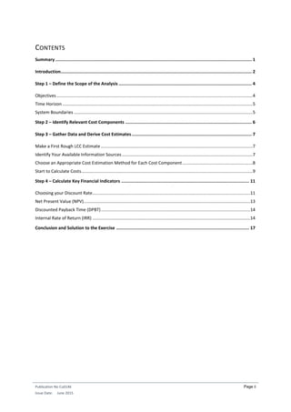 Publication No Cu0146
Issue Date: June 2015
Page ii
CONTENTS
Summary ........................................................................................................................................................ 1
Introduction.................................................................................................................................................... 2
Step 1 – Define the Scope of the Analysis ....................................................................................................... 4
Objectives ...............................................................................................................................................................4
Time Horizon ..........................................................................................................................................................5
System Boundaries .................................................................................................................................................5
Step 2 – Identify Relevant Cost Components .................................................................................................. 6
Step 3 – Gather Data and Derive Cost Estimates............................................................................................. 7
Make a First Rough LCC Estimate ...........................................................................................................................7
Identify Your Available Information Sources..........................................................................................................7
Choose an Appropriate Cost Estimation Method for Each Cost Component.........................................................8
Start to Calculate Costs...........................................................................................................................................9
Step 4 – Calculate Key Financial Indicators ................................................................................................... 11
Choosing your Discount Rate................................................................................................................................11
Net Present Value (NPV).......................................................................................................................................13
Discounted Payback Time (DPBT).........................................................................................................................14
Internal Rate of Return (IRR) ................................................................................................................................14
Conclusion and Solution to the Exercise ....................................................................................................... 17
 