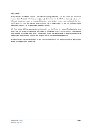 Publication No Cu0146
Issue Date: June 2015
Page 1
SUMMARY
Many attractive investment projects – for instance in energy efficiency – are not carried out for various
reasons (lack of capital, information, manpower…). Companies find it difficult to come up with a well-
informed, satisfactory answer to the essential question: which projects are the most profitable in the long-
term? What they need is a practical working method that is straightforward to use and produces reliable
investment guidance. Life Cycle Costing is just such a method.
Life Cycle Costing (LCC) compares project cost estimates over the lifetime of a project. This Application Note
shows how you can perform a rational LCC analysis by following a simple, 6-step procedure. The procedure
uses common spreadsheet tools, so it’s time-efficient, and it teaches you how to derive numbers from a
limited set of input variables, numbers that are good enough to make an informed decision.
While this generic method can be used for any investment decision, in this application note we will focus on
energy efficiency projects in particular.
 