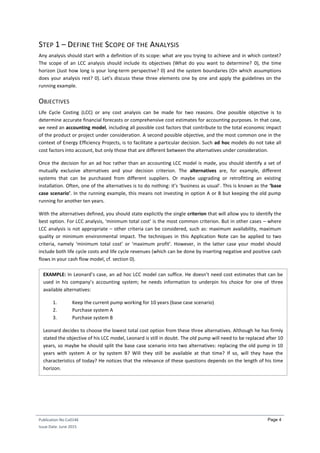 Publication No Cu0146
Issue Date: June 2015
Page 4
STEP 1 – DEFINE THE SCOPE OF THE ANALYSIS
Any analysis should start with a definition of its scope: what are you trying to achieve and in which context?
The scope of an LCC analysis should include its objectives (What do you want to determine? 0), the time
horizon (Just how long is your long-term perspective? 0) and the system boundaries (On which assumptions
does your analysis rest? 0). Let’s discuss these three elements one by one and apply the guidelines on the
running example.
OBJECTIVES
Life Cycle Costing (LCC) or any cost analysis can be made for two reasons. One possible objective is to
determine accurate financial forecasts or comprehensive cost estimates for accounting purposes. In that case,
we need an accounting model, including all possible cost factors that contribute to the total economic impact
of the product or project under consideration. A second possible objective, and the most common one in the
context of Energy Efficiency Projects, is to facilitate a particular decision. Such ad hoc models do not take all
cost factors into account, but only those that are different between the alternatives under consideration.
Once the decision for an ad hoc rather than an accounting LCC model is made, you should identify a set of
mutually exclusive alternatives and your decision criterion. The alternatives are, for example, different
systems that can be purchased from different suppliers. Or maybe upgrading or retrofitting an existing
installation. Often, one of the alternatives is to do nothing: it’s ‘business as usual’. This is known as the ‘base
case scenario’. In the running example, this means not investing in option A or B but keeping the old pump
running for another ten years.
With the alternatives defined, you should state explicitly the single criterion that will allow you to identify the
best option. For LCC analysis, ‘minimum total cost’ is the most common criterion. But in other cases – where
LCC analysis is not appropriate – other criteria can be considered, such as: maximum availability, maximum
quality or minimum environmental impact. The techniques in this Application Note can be applied to two
criteria, namely ‘minimum total cost’ or ‘maximum profit’. However, in the latter case your model should
include both life cycle costs and life cycle revenues (which can be done by inserting negative and positive cash
flows in your cash flow model, cf. section 0).
EXAMPLE: In Leonard’s case, an ad hoc LCC model can suffice. He doesn’t need cost estimates that can be
used in his company’s accounting system; he needs information to underpin his choice for one of three
available alternatives:
1. Keep the current pump working for 10 years (base case scenario)
2. Purchase system A
3. Purchase system B
Leonard decides to choose the lowest total cost option from these three alternatives. Although he has firmly
stated the objective of his LCC model, Leonard is still in doubt. The old pump will need to be replaced after 10
years, so maybe he should split the base case scenario into two alternatives: replacing the old pump in 10
years with system A or by system B? Will they still be available at that time? If so, will they have the
characteristics of today? He notices that the relevance of these questions depends on the length of his time
horizon.
 