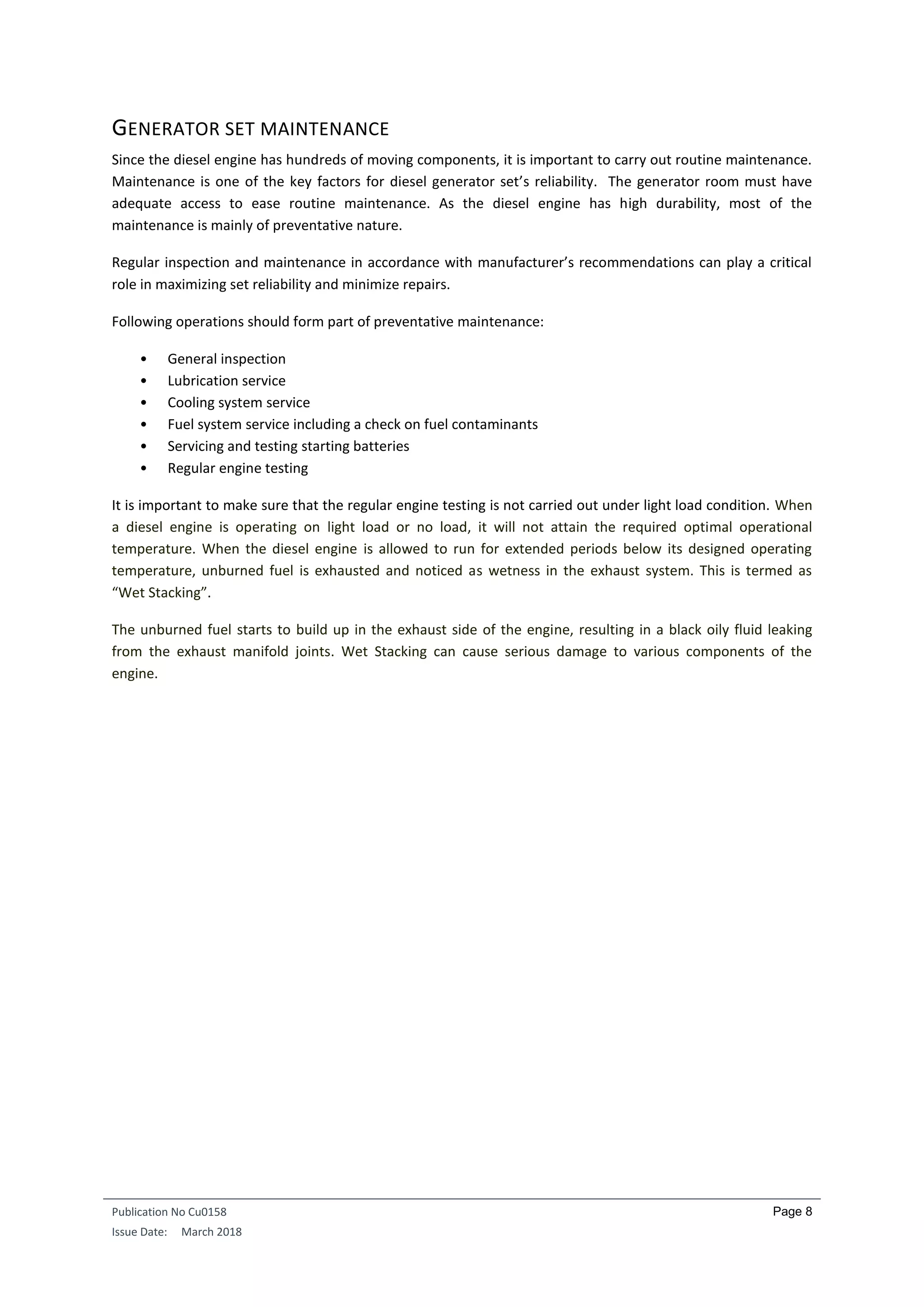 Publication No Cu0158
Issue Date: March 2018
Page 8
GENERATOR SET MAINTENANCE
Since the diesel engine has hundreds of moving components, it is important to carry out routine maintenance.
Maintenance is one of the key factors for diesel generator set’s reliability. The generator room must have
adequate access to ease routine maintenance. As the diesel engine has high durability, most of the
maintenance is mainly of preventative nature.
Regular inspection and maintenance in accordance with manufacturer’s recommendations can play a critical
role in maximizing set reliability and minimize repairs.
Following operations should form part of preventative maintenance:
• General inspection
• Lubrication service
• Cooling system service
• Fuel system service including a check on fuel contaminants
• Servicing and testing starting batteries
• Regular engine testing
It is important to make sure that the regular engine testing is not carried out under light load condition. When
a diesel engine is operating on light load or no load, it will not attain the required optimal operational
temperature. When the diesel engine is allowed to run for extended periods below its designed operating
temperature, unburned fuel is exhausted and noticed as wetness in the exhaust system. This is termed as
“Wet Stacking”.
The unburned fuel starts to build up in the exhaust side of the engine, resulting in a black oily fluid leaking
from the exhaust manifold joints. Wet Stacking can cause serious damage to various components of the
engine.
 