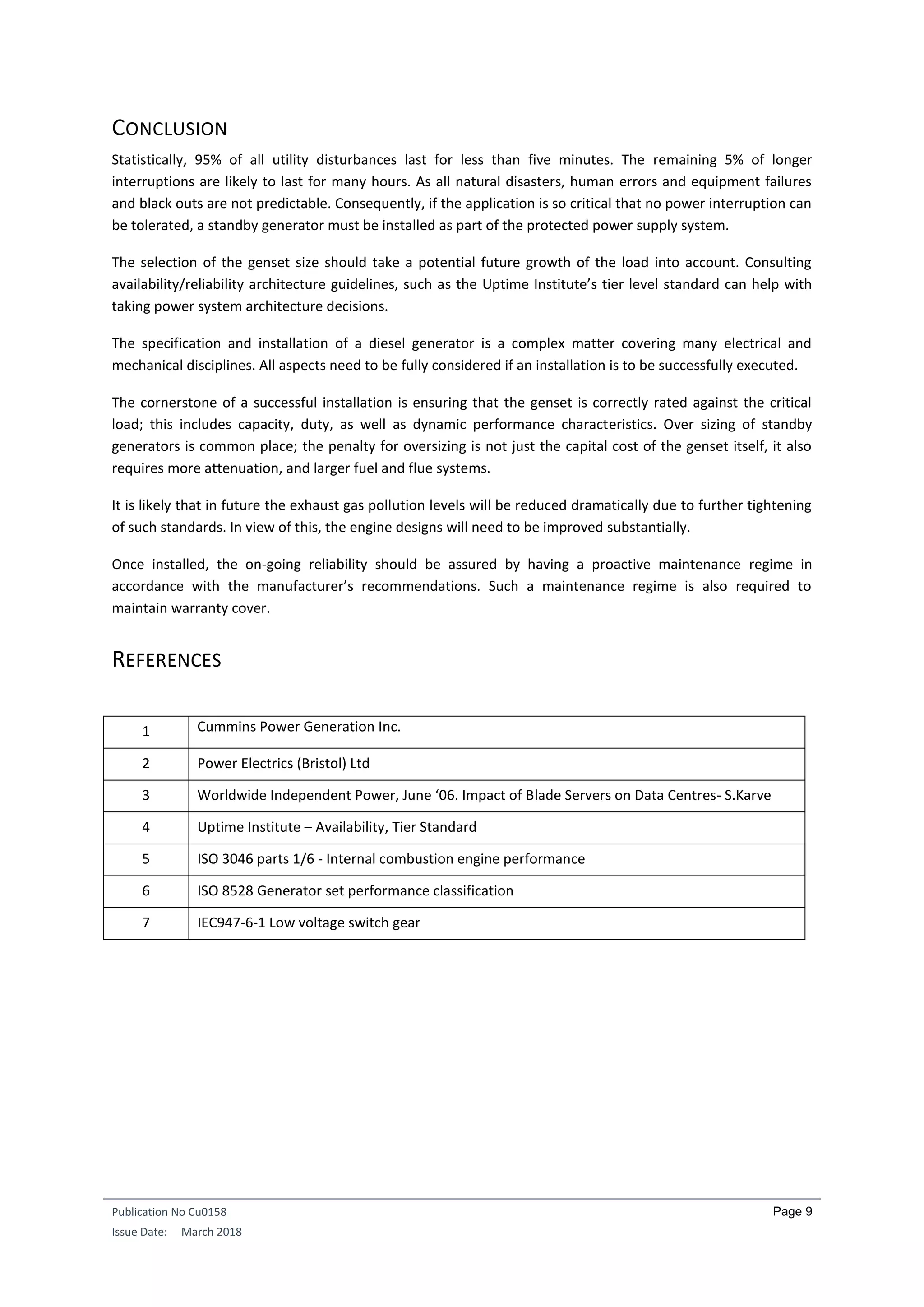 Publication No Cu0158
Issue Date: March 2018
Page 9
CONCLUSION
Statistically, 95% of all utility disturbances last for less than five minutes. The remaining 5% of longer
interruptions are likely to last for many hours. As all natural disasters, human errors and equipment failures
and black outs are not predictable. Consequently, if the application is so critical that no power interruption can
be tolerated, a standby generator must be installed as part of the protected power supply system.
The selection of the genset size should take a potential future growth of the load into account. Consulting
availability/reliability architecture guidelines, such as the Uptime Institute’s tier level standard can help with
taking power system architecture decisions.
The specification and installation of a diesel generator is a complex matter covering many electrical and
mechanical disciplines. All aspects need to be fully considered if an installation is to be successfully executed.
The cornerstone of a successful installation is ensuring that the genset is correctly rated against the critical
load; this includes capacity, duty, as well as dynamic performance characteristics. Over sizing of standby
generators is common place; the penalty for oversizing is not just the capital cost of the genset itself, it also
requires more attenuation, and larger fuel and flue systems.
It is likely that in future the exhaust gas pollution levels will be reduced dramatically due to further tightening
of such standards. In view of this, the engine designs will need to be improved substantially.
Once installed, the on-going reliability should be assured by having a proactive maintenance regime in
accordance with the manufacturer’s recommendations. Such a maintenance regime is also required to
maintain warranty cover.
REFERENCES
1 Cummins Power Generation Inc.
2 Power Electrics (Bristol) Ltd
3 Worldwide Independent Power, June ‘06. Impact of Blade Servers on Data Centres- S.Karve
4 Uptime Institute – Availability, Tier Standard
5 ISO 3046 parts 1/6 - Internal combustion engine performance
6 ISO 8528 Generator set performance classification
7 IEC947-6-1 Low voltage switch gear
 
