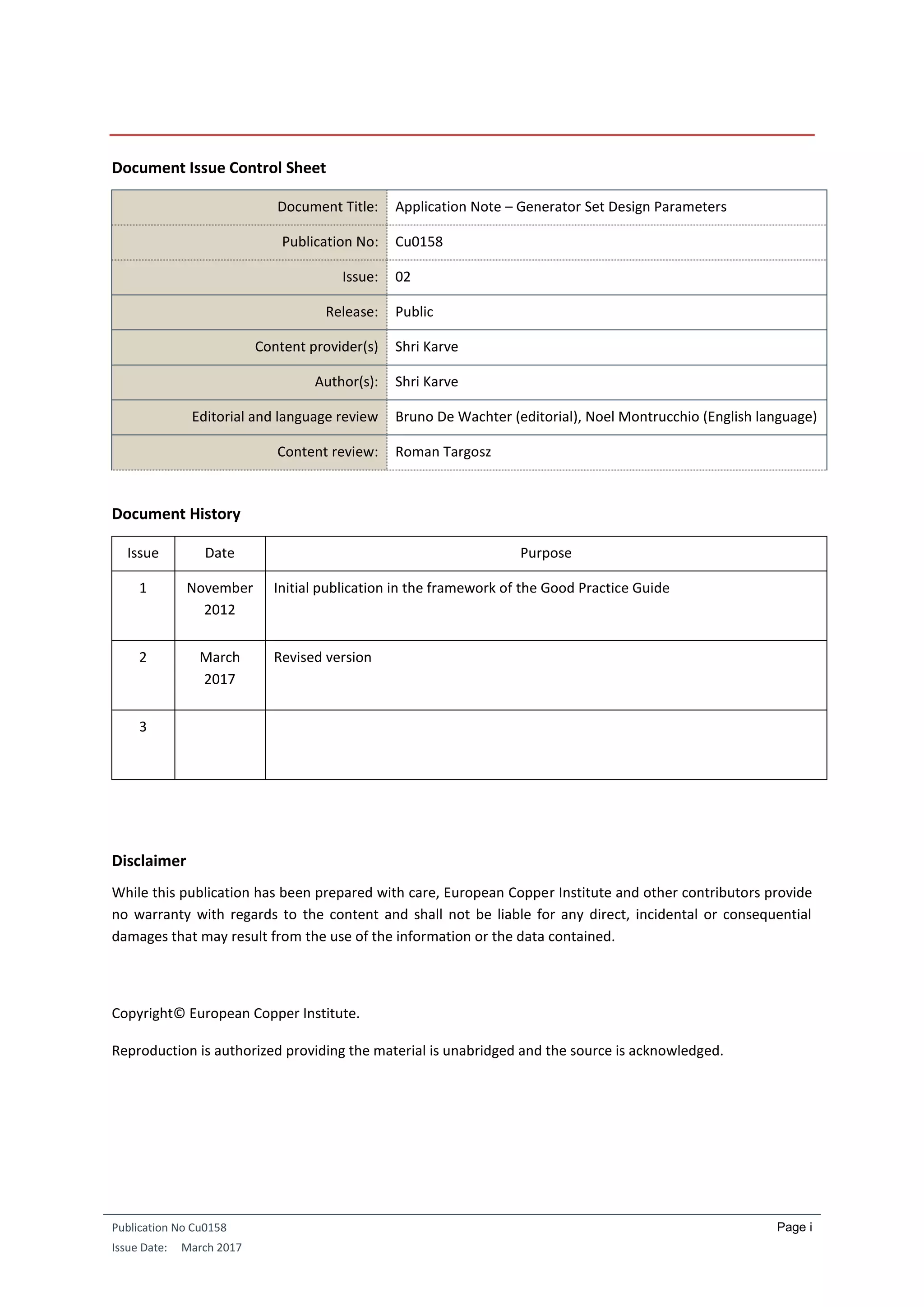 Publication No Cu0158
Issue Date: March 2017
Page i
Document Issue Control Sheet
Document Title: Application Note – Generator Set Design Parameters
Publication No: Cu0158
Issue: 02
Release: Public
Content provider(s) Shri Karve
Author(s): Shri Karve
Editorial and language review Bruno De Wachter (editorial), Noel Montrucchio (English language)
Content review: Roman Targosz
Document History
Issue Date Purpose
1 November
2012
Initial publication in the framework of the Good Practice Guide
2 March
2017
Revised version
3
Disclaimer
While this publication has been prepared with care, European Copper Institute and other contributors provide
no warranty with regards to the content and shall not be liable for any direct, incidental or consequential
damages that may result from the use of the information or the data contained.
Copyright© European Copper Institute.
Reproduction is authorized providing the material is unabridged and the source is acknowledged.
 