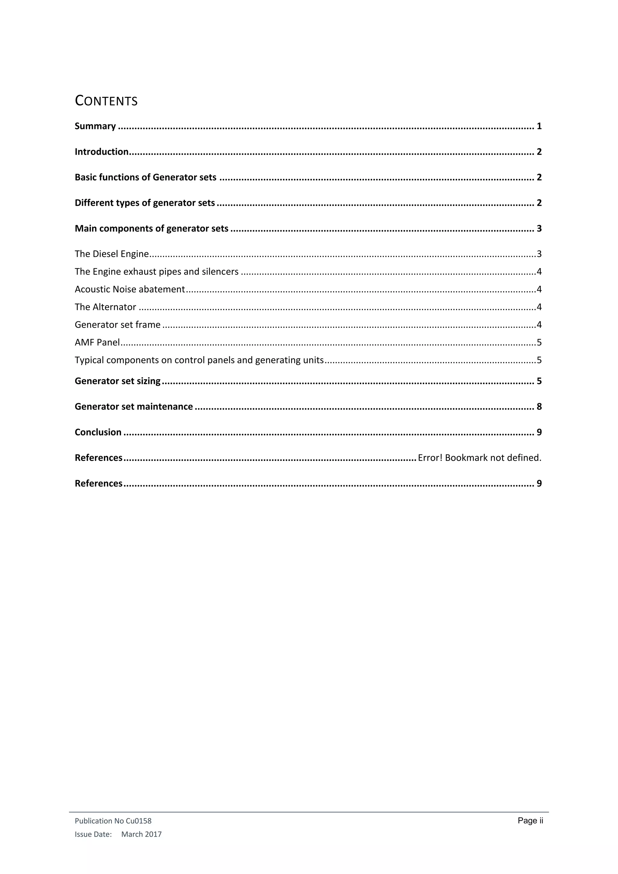 Publication No Cu0158
Issue Date: March 2017
Page ii
CONTENTS
Summary ........................................................................................................................................................ 1
Introduction.................................................................................................................................................... 2
Basic functions of Generator sets ................................................................................................................... 2
Different types of generator sets.................................................................................................................... 2
Main components of generator sets ............................................................................................................... 3
The Diesel Engine....................................................................................................................................................3
The Engine exhaust pipes and silencers .................................................................................................................4
Acoustic Noise abatement......................................................................................................................................4
The Alternator ........................................................................................................................................................4
Generator set frame...............................................................................................................................................4
AMF Panel...............................................................................................................................................................5
Typical components on control panels and generating units.................................................................................5
Generator set sizing........................................................................................................................................ 5
Generator set maintenance............................................................................................................................ 8
Conclusion ...................................................................................................................................................... 9
References...........................................................................................................Error! Bookmark not defined.
References...................................................................................................................................................... 9
 