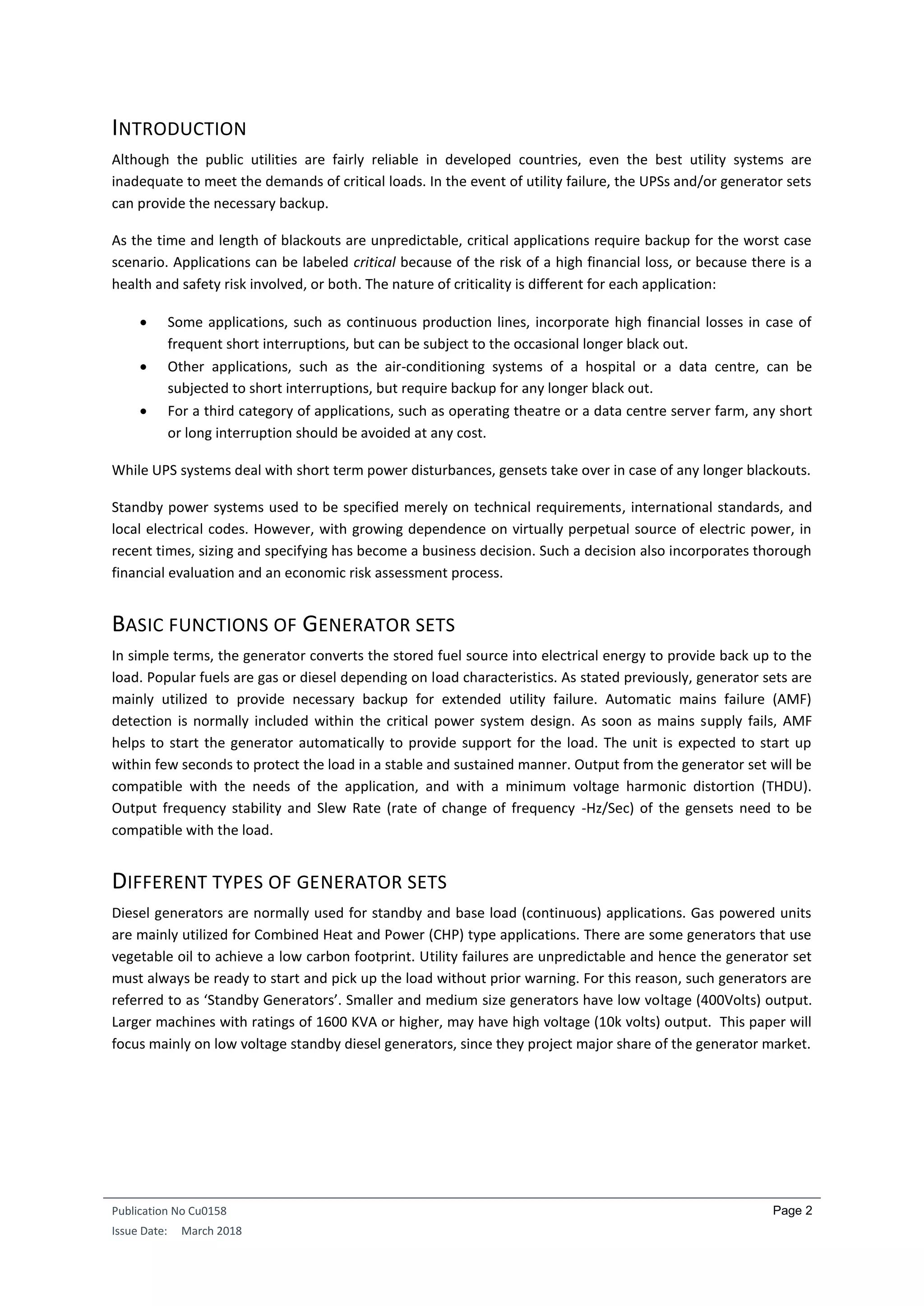 Publication No Cu0158
Issue Date: March 2018
Page 2
INTRODUCTION
Although the public utilities are fairly reliable in developed countries, even the best utility systems are
inadequate to meet the demands of critical loads. In the event of utility failure, the UPSs and/or generator sets
can provide the necessary backup.
As the time and length of blackouts are unpredictable, critical applications require backup for the worst case
scenario. Applications can be labeled critical because of the risk of a high financial loss, or because there is a
health and safety risk involved, or both. The nature of criticality is different for each application:
 Some applications, such as continuous production lines, incorporate high financial losses in case of
frequent short interruptions, but can be subject to the occasional longer black out.
 Other applications, such as the air-conditioning systems of a hospital or a data centre, can be
subjected to short interruptions, but require backup for any longer black out.
 For a third category of applications, such as operating theatre or a data centre server farm, any short
or long interruption should be avoided at any cost.
While UPS systems deal with short term power disturbances, gensets take over in case of any longer blackouts.
Standby power systems used to be specified merely on technical requirements, international standards, and
local electrical codes. However, with growing dependence on virtually perpetual source of electric power, in
recent times, sizing and specifying has become a business decision. Such a decision also incorporates thorough
financial evaluation and an economic risk assessment process.
BASIC FUNCTIONS OF GENERATOR SETS
In simple terms, the generator converts the stored fuel source into electrical energy to provide back up to the
load. Popular fuels are gas or diesel depending on load characteristics. As stated previously, generator sets are
mainly utilized to provide necessary backup for extended utility failure. Automatic mains failure (AMF)
detection is normally included within the critical power system design. As soon as mains supply fails, AMF
helps to start the generator automatically to provide support for the load. The unit is expected to start up
within few seconds to protect the load in a stable and sustained manner. Output from the generator set will be
compatible with the needs of the application, and with a minimum voltage harmonic distortion (THDU).
Output frequency stability and Slew Rate (rate of change of frequency -Hz/Sec) of the gensets need to be
compatible with the load.
DIFFERENT TYPES OF GENERATOR SETS
Diesel generators are normally used for standby and base load (continuous) applications. Gas powered units
are mainly utilized for Combined Heat and Power (CHP) type applications. There are some generators that use
vegetable oil to achieve a low carbon footprint. Utility failures are unpredictable and hence the generator set
must always be ready to start and pick up the load without prior warning. For this reason, such generators are
referred to as ‘Standby Generators’. Smaller and medium size generators have low voltage (400Volts) output.
Larger machines with ratings of 1600 KVA or higher, may have high voltage (10k volts) output. This paper will
focus mainly on low voltage standby diesel generators, since they project major share of the generator market.
 