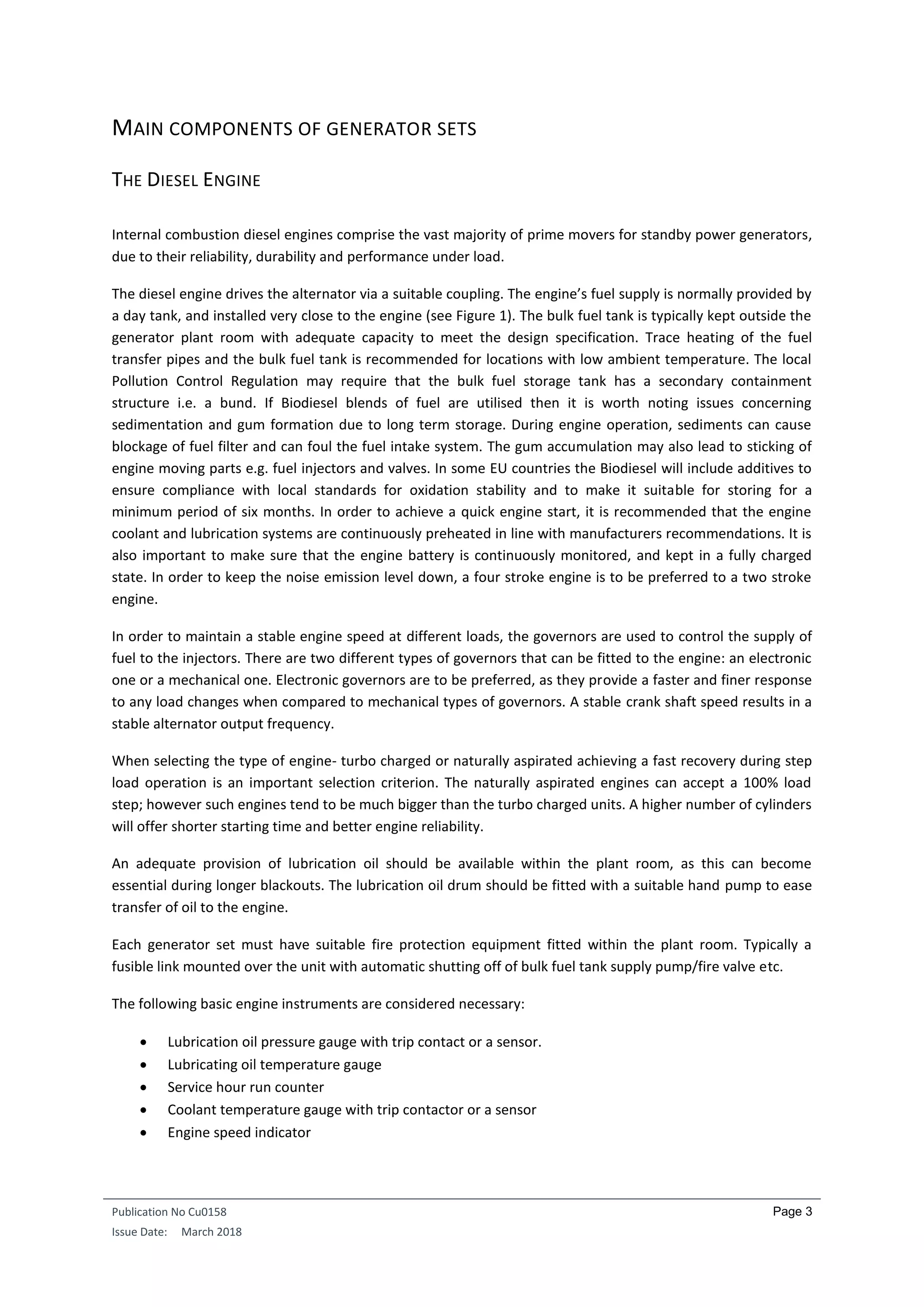 Publication No Cu0158
Issue Date: March 2018
Page 3
MAIN COMPONENTS OF GENERATOR SETS
THE DIESEL ENGINE
Internal combustion diesel engines comprise the vast majority of prime movers for standby power generators,
due to their reliability, durability and performance under load.
The diesel engine drives the alternator via a suitable coupling. The engine’s fuel supply is normally provided by
a day tank, and installed very close to the engine (see Figure 1). The bulk fuel tank is typically kept outside the
generator plant room with adequate capacity to meet the design specification. Trace heating of the fuel
transfer pipes and the bulk fuel tank is recommended for locations with low ambient temperature. The local
Pollution Control Regulation may require that the bulk fuel storage tank has a secondary containment
structure i.e. a bund. If Biodiesel blends of fuel are utilised then it is worth noting issues concerning
sedimentation and gum formation due to long term storage. During engine operation, sediments can cause
blockage of fuel filter and can foul the fuel intake system. The gum accumulation may also lead to sticking of
engine moving parts e.g. fuel injectors and valves. In some EU countries the Biodiesel will include additives to
ensure compliance with local standards for oxidation stability and to make it suitable for storing for a
minimum period of six months. In order to achieve a quick engine start, it is recommended that the engine
coolant and lubrication systems are continuously preheated in line with manufacturers recommendations. It is
also important to make sure that the engine battery is continuously monitored, and kept in a fully charged
state. In order to keep the noise emission level down, a four stroke engine is to be preferred to a two stroke
engine.
In order to maintain a stable engine speed at different loads, the governors are used to control the supply of
fuel to the injectors. There are two different types of governors that can be fitted to the engine: an electronic
one or a mechanical one. Electronic governors are to be preferred, as they provide a faster and finer response
to any load changes when compared to mechanical types of governors. A stable crank shaft speed results in a
stable alternator output frequency.
When selecting the type of engine- turbo charged or naturally aspirated achieving a fast recovery during step
load operation is an important selection criterion. The naturally aspirated engines can accept a 100% load
step; however such engines tend to be much bigger than the turbo charged units. A higher number of cylinders
will offer shorter starting time and better engine reliability.
An adequate provision of lubrication oil should be available within the plant room, as this can become
essential during longer blackouts. The lubrication oil drum should be fitted with a suitable hand pump to ease
transfer of oil to the engine.
Each generator set must have suitable fire protection equipment fitted within the plant room. Typically a
fusible link mounted over the unit with automatic shutting off of bulk fuel tank supply pump/fire valve etc.
The following basic engine instruments are considered necessary:
 Lubrication oil pressure gauge with trip contact or a sensor.
 Lubricating oil temperature gauge
 Service hour run counter
 Coolant temperature gauge with trip contactor or a sensor
 Engine speed indicator
 