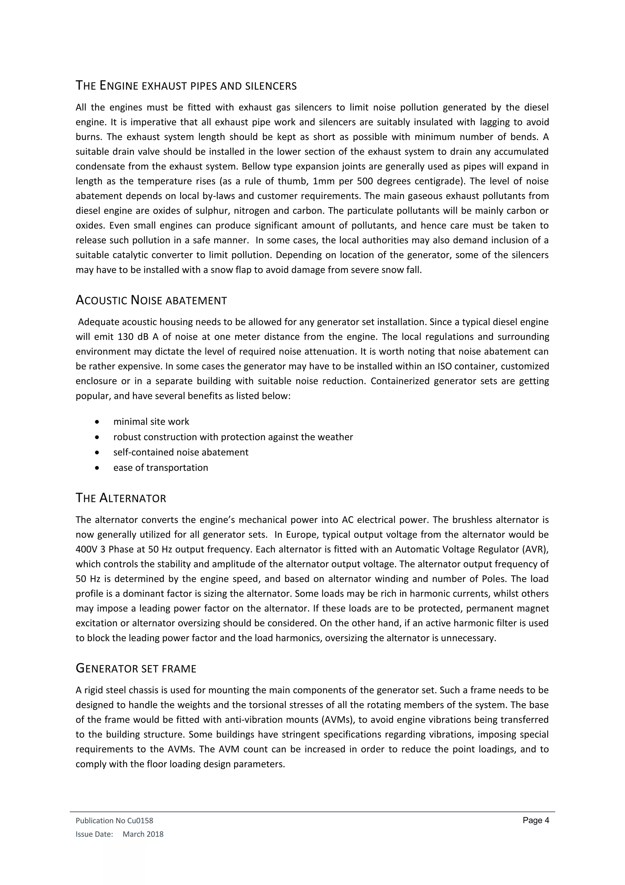 Publication No Cu0158
Issue Date: March 2018
Page 4
THE ENGINE EXHAUST PIPES AND SILENCERS
All the engines must be fitted with exhaust gas silencers to limit noise pollution generated by the diesel
engine. It is imperative that all exhaust pipe work and silencers are suitably insulated with lagging to avoid
burns. The exhaust system length should be kept as short as possible with minimum number of bends. A
suitable drain valve should be installed in the lower section of the exhaust system to drain any accumulated
condensate from the exhaust system. Bellow type expansion joints are generally used as pipes will expand in
length as the temperature rises (as a rule of thumb, 1mm per 500 degrees centigrade). The level of noise
abatement depends on local by-laws and customer requirements. The main gaseous exhaust pollutants from
diesel engine are oxides of sulphur, nitrogen and carbon. The particulate pollutants will be mainly carbon or
oxides. Even small engines can produce significant amount of pollutants, and hence care must be taken to
release such pollution in a safe manner. In some cases, the local authorities may also demand inclusion of a
suitable catalytic converter to limit pollution. Depending on location of the generator, some of the silencers
may have to be installed with a snow flap to avoid damage from severe snow fall.
ACOUSTIC NOISE ABATEMENT
Adequate acoustic housing needs to be allowed for any generator set installation. Since a typical diesel engine
will emit 130 dB A of noise at one meter distance from the engine. The local regulations and surrounding
environment may dictate the level of required noise attenuation. It is worth noting that noise abatement can
be rather expensive. In some cases the generator may have to be installed within an ISO container, customized
enclosure or in a separate building with suitable noise reduction. Containerized generator sets are getting
popular, and have several benefits as listed below:
 minimal site work
 robust construction with protection against the weather
 self-contained noise abatement
 ease of transportation
THE ALTERNATOR
The alternator converts the engine’s mechanical power into AC electrical power. The brushless alternator is
now generally utilized for all generator sets. In Europe, typical output voltage from the alternator would be
400V 3 Phase at 50 Hz output frequency. Each alternator is fitted with an Automatic Voltage Regulator (AVR),
which controls the stability and amplitude of the alternator output voltage. The alternator output frequency of
50 Hz is determined by the engine speed, and based on alternator winding and number of Poles. The load
profile is a dominant factor is sizing the alternator. Some loads may be rich in harmonic currents, whilst others
may impose a leading power factor on the alternator. If these loads are to be protected, permanent magnet
excitation or alternator oversizing should be considered. On the other hand, if an active harmonic filter is used
to block the leading power factor and the load harmonics, oversizing the alternator is unnecessary.
GENERATOR SET FRAME
A rigid steel chassis is used for mounting the main components of the generator set. Such a frame needs to be
designed to handle the weights and the torsional stresses of all the rotating members of the system. The base
of the frame would be fitted with anti-vibration mounts (AVMs), to avoid engine vibrations being transferred
to the building structure. Some buildings have stringent specifications regarding vibrations, imposing special
requirements to the AVMs. The AVM count can be increased in order to reduce the point loadings, and to
comply with the floor loading design parameters.
 