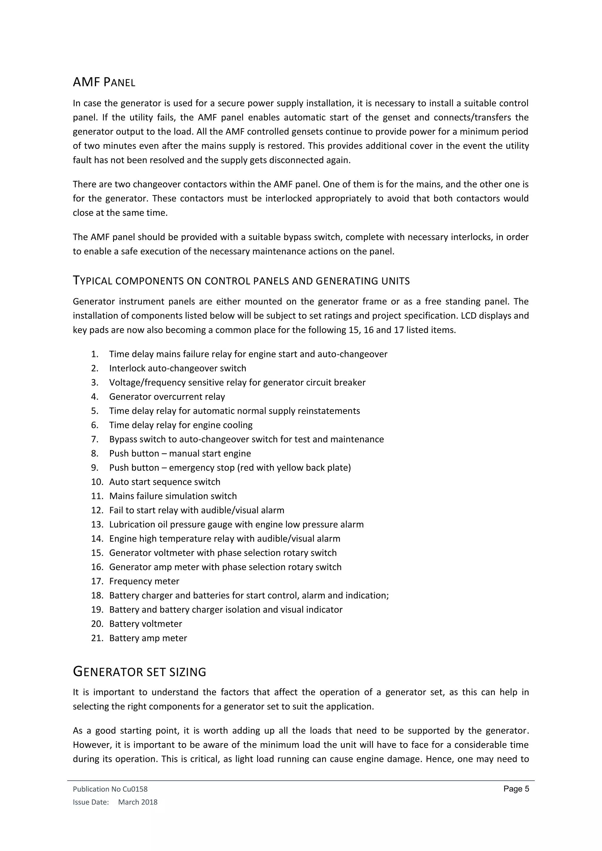 Publication No Cu0158
Issue Date: March 2018
Page 5
AMF PANEL
In case the generator is used for a secure power supply installation, it is necessary to install a suitable control
panel. If the utility fails, the AMF panel enables automatic start of the genset and connects/transfers the
generator output to the load. All the AMF controlled gensets continue to provide power for a minimum period
of two minutes even after the mains supply is restored. This provides additional cover in the event the utility
fault has not been resolved and the supply gets disconnected again.
There are two changeover contactors within the AMF panel. One of them is for the mains, and the other one is
for the generator. These contactors must be interlocked appropriately to avoid that both contactors would
close at the same time.
The AMF panel should be provided with a suitable bypass switch, complete with necessary interlocks, in order
to enable a safe execution of the necessary maintenance actions on the panel.
TYPICAL COMPONENTS ON CONTROL PANELS AND GENERATING UNITS
Generator instrument panels are either mounted on the generator frame or as a free standing panel. The
installation of components listed below will be subject to set ratings and project specification. LCD displays and
key pads are now also becoming a common place for the following 15, 16 and 17 listed items.
1. Time delay mains failure relay for engine start and auto-changeover
2. Interlock auto-changeover switch
3. Voltage/frequency sensitive relay for generator circuit breaker
4. Generator overcurrent relay
5. Time delay relay for automatic normal supply reinstatements
6. Time delay relay for engine cooling
7. Bypass switch to auto-changeover switch for test and maintenance
8. Push button – manual start engine
9. Push button – emergency stop (red with yellow back plate)
10. Auto start sequence switch
11. Mains failure simulation switch
12. Fail to start relay with audible/visual alarm
13. Lubrication oil pressure gauge with engine low pressure alarm
14. Engine high temperature relay with audible/visual alarm
15. Generator voltmeter with phase selection rotary switch
16. Generator amp meter with phase selection rotary switch
17. Frequency meter
18. Battery charger and batteries for start control, alarm and indication;
19. Battery and battery charger isolation and visual indicator
20. Battery voltmeter
21. Battery amp meter
GENERATOR SET SIZING
It is important to understand the factors that affect the operation of a generator set, as this can help in
selecting the right components for a generator set to suit the application.
As a good starting point, it is worth adding up all the loads that need to be supported by the generator.
However, it is important to be aware of the minimum load the unit will have to face for a considerable time
during its operation. This is critical, as light load running can cause engine damage. Hence, one may need to
 