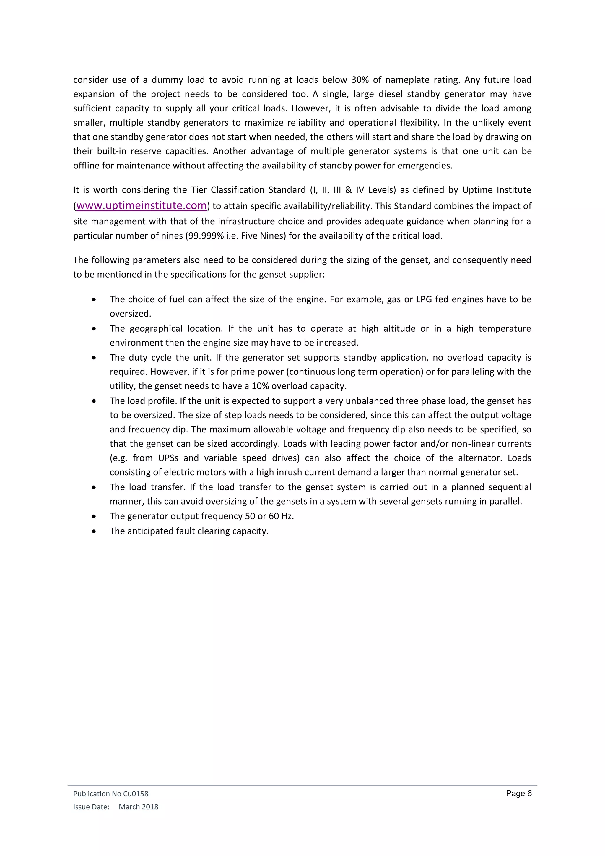 Publication No Cu0158
Issue Date: March 2018
Page 6
consider use of a dummy load to avoid running at loads below 30% of nameplate rating. Any future load
expansion of the project needs to be considered too. A single, large diesel standby generator may have
sufficient capacity to supply all your critical loads. However, it is often advisable to divide the load among
smaller, multiple standby generators to maximize reliability and operational flexibility. In the unlikely event
that one standby generator does not start when needed, the others will start and share the load by drawing on
their built-in reserve capacities. Another advantage of multiple generator systems is that one unit can be
offline for maintenance without affecting the availability of standby power for emergencies.
It is worth considering the Tier Classification Standard (I, II, III & IV Levels) as defined by Uptime Institute
(www.uptimeinstitute.com) to attain specific availability/reliability. This Standard combines the impact of
site management with that of the infrastructure choice and provides adequate guidance when planning for a
particular number of nines (99.999% i.e. Five Nines) for the availability of the critical load.
The following parameters also need to be considered during the sizing of the genset, and consequently need
to be mentioned in the specifications for the genset supplier:
 The choice of fuel can affect the size of the engine. For example, gas or LPG fed engines have to be
oversized.
 The geographical location. If the unit has to operate at high altitude or in a high temperature
environment then the engine size may have to be increased.
 The duty cycle the unit. If the generator set supports standby application, no overload capacity is
required. However, if it is for prime power (continuous long term operation) or for paralleling with the
utility, the genset needs to have a 10% overload capacity.
 The load profile. If the unit is expected to support a very unbalanced three phase load, the genset has
to be oversized. The size of step loads needs to be considered, since this can affect the output voltage
and frequency dip. The maximum allowable voltage and frequency dip also needs to be specified, so
that the genset can be sized accordingly. Loads with leading power factor and/or non-linear currents
(e.g. from UPSs and variable speed drives) can also affect the choice of the alternator. Loads
consisting of electric motors with a high inrush current demand a larger than normal generator set.
 The load transfer. If the load transfer to the genset system is carried out in a planned sequential
manner, this can avoid oversizing of the gensets in a system with several gensets running in parallel.
 The generator output frequency 50 or 60 Hz.
 The anticipated fault clearing capacity.
 