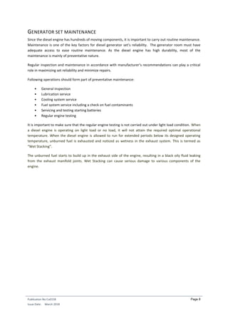 Publication No Cu0158
Issue Date: March 2018
Page 8
GENERATOR SET MAINTENANCE
Since the diesel engine has hundreds of moving components, it is important to carry out routine maintenance.
Maintenance is one of the key factors for diesel generator set’s reliability. The generator room must have
adequate access to ease routine maintenance. As the diesel engine has high durability, most of the
maintenance is mainly of preventative nature.
Regular inspection and maintenance in accordance with manufacturer’s recommendations can play a critical
role in maximizing set reliability and minimize repairs.
Following operations should form part of preventative maintenance:
• General inspection
• Lubrication service
• Cooling system service
• Fuel system service including a check on fuel contaminants
• Servicing and testing starting batteries
• Regular engine testing
It is important to make sure that the regular engine testing is not carried out under light load condition. When
a diesel engine is operating on light load or no load, it will not attain the required optimal operational
temperature. When the diesel engine is allowed to run for extended periods below its designed operating
temperature, unburned fuel is exhausted and noticed as wetness in the exhaust system. This is termed as
“Wet Stacking”.
The unburned fuel starts to build up in the exhaust side of the engine, resulting in a black oily fluid leaking
from the exhaust manifold joints. Wet Stacking can cause serious damage to various components of the
engine.
 