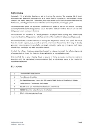 Publication No Cu0158
Issue Date: March 2018
Page 9
CONCLUSION
Statistically, 95% of all utility disturbances last for less than five minutes. The remaining 5% of longer
interruptions are likely to last for many hours. As all natural disasters, human errors and equipment failures
and black outs are not predictable. Consequently, if the application is so critical that no power interruption can
be tolerated, a standby generator must be installed as part of the protected power supply system.
The selection of the genset size should take a potential future growth of the load into account. Consulting
availability/reliability architecture guidelines, such as the Uptime Institute’s tier level standard can help with
taking power system architecture decisions.
The specification and installation of a diesel generator is a complex matter covering many electrical and
mechanical disciplines. All aspects need to be fully considered if an installation is to be successfully executed.
The cornerstone of a successful installation is ensuring that the genset is correctly rated against the critical
load; this includes capacity, duty, as well as dynamic performance characteristics. Over sizing of standby
generators is common place; the penalty for oversizing is not just the capital cost of the genset itself, it also
requires more attenuation, and larger fuel and flue systems.
It is likely that in future the exhaust gas pollution levels will be reduced dramatically due to further tightening
of such standards. In view of this, the engine designs will need to be improved substantially.
Once installed, the on-going reliability should be assured by having a proactive maintenance regime in
accordance with the manufacturer’s recommendations. Such a maintenance regime is also required to
maintain warranty cover.
REFERENCES
1 Cummins Power Generation Inc.
2 Power Electrics (Bristol) Ltd
3 Worldwide Independent Power, June ‘06. Impact of Blade Servers on Data Centres- S.Karve
4 Uptime Institute – Availability, Tier Standard
5 ISO 3046 parts 1/6 - Internal combustion engine performance
6 ISO 8528 Generator set performance classification
7 IEC947-6-1 Low voltage switch gear
 