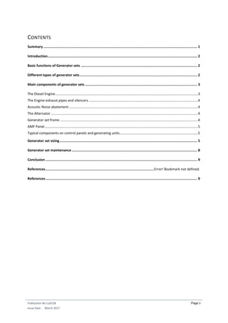Publication No Cu0158
Issue Date: March 2017
Page ii
CONTENTS
Summary ........................................................................................................................................................ 1
Introduction.................................................................................................................................................... 2
Basic functions of Generator sets ................................................................................................................... 2
Different types of generator sets.................................................................................................................... 2
Main components of generator sets ............................................................................................................... 3
The Diesel Engine....................................................................................................................................................3
The Engine exhaust pipes and silencers .................................................................................................................4
Acoustic Noise abatement......................................................................................................................................4
The Alternator ........................................................................................................................................................4
Generator set frame...............................................................................................................................................4
AMF Panel...............................................................................................................................................................5
Typical components on control panels and generating units.................................................................................5
Generator set sizing........................................................................................................................................ 5
Generator set maintenance............................................................................................................................ 8
Conclusion ...................................................................................................................................................... 9
References...........................................................................................................Error! Bookmark not defined.
References...................................................................................................................................................... 9
 